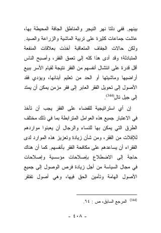 ‫ﺒﻴﻨﻬﻡ. ﻓﻔﻲ ﺩﻟﺘﺎ ﻨﻬﺭ ﺍﻟﻨﻴﺠﺭ ﻭﺍﻟﻤﻨﺎﻁﻕ ﺍﻟﺠﺎﻓﺔ ﺍﻟﻤﺤﻴﻁﺔ ﺒﻬﺎ،‬
‫ﻋﺎﺸﺕ ﺠﻤﺎﻋﺎﺕ ﻜﺜﻴﺭﺓ ﻋﻠﻰ ﺘﺭﺒﻴﺔ ﺍﻟﻤﺎﺸﻴﺔ ﻭﺍﻟﺯﺭﺍﻋﺔ ﻭﺍﻟﺼﻴﺩ.‬
‫ﻭﻟﻜﻥ ﺤﺎﻻﺕ ﺍﻟﺠﻔﺎﻑ ﺍﻟﻤﺘﻌﺎﻗﺒﺔ ﺃﺨﺫﺕ ﺒﻌﻼﻗﺎﺕ ﺍﻟﻤﻨﻔﻌﺔ‬
‫ﺍﻟﻤﺘﺒﺎﺩﻟﺔ؛ ﻭﻗﺩ ﺃﺩﻯ ﻫﺫﺍ ﻜﻠﻪ ﺇﻟﻰ ﺘﻌﻤﻕ ﺍﻟﻔﻘﺭ، ﻭﺃﺼﺒﺢ ﺍﻟﻨﺎﺱ‬
‫ﺃﻗل ﻗﺩﺭﺓ ﻋﻠﻰ ﺍﻨﺘﺸﺎل ﺃﻨﻔﺴﻬﻡ ﻤﻥ ﺍﻟﻔﻘﺭ ﻨﺘﻴﺠﺔ ﻟﻘﻴﺎﻡ ﺍﻷﺴﺭ ﺒﺒﻴﻊ‬
‫ﺃﺭﺍﻀﻴﻬﺎ ﻭﻤﺎﺸﻴﺘﻬﺎ ﺃﻭ ﺍﻟﺤﺩ ﻤﻥ ﺘﻌﻠﻴﻡ ﺃﺒﻨﺎﺌﻬﺎ، ﻭﻴﺅﺩﻱ ﻓﻘﺩ‬
‫ﺍﻷﺼﻭل ﺇﻟﻰ ﺘﺤﻭﻴل ﺍﻟﻔﻘﺭ ﺍﻟﻌﺎﺒﺭ ﺇﻟﻰ ﻓﻘﺭ ﻤﺯﻤﻥ ﻴﻤﻜﻥ ﺃﻥ ﻴﻤﺘﺩ‬
                                        ‫ﺇﻟﻰ ﺠﻴل ﺘﺎل)443(.‬
                                              ‫ٍ‬
‫ﺇﻥ ﺃﻱ ﺍﺴﺘﺭﺍﺘﻴﺠﻴﺔ ﻟﻠﻘﻀﺎﺀ ﻋﻠﻰ ﺍﻟﻔﻘﺭ ﻴﺠﺏ ﺃﻥ ﺘﺄﺨﺫ‬
‫ﻓﻲ ﺍﻻﻋﺘﺒﺎﺭ ﺠﻤﻴﻊ ﻫﺫﻩ ﺍﻟﻌﻭﺍﻤل ﺍﻟﻤﺘﺭﺍﺒﻁﺔ ﺒﻤﺎ ﻓﻲ ﺫﻟﻙ ﻤﺨﺘﻠﻑ‬
‫ﺍﻟﻁﺭﻕ ﺍﻟﺘﻲ ﻴﻤﻜﻥ ﺒﻬﺎ ﻟﻠﻨﺴﺎﺀ ﻭﺍﻟﺭﺠﺎل ﺃﻥ ﻴﻌﺒﺌﻭﺍ ﻤﻭﺍﺭﺩﻫﻡ‬
‫ﻟﻺﻓﻼﺕ ﻤﻥ ﺍﻟﻔﻘﺭ، ﻭﻤﻥ ﺸﺄﻥ ﺯﻴﺎﺩﺓ ﻭﺘﻌﺯﻴﺯ ﻫﺫﻩ ﺍﻟﻤﻭﺍﺭﺩ ﻟﺩﻯ‬
‫ﺍﻟﻔﻘﺭﺍﺀ ﺃﻥ ﻴﺴﺎﻋﺩﻫﻡ ﻋﻠﻰ ﻤﻜﺎﻓﺤﺔ ﺍﻟﻔﻘﺭ ﺒﺄﻨﻔﺴﻬﻡ. ﻜﻤﺎ ﺃﻥ ﻫﻨﺎﻙ‬
‫ﺤﺎﺠﺔ ﺇﻟﻰ ﺍﻻﻀﻁﻼﻉ ﺒﺈﺼﻼﺤﺎﺕ ﻤﺅﺴﺴﻴﺔ ﻭﺇﺼﻼﺤﺎﺕ‬
‫ﻓﻲ ﻤﺠﺎل ﺍﻟﺴﻴﺎﺴﺔ ﻤﻥ ﺃﺠل ﺯﻴﺎﺩﺓ ﻓﺭﺹ ﺍﻟﻭﺼﻭل ﺇﻟﻰ ﺠﻤﻴﻊ‬
‫ﺍﻷﺼﻭل ﺍﻟﻬﺎﻤﺔ ﻭﺘﺄﻤﻴﻥ ﺍﻟﺤﻕ ﻓﻴﻬﺎ، ﻭﻫﻲ ﺃﺼﻭل ﺘﻔﺘﻘﺭ‬


                                                      ‫)443(‬
                             ‫ﺍﻟﻤﺭﺠﻊ ﺍﻟﺴﺎﺒﻕ، ﺹ : ٤٦.‬

                      ‫- ٨٠٤ -‬
 