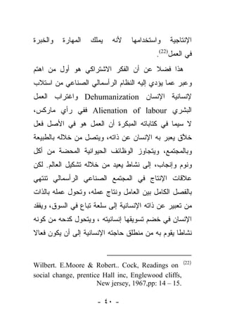 ‫ﻭﺍﻟﺨﺒﺭﺓ‬   ‫ﺍﻟﻤﻬﺎﺭﺓ‬   ‫ﻴﻤﻠﻙ‬   ‫ﻷﻨﻪ‬    ‫ﻭﺍﺴﺘﺨﺩﺍﻤﻬﺎ‬   ‫ﺍﻹﻨﺘﺎﺠﻴﺔ‬
                                          ‫ﻓﻲ ﺍﻟﻌﻤل)22(.‬
‫ﻫﺫﺍ ﻓﻀﻼ ﻋﻥ ﺃﻥ ﺍﻟﻔﻜﺭ ﺍﻻﺸﺘﺭﺍﻜﻲ ﻫﻭ ﺃﻭل ﻤﻥ ﺍﻫﺘﻡ‬
     ‫‪‬‬                             ‫ﹰ‬
‫ﻭﻋﺒﺭ ﻋﻤﺎ ﻴﺅﺩﻱ ﺇﻟﻴﻪ ﺍﻟﻨﻅﺎﻡ ﺍﻟﺭﺃﺴﻤﺎﻟﻲ ﺍﻟﺼﻨﺎﻋﻲ ﻤﻥ ﺍﺴﺘﻼﺏ‬
                                                 ‫‪‬‬
‫ﻹﻨﺴﺎﻨﻴﺔ ﺍﻹﻨﺴﺎﻥ ‪ Dehumanization‬ﻭﺍﻏﺘﺭﺍﺏ ﺍﻟﻌﻤل‬
‫ﺍﻟﺒﺸﺭﻱ ‪ Alienation of labour‬ﻓﻔﻲ ﺭﺃﻱ ﻤﺎﺭﻜﺱ،‬
‫ﻻ ﺴﻴﻤﺎ ﻓﻲ ﻜﺘﺎﺒﺎﺘﻪ ﺍﻟﻤﺒﻜﺭﺓ ﺃﻥ ﺍﻟﻌﻤل ﻫﻭ ﻓﻲ ﺍﻷﺼل ﻓﻌل‬
‫ﺨﻼﻕ ﻴﻌﺒﺭ ﺒﻪ ﺍﻹﻨﺴﺎﻥ ﻋﻥ ﺫﺍﺘﻪ، ﻭﻴﺘﺼل ﻤﻥ ﺨﻼﻟﻪ ﺒﺎﻟﻁﺒﻴﻌﺔ‬
                                           ‫‪‬‬    ‫ﱠ‬
‫ﻭﺒﺎﻟﻤﺠﺘﻤﻊ، ﻭﻴﺘﺠﺎﻭﺯ ﺍﻟﻭﻅﺎﺌﻑ ﺍﻟﺤﻴﻭﺍﻨﻴﺔ ﺍﻟﻤﺤﻀﺔ ﻤﻥ ﺃﻜل‬
‫ﻭﻨﻭﻡ ﻭﺇﻨﺠﺎﺏ، ﺇﻟﻰ ﻨﺸﺎﻁ ﻴﻌﻴﺩ ﻤﻥ ﺨﻼﻟﻪ ﺘﺸﻜﻴل ﺍﻟﻌﺎﻟﻡ. ﻟﻜﻥ‬
‫ﻋﻼﻗﺎﺕ ﺍﻹﻨﺘﺎﺝ ﻓﻲ ﺍﻟﻤﺠﺘﻤﻊ ﺍﻟﺼﻨﺎﻋﻲ ﺍﻟﺭﺃﺴﻤﺎﻟﻲ ﺘﻨﺘﻬﻲ‬
‫ﺒﺎﻟﻔﺼل ﺍﻟﻜﺎﻤل ﺒﻴﻥ ﺍﻟﻌﺎﻤل ﻭﻨﺘﺎﺝ ﻋﻤﻠﻪ، ﻭﺘﺤﻭل ﻋﻤﻠﻪ ﺒﺎﻟﺫﺍﺕ‬
‫ﻤﻥ ﺘﻌﺒﻴﺭ ﻋﻥ ﺫﺍﺘﻪ ﺍﻹﻨﺴﺎﻨﻴﺔ ﺇﻟﻰ ﺴﻠﻌﺔ ﺘﺒﺎﻉ ﻓﻲ ﺍﻟﺴﻭﻕ، ﻭﻴﻔﻘﺩ‬
‫ﺍﻹﻨﺴﺎﻥ ﻓﻲ ﺨﻀﻡ ﺘﺴﻭﻴﻘﻬﺎ ﺇﻨﺴﺎﻨﻴﺘﻪ ، ﻭﻴﺘﺤﻭل ﻜﺩﺤﻪ ﻤﻥ ﻜﻭﻨﻪ‬
‫ﻨﺸﺎﻁﺎ ﻴﻘﻭﻡ ﺒﻪ ﻤﻥ ﻤﻨﻁﻠﻕ ﺤﺎﺠﺘﻪ ﺍﻹﻨﺴﺎﻨﻴﺔ ﺇﻟﻰ ﺃﻥ ﻴﻜﻭﻥ ﻓﻌﺎﻻ‬
‫ﹰ‬                                                 ‫ﹰ‬


‫) 22( ‪Wilbert. E.Moore & Robert.. Cock, Readings on‬‬
‫,‪social change, prentice Hall inc, Englewood cliffs‬‬
                      ‫.51 – 41 :‪New jersey, 1967,pp‬‬

                      ‫- ٠٤ -‬
 