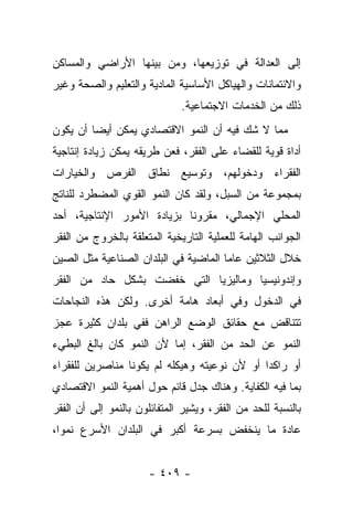 ‫ﺇﻟﻰ ﺍﻟﻌﺩﺍﻟﺔ ﻓﻲ ﺘﻭﺯﻴﻌﻬﺎ، ﻭﻤﻥ ﺒﻴﻨﻬﺎ ﺍﻷﺭﺍﻀﻲ ﻭﺍﻟﻤﺴﺎﻜﻥ‬
‫ﻭﺍﻻﺌﺘﻤﺎﻨﺎﺕ ﻭﺍﻟﻬﻴﺎﻜل ﺍﻷﺴﺎﺴﻴﺔ ﺍﻟﻤﺎﺩﻴﺔ ﻭﺍﻟﺘﻌﻠﻴﻡ ﻭﺍﻟﺼﺤﺔ ﻭﻏﻴﺭ‬
                              ‫ﺫﻟﻙ ﻤﻥ ﺍﻟﺨﺩﻤﺎﺕ ﺍﻻﺠﺘﻤﺎﻋﻴﺔ.‬
‫ﻤﻤﺎ ﻻ ﺸﻙ ﻓﻴﻪ ﺃﻥ ﺍﻟﻨﻤﻭ ﺍﻻﻗﺘﺼﺎﺩﻱ ﻴﻤﻜﻥ ﺃﻴﻀﺎ ﺃﻥ ﻴﻜﻭﻥ‬
         ‫‪‬‬
‫ﺃﺩﺍﺓ ﻗﻭﻴﺔ ﻟﻠﻘﻀﺎﺀ ﻋﻠﻰ ﺍﻟﻔﻘﺭ، ﻓﻌﻥ ﻁﺭﻴﻘﻪ ﻴﻤﻜﻥ ﺯﻴﺎﺩﺓ ﺇﻨﺘﺎﺠﻴﺔ‬
‫ﺍﻟﻔﻘﺭﺍﺀ ﻭﺩﺨﻭﻟﻬﻡ، ﻭﺘﻭﺴﻴﻊ ﻨﻁﺎﻕ ﺍﻟﻔﺭﺹ ﻭﺍﻟﺨﻴﺎﺭﺍﺕ‬
‫ﺒﻤﺠﻤﻭﻋﺔ ﻤﻥ ﺍﻟﺴﺒل، ﻭﻟﻘﺩ ﻜﺎﻥ ﺍﻟﻨﻤﻭ ﺍﻟﻘﻭﻱ ﺍﻟﻤﻀﻁﺭﺩ ﻟﻠﻨﺎﺘﺞ‬
‫ﺍﻟﻤﺤﻠﻲ ﺍﻹﺠﻤﺎﻟﻲ، ﻤﻘﺭﻭﻨﺎ ﺒﺯﻴﺎﺩﺓ ﺍﻷﻤﻭﺭ ﺍﻹﻨﺘﺎﺠﻴﺔ، ﺃﺤﺩ‬
                            ‫ﹰ‬
‫ﺍﻟﺠﻭﺍﻨﺏ ﺍﻟﻬﺎﻤﺔ ﻟﻠﻌﻤﻠﻴﺔ ﺍﻟﺘﺎﺭﻴﺨﻴﺔ ﺍﻟﻤﺘﻌﻠﻘﺔ ﺒﺎﻟﺨﺭﻭﺝ ﻤﻥ ﺍﻟﻔﻘﺭ‬
‫ﺨﻼل ﺍﻟﺜﻼﺜﻴﻥ ﻋﺎﻤﺎ ﺍﻟﻤﺎﻀﻴﺔ ﻓﻲ ﺍﻟﺒﻠﺩﺍﻥ ﺍﻟﺼﻨﺎﻋﻴﺔ ﻤﺜل ﺍﻟﺼﻴﻥ‬
                                       ‫‪‬‬
‫ﻭﺇﻨﺩﻭﻨﻴﺴﻴﺎ ﻭﻤﺎﻟﻴﺯﻴﺎ ﺍﻟﺘﻲ ﺨﻔﻀﺕ ﺒﺸﻜل ﺤﺎﺩ ﻤﻥ ﺍﻟﻔﻘﺭ‬
‫ﻓﻲ ﺍﻟﺩﺨﻭل ﻭﻓﻲ ﺃﺒﻌﺎﺩ ﻫﺎﻤﺔ ﺃﺨﺭﻯ. ﻭﻟﻜﻥ ﻫﺫﻩ ﺍﻟﻨﺠﺎﺤﺎﺕ‬
‫ﺘﺘﻨﺎﻗﺽ ﻤﻊ ﺤﻘﺎﺌﻕ ﺍﻟﻭﻀﻊ ﺍﻟﺭﺍﻫﻥ ﻓﻔﻲ ﺒﻠﺩﺍﻥ ﻜﺜﻴﺭﺓ ﻋﺠﺯ‬
‫ﺍﻟﻨﻤﻭ ﻋﻥ ﺍﻟﺤﺩ ﻤﻥ ﺍﻟﻔﻘﺭ، ﺇﻤﺎ ﻷﻥ ﺍﻟﻨﻤﻭ ﻜﺎﻥ ﺒﺎﻟﻎ ﺍﻟﺒﻁﻲﺀ‬
‫ﺃﻭ ﺭﺍﻜﺩﺍ ﺃﻭ ﻷﻥ ﻨﻭﻋﻴﺘﻪ ﻭﻫﻴﻜﻠﻪ ﻟﻡ ﻴﻜﻭﻨﺎ ﻤﻨﺎﺼﺭﻴﻥ ﻟﻠﻔﻘﺭﺍﺀ‬
                                              ‫‪‬‬
‫ﺒﻤﺎ ﻓﻴﻪ ﺍﻟﻜﻔﺎﻴﺔ. ﻭﻫﻨﺎﻙ ﺠﺩل ﻗﺎﺌﻡ ﺤﻭل ﺃﻫﻤﻴﺔ ﺍﻟﻨﻤﻭ ﺍﻻﻗﺘﺼﺎﺩﻱ‬
‫ﺒﺎﻟﻨﺴﺒﺔ ﻟﻠﺤﺩ ﻤﻥ ﺍﻟﻔﻘﺭ، ﻭﻴﺸﻴﺭ ﺍﻟﻤﺘﻔﺎﺌﻠﻭﻥ ﺒﺎﻟﻨﻤﻭ ﺇﻟﻰ ﺃﻥ ﺍﻟﻔﻘﺭ‬
‫ﻋﺎﺩﺓ ﻤﺎ ﻴﻨﺨﻔﺽ ﺒﺴﺭﻋﺔ ﺃﻜﺒﺭ ﻓﻲ ﺍﻟﺒﻠﺩﺍﻥ ﺍﻷﺴﺭﻉ ﻨﻤﻭﺍ،‬
  ‫‪‬‬


                      ‫- ٩٠٤ -‬
 