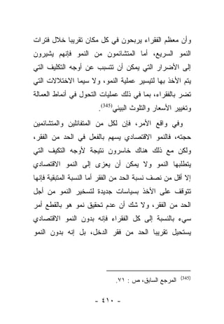 ‫ﻭﺃﻥ ﻤﻌﻅﻡ ﺍﻟﻔﻘﺭﺍﺀ ﻴﺭﺒﺤﻭﻥ ﻓﻲ ﻜل ﻤﻜﺎﻥ ﺘﻘﺭﻴﺒﺎ ﺨﻼل ﻓﺘﺭﺍﺕ‬
           ‫‪‬‬
‫ﺍﻟﻨﻤﻭ ﺍﻟﺴﺭﻴﻊ، ﺃﻤﺎ ﺍﻟﻤﺘﺸﺎﺌﻤﻭﻥ ﻤﻥ ﺍﻟﻨﻤﻭ ﻓﺈﻨﻬﻡ ﻴﺸﻴﺭﻭﻥ‬
                                  ‫‪‬‬
‫ﺇﻟﻰ ﺍﻷﻀﺭﺍﺭ ﺍﻟﺘﻲ ﻴﻤﻜﻥ ﺃﻥ ﺘﺘﺴﺒﺏ ﻋﻥ ﺃﻭﺠﻪ ﺍﻟﺘﻜﻠﻴﻑ ﺍﻟﺘﻲ‬
‫ﻴﺘﻡ ﺍﻷﺨﺫ ﺒﻬﺎ ﻟﺘﻴﺴﻴﺭ ﻋﻤﻠﻴﺔ ﺍﻟﻨﻤﻭ، ﻭﻻ ﺴﻴﻤﺎ ﺍﻻﺨﺘﻼﻻﺕ ﺍﻟﺘﻲ‬
‫ﺘﻀﺭ ﺒﺎﻟﻔﻘﺭﺍﺀ، ﺒﻤﺎ ﻓﻲ ﺫﻟﻙ ﻋﻤﻠﻴﺎﺕ ﺍﻟﺘﺤﻭل ﻓﻲ ﺃﻨﻤﺎﻁ ﺍﻟﻌﻤﺎﻟﺔ‬
                       ‫ﻭﺘﻐﻴﻴﺭ ﺍﻷﺴﻌﺎﺭ ﻭﺍﻟﺘﻠﻭﺙ ﺍﻟﺒﻴﺌﻲ)543(.‬
‫ﻭﻓﻲ ﻭﺍﻗﻊ ﺍﻷﻤﺭ، ﻓﺈﻥ ﻟﻜل ﻤﻥ ﺍﻟﻤﺘﻔﺎﺌﻠﻴﻥ ﻭﺍﻟﻤﺘﺸﺎﺌﻤﻴﻥ‬
‫ﺤﺠﺘﻪ، ﻓﺎﻟﻨﻤﻭ ﺍﻻﻗﺘﺼﺎﺩﻱ ﻴﺴﻬﻡ ﺒﺎﻟﻔﻌل ﻓﻲ ﺍﻟﺤﺩ ﻤﻥ ﺍﻟﻔﻘﺭ،‬
‫ﻭﻟﻜﻥ ﻤﻊ ﺫﻟﻙ ﻫﻨﺎﻙ ﺨﺎﺴﺭﻭﻥ ﻨﺘﻴﺠﺔ ﻷﻭﺠﻪ ﺍﻟﺘﻜﻴﻑ ﺍﻟﺘﻲ‬
‫ﻴﺘﻁﻠﺒﻬﺎ ﺍﻟﻨﻤﻭ ﻭﻻ ﻴﻤﻜﻥ ﺃﻥ ﻴﻌﺯﻯ ﺇﻟﻰ ﺍﻟﻨﻤﻭ ﺍﻻﻗﺘﺼﺎﺩﻱ‬
‫ﺇﻻ ﺃﻗل ﻤﻥ ﻨﺼﻑ ﻨﺴﺒﺔ ﺍﻟﺤﺩ ﻤﻥ ﺍﻟﻔﻘﺭ ﺃﻤﺎ ﺍﻟﻨﺴﺒﺔ ﺍﻟﻤﺘﺒﻘﻴﺔ ﻓﺈﻨﻬﺎ‬
                       ‫‪‬‬
‫ﺘﺘﻭﻗﻑ ﻋﻠﻰ ﺍﻷﺨﺫ ﺒﺴﻴﺎﺴﺎﺕ ﺠﺩﻴﺩﺓ ﻟﺘﺴﺨﻴﺭ ﺍﻟﻨﻤﻭ ﻤﻥ ﺃﺠل‬
‫ﺍﻟﺤﺩ ﻤﻥ ﺍﻟﻔﻘﺭ، ﻭﻻ ﺸﻙ ﺃﻥ ﻋﺩﻡ ﺘﺤﻘﻴﻕ ﻨﻤﻭ ﻫﻭ ﺒﺎﻟﻘﻁﻊ ﺃﻤﺭ‬
‫ﺴﻲﺀ ﺒﺎﻟﻨﺴﺒﺔ ﺇﻟﻰ ﻜل ﺍﻟﻔﻘﺭﺍﺀ ﻓﺈﻨﻪ ﺒﺩﻭﻥ ﺍﻟﻨﻤﻭ ﺍﻻﻗﺘﺼﺎﺩﻱ‬
‫ﻴﺴﺘﺤﻴل ﺘﻘﺭﻴﺒﺎ ﺍﻟﺤﺩ ﻤﻥ ﻓﻘﺭ ﺍﻟﺩﺨل، ﺒل ﺇﻨﻪ ﺒﺩﻭﻥ ﺍﻟﻨﻤﻭ‬
                                      ‫‪‬‬




                                                       ‫)543(‬
                              ‫ﺍﻟﻤﺭﺠﻊ ﺍﻟﺴﺎﺒﻕ، ﺹ : ١٧.‬

                      ‫- ٠١٤ -‬
 