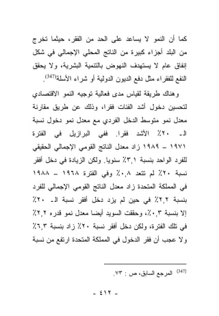 ‫ﻜﻤﺎ ﺃﻥ ﺍﻟﻨﻤﻭ ﻻ ﻴﺴﺎﻋﺩ ﻋﻠﻰ ﺍﻟﺤﺩ ﻤﻥ ﺍﻟﻔﻘﺭ، ﺤﻴﺜﻤﺎ ﺘﺨﺭﺝ‬
‫ﻤﻥ ﺍﻟﺒﻠﺩ ﺃﺠﺯﺍﺀ ﻜﺒﻴﺭﺓ ﻤﻥ ﺍﻟﻨﺎﺘﺞ ﺍﻟﻤﺤﻠﻲ ﺍﻹﺠﻤﺎﻟﻲ ﻓﻲ ﺸﻜل‬
‫ﺇﻨﻔﺎﻕ ﻋﺎﻡ ﻻ ﻴﺴﺘﻬﺩﻑ ﺍﻟﻨﻬﻭﺽ ﺒﺎﻟﺘﻨﻤﻴﺔ ﺍﻟﺒﺸﺭﻴﺔ، ﻭﻻ ﻴﺤﻘﻕ‬
    ‫ﺍﻟﻨﻔﻊ ﻟﻠﻔﻘﺭﺍﺀ ﻤﺜل ﺩﻓﻊ ﺍﻟﺩﻴﻭﻥ ﺍﻟﺩﻭﻟﻴﺔ ﺃﻭ ﺸﺭﺍﺀ ﺍﻷﺴﻠﺔ)743(.‬
‫ﻭﻫﻨﺎﻙ ﻁﺭﻴﻘﺔ ﻟﻘﻴﺎﺱ ﻤﺩﻯ ﻓﻌﺎﻟﻴﺔ ﺘﻭﺠﻴﻪ ﺍﻟﻨﻤﻭ ﺍﻻﻗﺘﺼﺎﺩﻱ‬
‫ﻟﺘﺤﺴﻴﻥ ﺩﺨﻭل ﺃﺸﺩ ﺍﻟﻔﺌﺎﺕ ﻓﻘﺭﺍ، ﻭﺫﻟﻙ ﻋﻥ ﻁﺭﻴﻕ ﻤﻘﺎﺭﻨﺔ‬
                      ‫‪‬‬
‫ﻤﻌﺩل ﻨﻤﻭ ﻤﺘﻭﺴﻁ ﺍﻟﺩﺨل ﺍﻟﻔﺭﺩﻱ ﻤﻊ ﻤﻌﺩل ﻨﻤﻭ ﺩﺨﻭل ﻨﺴﺒﺔ‬
‫ﺍﻟﻔﺘﺭﺓ‬   ‫ﻓﻲ‬   ‫ﺍﻟﺒﺭﺍﺯﻴل‬    ‫ﻓﻔﻲ‬   ‫ﻓﻘﺭﺍ.‬
                                  ‫‪‬‬     ‫ﺍﻷﺸﺩ‬    ‫٠٢٪‬      ‫ﺍﻟـ‬
‫١٧٩١ – ٩٨٩١ ﺯﺍﺩ ﻤﻌﺩل ﺍﻟﻨﺎﺘﺞ ﺍﻟﻘﻭﻤﻲ ﺍﻹﺠﻤﺎﻟﻲ ﺍﻟﺤﻘﻴﻘﻲ‬
‫ﻟﻠﻔﺭﺩ ﺍﻟﻭﺍﺤﺩ ﺒﻨﺴﺒﺔ ١,٣٪ ﺴﻨﻭﻴﺎ. ﻭﻟﻜﻥ ﺍﻟﺯﻴﺎﺩﺓ ﻓﻲ ﺩﺨل ﺃﻓﻘﺭ‬
                           ‫‪‬‬
‫ﻨﺴﺒﺔ ٠٢٪ ﻟﻡ ﺘﺘﻌﺩ ٨,٠٪ ﻭﻓﻲ ﺍﻟﻔﺘﺭﺓ ٨٦٩١ – ٨٨٩١‬
‫ﻓﻲ ﺍﻟﻤﻤﻠﻜﺔ ﺍﻟﻤﺘﺤﺩﺓ ﺯﺍﺩ ﻤﻌﺩل ﺍﻟﻨﺎﺘﺞ ﺍﻟﻘﻭﻤﻲ ﺍﻹﺠﻤﺎﻟﻲ ﻟﻠﻔﺭﺩ‬
‫ﺒﻨﺴﺒﺔ ٢,٢٪ ﻓﻲ ﺤﻴﻥ ﻟﻡ ﻴﺯﺩ ﺩﺨل ﺃﻓﻘﺭ ﻨﺴﺒﺔ ﺍﻟـ ٠٢٪‬
‫ﺇﻻ ﺒﻨﺴﺒﺔ ٣,٠٪، ﻭﺤﻘﻘﺕ ﺍﻟﺴﻭﻴﺩ ﺃﻴﻀﺎ ﻤﻌﺩل ﻨﻤﻭ ﻗﺩﺭﻩ ٢,٢٪‬
                    ‫‪‬‬
‫ﻓﻲ ﺘﻠﻙ ﺍﻟﻔﺘﺭﺓ، ﻭﻟﻜﻥ ﺩﺨل ﺃﻓﻘﺭ ﻨﺴﺒﺔ ٠٢٪ ﺯﺍﺩ ﺒﻨﺴﺒﺔ ٣,٦٪‬
‫ﻭﻻ ﻋﺠﺏ ﺃﻥ ﻓﻘﺭ ﺍﻟﺩﺨﻭل ﻓﻲ ﺍﻟﻤﻤﻠﻜﺔ ﺍﻟﻤﺘﺤﺩﺓ ﺍﺭﺘﻔﻊ ﻤﻥ ﻨﺴﺒﺔ‬


                                                         ‫)743(‬
                                ‫ﺍﻟﻤﺭﺠﻊ ﺍﻟﺴﺎﺒﻕ، ﺹ : ٣٧.‬

                         ‫- ٢١٤ -‬
 