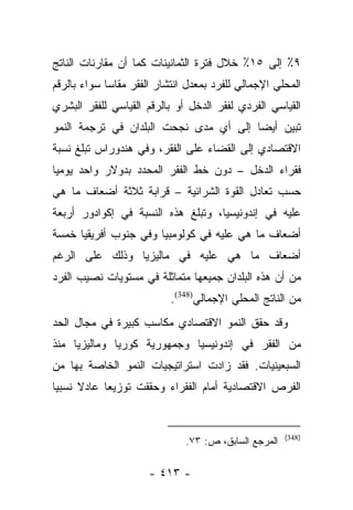 ‫٩٪ ﺇﻟﻰ ٥١٪ ﺨﻼل ﻓﺘﺭﺓ ﺍﻟﺜﻤﺎﻨﻴﻨﺎﺕ ﻜﻤﺎ ﺃﻥ ﻤﻘﺎﺭﻨﺎﺕ ﺍﻟﻨﺎﺘﺞ‬
‫ﺍﻟﻤﺤﻠﻲ ﺍﻹﺠﻤﺎﻟﻲ ﻟﻠﻔﺭﺩ ﺒﻤﻌﺩل ﺍﻨﺘﺸﺎﺭ ﺍﻟﻔﻘﺭ ﻤﻘﺎﺴﺎ ﺴﻭﺍﺀ ﺒﺎﻟﺭﻗﻡ‬
             ‫‪‬‬
‫ﺍﻟﻘﻴﺎﺴﻲ ﺍﻟﻔﺭﺩﻱ ﻟﻔﻘﺭ ﺍﻟﺩﺨل ﺃﻭ ﺒﺎﻟﺭﻗﻡ ﺍﻟﻘﻴﺎﺴﻲ ﻟﻠﻔﻘﺭ ﺍﻟﺒﺸﺭﻱ‬
‫ﺘﺒﻴﻥ ﺃﻴﻀﺎ ﺇﻟﻰ ﺃﻱ ﻤﺩﻯ ﻨﺠﺤﺕ ﺍﻟﺒﻠﺩﺍﻥ ﻓﻲ ﺘﺭﺠﻤﺔ ﺍﻟﻨﻤﻭ‬
                                        ‫‪‬‬
‫ﺍﻻﻗﺘﺼﺎﺩﻱ ﺇﻟﻰ ﺍﻟﻘﻀﺎﺀ ﻋﻠﻰ ﺍﻟﻔﻘﺭ، ﻭﻓﻲ ﻫﻨﺩﻭﺭﺍﺱ ﺘﺒﻠﻎ ﻨﺴﺒﺔ‬
‫ﻓﻘﺭﺍﺀ ﺍﻟﺩﺨل – ﺩﻭﻥ ﺨﻁ ﺍﻟﻔﻘﺭ ﺍﻟﻤﺤﺩﺩ ﺒﺩﻭﻻﺭ ﻭﺍﺤﺩ ﻴﻭﻤﻴﺎ‬
 ‫‪‬‬
‫ﺤﺴﺏ ﺘﻌﺎﺩل ﺍﻟﻘﻭﺓ ﺍﻟﺸﺭﺍﺌﻴﺔ – ﻗﺭﺍﺒﺔ ﺜﻼﺜﺔ ﺃﻀﻌﺎﻑ ﻤﺎ ﻫﻲ‬
‫ﻋﻠﻴﻪ ﻓﻲ ﺇﻨﺩﻭﻨﻴﺴﻴﺎ، ﻭﺘﺒﻠﻎ ﻫﺫﻩ ﺍﻟﻨﺴﺒﺔ ﻓﻲ ﺇﻜﻭﺍﺩﻭﺭ ﺃﺭﺒﻌﺔ‬
‫ﺃﻀﻌﺎﻑ ﻤﺎ ﻫﻲ ﻋﻠﻴﻪ ﻓﻲ ﻜﻭﻟﻭﻤﺒﻴﺎ ﻭﻓﻲ ﺠﻨﻭﺏ ﺃﻓﺭﻴﻘﻴﺎ ﺨﻤﺴﺔ‬
‫ﺃﻀﻌﺎﻑ ﻤﺎ ﻫﻲ ﻋﻠﻴﻪ ﻓﻲ ﻤﺎﻟﻴﺯﻴﺎ ﻭﺫﻟﻙ ﻋﻠﻰ ﺍﻟﺭﻏﻡ‬
‫ﻤﻥ ﺃﻥ ﻫﺫﻩ ﺍﻟﺒﻠﺩﺍﻥ ﺠﻤﻴﻌﻬﺎ ﻤﺘﻤﺎﺜﻠﺔ ﻓﻲ ﻤﺴﺘﻭﻴﺎﺕ ﻨﺼﻴﺏ ﺍﻟﻔﺭﺩ‬
                           ‫ﻤﻥ ﺍﻟﻨﺎﺘﺞ ﺍﻟﻤﺤﻠﻲ ﺍﻹﺠﻤﺎﻟﻲ)843(.‬
‫ﻭﻗﺩ ﺤﻘﻕ ﺍﻟﻨﻤﻭ ﺍﻻﻗﺘﺼﺎﺩﻱ ﻤﻜﺎﺴﺏ ﻜﺒﻴﺭﺓ ﻓﻲ ﻤﺠﺎل ﺍﻟﺤﺩ‬
‫ﻤﻥ ﺍﻟﻔﻘﺭ ﻓﻲ ﺇﻨﺩﻭﻨﻴﺴﻴﺎ ﻭﺠﻤﻬﻭﺭﻴﺔ ﻜﻭﺭﻴﺎ ﻭﻤﺎﻟﻴﺯﻴﺎ ﻤﻨﺫ‬
‫ﺍﻟﺴﺒﻌﻴﻨﻴﺎﺕ. ﻓﻘﺩ ﺯﺍﺩﺕ ﺍﺴﺘﺭﺍﺘﻴﺠﻴﺎﺕ ﺍﻟﻨﻤﻭ ﺍﻟﺨﺎﺼﺔ ﺒﻬﺎ ﻤﻥ‬
‫ﺍﻟﻔﺭﺹ ﺍﻻﻗﺘﺼﺎﺩﻴﺔ ﺃﻤﺎﻡ ﺍﻟﻔﻘﺭﺍﺀ ﻭﺤﻘﻘﺕ ﺘﻭﺯﻴﻌﺎ ﻋﺎﺩﻻ ﻨﺴﺒﻴﺎ‬
 ‫‪‬‬    ‫ﹰ‬     ‫‪‬‬


                                                      ‫)843(‬
                              ‫ﺍﻟﻤﺭﺠﻊ ﺍﻟﺴﺎﺒﻕ، ﺹ: ٣٧.‬

                      ‫- ٣١٤ -‬
 