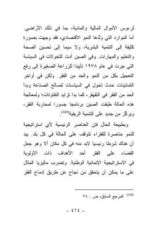 ‫ﻟﺭﺀﻭﺱ ﺍﻷﻤﻭﺍل ﺍﻟﻤﺎﻟﻴﺔ ﻭﺍﻟﻤﺎﺩﻴﺔ، ﺒﻤﺎ ﻓﻲ ﺫﻟﻙ ﺍﻷﺭﺍﻀﻲ.‬
‫ﺃﻤﺎ ﺍﻟﻤﻭﺍﺭﺩ ﺍﻟﺘﻲ ﻭﻟﺩﻫﺎ ﺍﻟﻨﻤﻭ ﺍﻻﻗﺘﺼﺎﺩﻱ، ﻓﻘﺩ ﻭﺠﻬﺕ ﺒﺼﻭﺭﺓ‬
                                  ‫ﱠ‬                ‫‪‬‬
‫ﻜﺜﻴﻔﺔ ﺇﻟﻰ ﺍﻟﺘﻨﻤﻴﺔ ﺍﻟﺒﺸﺭﻴﺔ، ﻭﻻ ﺴﻴﻤﺎ ﺇﻟﻰ ﺘﺤﺴﻴﻥ ﺍﻟﺼﺤﺔ‬
‫ﻭﺍﻟﺘﻌﻠﻴﻡ ﻭﺍﻟﻤﻬﺎﺭﺍﺕ. ﻭﻓﻲ ﺍﻟﺼﻴﻥ ﺃﺩﺕ ﺍﻟﺘﺤﻭﻻﺕ ﻓﻲ ﺍﻟﺴﻴﺎﺴﺔ‬
‫ﺍﻟﺘﻲ ﺠﺭﺕ ﻓﻲ ﻋﺎﻡ ٨٧٩١ ﺘﺄﻴﻴﺩﺍ ﻟﻠﺯﺭﺍﻋﺔ ﺍﻟﺼﻐﻴﺭﺓ ﺇﻟﻰ ﺭﻓﻊ‬
                         ‫‪‬‬
‫ﺍﻟﺘﻌﺠﻴل ﺒﻜل ﻤﻥ ﺍﻟﻨﻤﻭ ﻭﺍﻟﺤﺩ ﻤﻥ ﺍﻟﻔﻘﺭ. ﻭﻟﻜﻥ ﻓﻲ ﺃﻭﺍﺨﺭ‬
‫ﺍﻟﺜﻤﺎﻨﻴﻨﺎﺕ ﺤﺩﺙ ﺘﺤﻭل ﻓﻲ ﺍﻟﺴﻴﺎﺴﺎﺕ ﻟﺼﺎﻟﺢ ﺍﻟﺼﻨﺎﻋﺔ ﻭﺒﺩﺃ‬
‫ﺍﻟﺤﺩ ﻤﻥ ﺍﻟﻔﻘﺭ ﻓﻲ ﺍﻟﺘﻘﻬﻘﺭ، ﻜﻤﺎ ﺒﺩﺍ ﺘﺯﺍﻴﺩ ﺍﻟﺘﻔﺎﻭﺘﺎﺕ؛ ﻭﻟﻤﻌﺎﻟﺠﺔ‬
‫ﻫﺫﻩ ﺍﻟﺤﺎﻟﺔ ﻁﺒﻘﺕ ﺍﻟﺼﻴﻥ ﺒﺭﻨﺎﻤﺠﺎ ﺠﺴﻭﺭﺍ ﻟﻤﺤﺎﺭﺒﺔ ﺍﻟﻔﻘﺭ،‬
                ‫‪‬‬     ‫‪‬‬              ‫‪‬‬
                   ‫ﻭﻴﺭﻜﺯ ﻤﻥ ﺠﺩﻴﺩ ﻋﻠﻰ ﺍﻟﺘﻨﻤﻴﺔ ﺍﻟﺭﻴﻔﻴﺔ)943(.‬
                                                      ‫ﱢ‬
‫ﻭﺒﻁﺒﻴﻌﺔ ﺍﻟﺤﺎل ﻓﺈﻥ ﺍﻟﻌﻨﺎﺼﺭ ﺍﻟﺭﺌﻴﺴﻴﺔ ﻷﻱ ﺍﺴﺘﺭﺍﺘﻴﺠﻴﺔ‬
‫ﻟﻠﻨﻤﻭ ﻤﻨﺎﺼﺭﺓ ﻟﻠﻔﻘﺭﺍﺀ ﺘﺘﻭﻗﻑ ﻋﻠﻰ ﺍﻟﺤﺎﻟﺔ ﻓﻲ ﻜل ﺒﻠﺩ. ﺒﻴﺩ‬
‫ﺃﻥ ﻫﻨﺎﻙ ﺸﺭﻁﺎ ﺭﺌﻴﺴﻴﺎ ﻻﺒﺩ ﻤﻨﻪ ﻓﻲ ﻜل ﻤﻜﺎﻥ ﺃﻻ ﻭﻫﻭ ﺠﻌل‬
                               ‫‪‬‬      ‫ﹰ‬
‫ﺍﻷﻭﻟﻭﻴﺔ‬    ‫ﺫﺍﺕ‬    ‫ﺍﻷﻫﺩﺍﻑ‬     ‫ﺃﺤﺩ‬    ‫ﺍﻟﻔﻘﺭ‬   ‫ﻋﻠﻰ‬     ‫ﺍﻟﻘﻀﺎﺀ‬
‫ﻓﻲ ﺍﻻﺴﺘﺭﺍﺘﻴﺠﻴﺔ ﺍﻹﻨﻤﺎﺌﻴﺔ ﺍﻟﻭﻁﻨﻴﺔ. ﻭﺘﻀﺭﺏ ﻤﺎﻟﻴﺯﻴﺎ ﺍﻟﻤﺜﺎل‬
‫ﻋﻠﻰ ﻤﺎ ﻴﻤﻜﻥ ﺃﻥ ﻴﺘﺤﻘﻕ ﻤﻥ ﻨﺠﺎﺡ ﻋﻥ ﻁﺭﻴﻕ ﺇﺩﻤﺎﺝ ﺍﻟﻔﻘﺭ‬


                                                       ‫)943(‬
                               ‫ﺍﻟﻤﺭﺠﻊ ﺍﻟﺴﺎﺒﻕ، ﺹ : ٤٧‬

                      ‫- ٤١٤ -‬
 