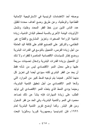 ‫ﺒﻭﺼﻔﻪ ﺃﺤﺩ ﺍﻻﻫﺘﻤﺎﻤﺎﺕ ﺍﻟﺭﺌﻴﺴﻴﺔ ﻓﻲ ﺍﻻﺴﺘﺭﺍﺘﻴﺠﻴﺔ ﺍﻹﻨﻤﺎﺌﻴﺔ‬
‫ﺍﻟﻘﻁﺎﻋﻴﺔ ﻭﺍﻟﻭﻁﻨﻴﺔ، ﻭﻋﻥ ﻁﺭﻴﻕ ﻭﻀﻊ ﺃﻫﺩﺍﻑ ﻤﺤﺩﺩﺓ ﻟﺘﻘﻠﻴل‬
‫ﻋﺩﺩ ﺍﻟﻨﺎﺱ ﺍﻟﺫﻴﻥ ﺩﻭﻥ ﺨﻁ ﺍﻟﻔﻘﺭ ﺍﻟﻤﺤﺩﺩ ﻭﻁﻨﻴﺎ، ﻭﺘﺸﻤل‬
        ‫‪‬‬
‫ﺍﻷﻭﻟﻭﻴﺎﺕ ﺍﻟﻬﺎﻤﺔ ﺍﻷﺨﺭﻯ ﺒﺎﻟﻨﺴﺒﺔ ﻟﻤﻌﻅﻡ ﺍﻟﺒﻠﺩﺍﻥ ﺍﻟﻨﺎﻤﻴﺔ، ﺯﻴﺎﺩﺓ‬
‫ﺇﻨﺘﺎﺠﻴﺔ ﺍﻟﺯﺭﺍﻋﺔ ﺍﻟﺼﻐﻴﺭﺓ، ﻭﺘﻌﺯﻴﺯ ﺍﻟﻤﺸﺎﺭﻴﻊ ﻭﺍﻟﻘﻁﺎﻉ ﻏﻴﺭ‬
‫ﺍﻟﻨﻅﺎﻤﻲ، ﻭﺍﻟﺘﺭﻜﻴﺯ ﻋﻠﻰ ﺍﻟﺘﺼﻨﻴﻊ ﺍﻟﻘﺎﺌﻡ ﻋﻠﻰ ﻜﺜﺎﻓﺔ ﺍﻟﻴﺩ ﺍﻟﻌﺎﻤﻠﺔ‬
‫ﻤﻥ ﺃﺠل ﺯﻴﺎﺩﺓ ﺍﻟﻔﺭﺹ، ﺍﻟﺘﻌﺠﻴل ﺒﺎﻟﺘﻭﺴﻊ ﻓﻲ ﺍﻟﻘﺩﺭﺍﺕ ﺍﻟﺒﺸﺭﻴﺔ‬
‫ﻭﻭﻀﻊ ﺇﻁﺎﺭ ﻟﻠﺴﻴﺎﺴﺎﺕ ﺍﻻﻗﺘﺼﺎﺩﻴﺔ ﺍﻟﻤﻨﺎﺼﺭﺓ ﻟﻠﻔﻘﺭﺍﺀ ﻭﻻ ﺸﻙ‬
‫ﺃﻥ ﺍﻟﺘﻌﺠﻴل ﺒﺯﻴﺎﺩﺓ ﺍﻟﻘﺩﺭﺍﺕ ﺍﻟﺒﺸﺭﻴﺔ ﻭﺇﺩﺨﺎل ﺘﺤﺴﻴﻨﺎﺕ ﺴﺭﻴﻌﺔ‬
‫ﻋﻠﻴﻬﺎ ﻭﻋﻠﻰ ﻤﻌﺩل ﺍﻟﻨﻤﻭ ﺍﻻﻗﺘﺼﺎﺩﻱ ﻟﻴﺱ ﻤﻥ ﺸﺄﻨﻪ ﻓﻘﻁ‬
‫ﺃﻥ ﻴﺤﺩ ﻤﻥ ﺍﻟﻔﻘﺭ ﺍﻟﺒﺸﺭﻱ ﻟﻜﻨﻪ ﺴﻴﺅﺩﻱ ﺃﻴﻀﺎ ﺇﻟﻰ ﺘﻌﺯﻴﺯ ﻜل‬
              ‫‪‬‬
‫ﻤﻨﻬﻤﺎ ﻟﻶﺨﺭ. ﻓﺤﻴﻨﻤﺎ ﻴﺘﻡ ﺘﻭﺠﻴﻪ ﻗﺴﻁ ﻜﺒﻴﺭ ﻤﻥ ﺍﻟﻤﻭﺍﺭﺩ ﺍﻟﺘﻲ‬
‫ﻭﻟﺩﻫﺎ ﺍﻟﻨﻤﻭ ﺍﻻﻗﺘﺼﺎﺩﻱ ﻤﻥ ﺃﺠل ﺘﺤﻘﻴﻕ ﺍﻟﺘﻨﻤﻴﺔ ﺍﻟﺒﺸﺭﻴﺔ،‬
                                                ‫ﱠ‬
‫ﻭﺤﻴﻨﻤﺎ ﻴﺅﺩﻱ ﺍﻟﻨﻤﻁ ﺍﻟﺫﻱ ﻴﺘﺨﺫﻩ ﺍﻟﻨﻤﻭ ﺍﻻﻗﺘﺼﺎﺩﻱ ﺇﻟﻰ ﺘﻭﻟﻴﺩ‬
‫ﺍﻟﻁﻠﺏ ﻋﻠﻰ ﺯﻴﺎﺩﺓ ﺍﻟﻤﻬﺎﺭﺍﺕ ﻓﺈﻨﻪ ﻴﻨﺸﺄ ﻋﻥ ﺫﻟﻙ ﺘﺼﺎﻋﺩ‬
‫ﻤﺤﻤﻭﺩ ﻓﻲ ﺍﻟﻨﻤﻭ ﻭﺍﻟﺘﻨﻤﻴﺔ ﺍﻟﺒﺸﺭﻴﺔ، ﻭﻓﻲ ﺍﻟﺤﺩ ﻤﻥ ﻓﻘﺭ ﺍﻟﺩﺨﻭل‬
‫ﻭﻤﻥ ﻓﻘﺭ ﺍﻟﺒﺸﺭ. ﻭﻜﻤﺎ ﺃﻭﻀﺢ ﺘﻘﺭﻴﺭ ﺍﻟﺘﻨﻤﻴﺔ ﺍﻟﺒﺸﺭﻴﺔ ﻟﻌﺎﻡ‬
‫٦٩٩١، ﻓﺈﻥ ﺇﻨﺩﻭﻨﻴﺴﻴﺎ ﻭﺠﻤﻬﻭﺭﻴﺔ ﻜﻭﺭﻴﺎ ﻭﻤﺎﻟﻴﺯﻴﺎ ﺍﺘﺒﻌﺕ‬


                      ‫- ٥١٤ -‬
 