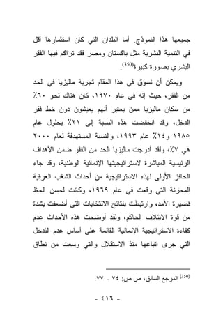 ‫ﺠﻤﻴﻌﻬﺎ ﻫﺫﺍ ﺍﻟﻨﻤﻭﺫﺝ. ﺃﻤﺎ ﺍﻟﺒﻠﺩﺍﻥ ﺍﻟﺘﻲ ﻜﺎﻥ ﺍﺴﺘﺜﻤﺎﺭﻫﺎ ﺃﻗل‬
                                ‫‪‬‬
‫ﻓﻲ ﺍﻟﺘﻨﻤﻴﺔ ﺍﻟﺒﺸﺭﻴﺔ ﻤﺜل ﺒﺎﻜﺴﺘﺎﻥ ﻭﻤﺼﺭ ﻓﻘﺩ ﺘﺭﺍﻜﻡ ﻓﻴﻬﺎ ﺍﻟﻔﻘﺭ‬
                              ‫ﺍﻟﺒﺸﺭﻱ ﺒﺼﻭﺭﺓ ﻜﺒﻴﺭﺓ)053(.‬
‫ﻭﻴﻤﻜﻥ ﺃﻥ ﻨﺴﻭﻕ ﻓﻲ ﻫﺫﺍ ﺍﻟﻤﻘﺎﻡ ﺘﺠﺭﺒﺔ ﻤﺎﻟﻴﺯﻴﺎ ﻓﻲ ﺍﻟﺤﺩ‬
‫ﻤﻥ ﺍﻟﻔﻘﺭ، ﺤﻴﺙ ﺇﻨﻪ ﻓﻲ ﻋﺎﻡ ٠٧٩١، ﻜﺎﻥ ﻫﻨﺎﻙ ﻨﺤﻭ ٠٦٪‬
‫ﻤﻥ ﺴﻜﺎﻥ ﻤﺎﻟﻴﺯﻴﺎ ﻤﻤﻥ ﻴﻌﺘﺒﺭ ﺃﻨﻬﻡ ﻴﻌﻴﺸﻭﻥ ﺩﻭﻥ ﺨﻁ ﻓﻘﺭ‬
‫ﺍﻟﺩﺨل، ﻭﻗﺩ ﺍﻨﺨﻔﻀﺕ ﻫﺫﻩ ﺍﻟﻨﺴﺒﺔ ﺇﻟﻰ ١٢٪ ﺒﺤﻠﻭل ﻋﺎﻡ‬
‫٥٨٩١ ﻭ٤١٪ ﻋﺎﻡ ٣٩٩١، ﻭﺍﻟﻨﺴﺒﺔ ﺍﻟﻤﺴﺘﻬﺩﻓﺔ ﻟﻌﺎﻡ ٠٠٠٢‬
‫ﻫﻲ ٧٪، ﻭﻟﻘﺩ ﺃﺩﺭﺠﺕ ﻤﺎﻟﻴﺯﻴﺎ ﺍﻟﺤﺩ ﻤﻥ ﺍﻟﻔﻘﺭ ﻀﻤﻥ ﺍﻷﻫﺩﺍﻑ‬
‫ﺍﻟﺭﺌﻴﺴﻴﺔ ﺍﻟﻤﺒﺎﺸﺭﺓ ﻻﺴﺘﺭﺍﺘﻴﺠﻴﺘﻬﺎ ﺍﻹﻨﻤﺎﺌﻴﺔ ﺍﻟﻭﻁﻨﻴﺔ، ﻭﻗﺩ ﺠﺎﺀ‬
‫ﺍﻟﺤﺎﻓﺯ ﺍﻷﻭﻟﻰ ﻟﻬﺫﻩ ﺍﻻﺴﺘﺭﺍﺘﻴﺠﻴﺔ ﻤﻥ ﺃﺤﺩﺍﺙ ﺍﻟﺸﻐﺏ ﺍﻟﻌﺭﻗﻴﺔ‬
‫ﺍﻟﻤﺤﺯﻨﺔ ﺍﻟﺘﻲ ﻭﻗﻌﺕ ﻓﻲ ﻋﺎﻡ ٩٦٩١، ﻭﻜﺎﻨﺕ ﻟﺤﺴﻥ ﺍﻟﺤﻅ‬
‫ﻗﺼﻴﺭﺓ ﺍﻷﻤﺩ، ﻭﺍﺭﺘﺒﻁﺕ ﺒﻨﺘﺎﺌﺞ ﺍﻻﻨﺘﺨﺎﺒﺎﺕ ﺍﻟﺘﻲ ﺃﻀﻌﻔﺕ ﺒﺸﺩﺓ‬
‫ﻤﻥ ﻗﻭﺓ ﺍﻻﺌﺘﻼﻑ ﺍﻟﺤﺎﻜﻡ، ﻭﻟﻘﺩ ﺃﻭﻀﺤﺕ ﻫﺫﻩ ﺍﻷﺤﺩﺍﺙ ﻋﺩﻡ‬
‫ﻜﻔﺎﺀﺓ ﺍﻻﺴﺘﺭﺍﺘﻴﺠﻴﺔ ﺍﻹﻨﻤﺎﺌﻴﺔ ﺍﻟﻘﺎﺌﻤﺔ ﻋﻠﻰ ﺃﺴﺎﺱ ﻋﺩﻡ ﺍﻟﺘﺩﺨل‬
‫ﺍﻟﺘﻲ ﺠﺭﻯ ﺍﺘﺒﺎﻋﻬﺎ ﻤﻨﺫ ﺍﻻﺴﺘﻘﻼل ﻭﺍﻟﺘﻲ ﻭﺴﻌﺕ ﻤﻥ ﻨﻁﺎﻕ‬


                                                    ‫)053(‬
                     ‫ﺍﻟﻤﺭﺠﻊ ﺍﻟﺴﺎﺒﻕ، ﺹ ﺹ: ٤٧ - ٧٧.‬

                     ‫- ٦١٤ -‬
 