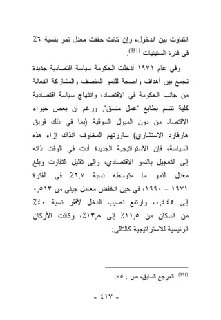 ‫ﺍﻟﺘﻔﺎﻭﺕ ﺒﻴﻥ ﺍﻟﺩﺨﻭل، ﻭﺇﻥ ﻜﺎﻨﺕ ﺤﻘﻘﺕ ﻤﻌﺩل ﻨﻤﻭ ﺒﻨﺴﺒﺔ ٦٪‬
                                 ‫ﻓﻲ ﻓﺘﺭﺓ ﺍﻟﺴﺘﻴﻨﻴﺎﺕ )153(.‬
‫ﻭﻓﻲ ﻋﺎﻡ ١٧٩١ ﺃﺩﺨﻠﺕ ﺍﻟﺤﻜﻭﻤﺔ ﺴﻴﺎﺴﺔ ﺍﻗﺘﺼﺎﺩﻴﺔ ﺠﺩﻴﺩﺓ‬
‫ﺘﺠﻤﻊ ﺒﻴﻥ ﺃﻫﺩﺍﻑ ﻭﺍﻀﺤﺔ ﻟﻠﻨﻤﻭ ﺍﻟﻤﻨﺼﻑ ﻭﺍﻟﻤﺸﺎﺭﻜﺔ ﺍﻟﻔﻌﺎﻟﺔ‬
‫ﻤﻥ ﺠﺎﻨﺏ ﺍﻟﺤﻜﻭﻤﺔ ﻓﻲ ﺍﻻﻗﺘﺼﺎﺩ، ﻭﺍﻨﺘﻬﺎﺝ ﺴﻴﺎﺴﺔ ﺍﻗﺘﺼﺎﺩﻴﺔ‬
‫ﻜﻠﻴﺔ ﺘﺘﺴﻡ ﺒﻁﺎﺒﻊ "ﻋﻤل ﻤﻨﺴﻕ". ﻭﺭﻏﻡ ﺃﻥ ﺒﻌﺽ ﺨﺒﺭﺍﺀ‬
‫ﺍﻻﻗﺘﺼﺎﺩ ﻤﻥ ﺩﻭﻥ ﺍﻟﻤﻴﻭل ﺍﻟﺴﻭﻗﻴﺔ )ﺒﻤﺎ ﻓﻲ ﺫﻟﻙ ﻓﺭﻴﻕ‬
‫ﻫﺎﺭﻓﺎﺭﺩ ﺍﻻﺴﺘﺸﺎﺭﻱ( ﺴﺎﻭﺭﺘﻬﻡ ﺍﻟﻤﺨﺎﻭﻑ ﺁﻨﺫﺍﻙ ﺇﺯﺍﺀ ﻫﺫﻩ‬
‫ﺍﻟﺴﻴﺎﺴﺔ، ﻓﺈﻥ ﺍﻻﺴﺘﺭﺍﺘﻴﺠﻴﺔ ﺍﻟﺠﺩﻴﺩﺓ ﺃﺩﺕ ﻓﻲ ﺍﻟﻭﻗﺕ ﺫﺍﺘﻪ‬
‫ﺇﻟﻰ ﺍﻟﺘﻌﺠﻴل ﺒﺎﻟﻨﻤﻭ ﺍﻻﻗﺘﺼﺎﺩﻱ، ﻭﺇﻟﻰ ﺘﻘﻠﻴل ﺍﻟﺘﻔﺎﻭﺕ ﻭﺒﻠﻎ‬
‫ﺍﻟﻔﺘﺭﺓ‬   ‫ﻓﻲ‬   ‫٧,٦٪‬   ‫ﻨﺴﺒﺔ‬   ‫ﻤﺘﻭﺴﻁﻪ‬     ‫ﻤﺎ‬   ‫ﺍﻟﻨﻤﻭ‬    ‫ﻤﻌﺩل‬
‫١٧٩١ – ٠٩٩١، ﻓﻲ ﺤﻴﻥ ﺍﻨﺨﻔﺽ ﻤﻌﺎﻤل ﺠﻴﻨﻲ ﻤﻥ ٣١٥,٠‬
‫ﺇﻟﻰ ٥٤٤,٠، ﻭﺍﺭﺘﻔﻊ ﻨﺼﻴﺏ ﺍﻟﺩﺨل ﻷﻓﻘﺭ ﻨﺴﺒﺔ ٠٤٪‬
‫ﻤﻥ ﺍﻟﺴﻜﺎﻥ ﻤﻥ ٥,١١٪ ﺇﻟﻰ ٨,٣١٪، ﻭﻜﺎﻨﺕ ﺍﻷﺭﻜﺎﻥ‬
                            ‫ﺍﻟﺭﺌﻴﺴﻴﺔ ﻟﻼﺴﺘﺭﺍﺘﻴﺠﻴﺔ ﻜﺎﻟﺘﺎﻟﻲ:‬




                                                     ‫)153(‬
                            ‫ﺍﻟﻤﺭﺠﻊ ﺍﻟﺴﺎﺒﻕ، ﺹ : ٥٧.‬

                     ‫- ٧١٤ -‬
 