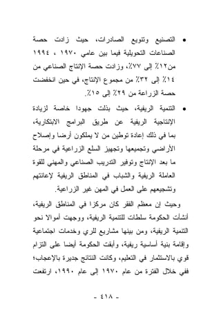 ‫• ﺍﻟﺘﺼﻨﻴﻊ ﻭﺘﻨﻭﻴﻊ ﺍﻟﺼﺎﺩﺭﺍﺕ، ﺤﻴﺙ ﺯﺍﺩﺕ ﺤﺼﺔ‬
‫ﺍﻟﺼﻨﺎﻋﺎﺕ ﺍﻟﺘﺤﻭﻴﻠﻴﺔ ﻓﻴﻤﺎ ﺒﻴﻥ ﻋﺎﻤﻲ ٠٧٩١ ، ٤٩٩١‬
‫ﻤﻥ٢١٪ ﺇﻟﻰ ٧٧٪، ﻭﺯﺍﺩﺕ ﺤﺼﺔ ﺍﻹﻨﺘﺎﺝ ﺍﻟﺼﻨﺎﻋﻲ ﻤﻥ‬
‫٤١٪ ﺇﻟﻰ ٢٣٪ ﻤﻥ ﻤﺠﻤﻭﻉ ﺍﻹﻨﺘﺎﺝ، ﻓﻲ ﺤﻴﻥ ﺍﻨﺨﻔﻀﺕ‬
                  ‫ﺤﺼﺔ ﺍﻟﺯﺭﺍﻋﺔ ﻤﻥ ٩٢٪ ﺇﻟﻰ ٥١٪.‬
‫• ﺍﻟﺘﻨﻤﻴﺔ ﺍﻟﺭﻴﻔﻴﺔ، ﺤﻴﺙ ﺒﺫﻟﺕ ﺠﻬﻭﺩﺍ ﺨﺎﺼﺔ ﻟﺯﻴﺎﺩﺓ‬
             ‫‪‬‬
‫ﺍﻹﻨﺘﺎﺠﻴﺔ ﺍﻟﺭﻴﻔﻴﺔ ﻋﻥ ﻁﺭﻴﻕ ﺍﻟﺒﺭﺍﻤﺞ ﺍﻻﺒﺘﻜﺎﺭﻴﺔ،‬
‫ﺒﻤﺎ ﻓﻲ ﺫﻟﻙ ﺇﻋﺎﺩﺓ ﺘﻭﻁﻴﻥ ﻤﻥ ﻻ ﻴﻤﻠﻜﻭﻥ ﺃﺭﻀﺎ ﻭﺇﺼﻼﺡ‬
       ‫‪‬‬            ‫‪‬‬
‫ﺍﻷﺭﺍﻀﻲ ﻭﺘﺠﻤﻴﻌﻬﺎ ﻭﺘﺠﻬﻴﺯ ﺍﻟﺴﻠﻊ ﺍﻟﺯﺭﺍﻋﻴﺔ ﻓﻲ ﻤﺭﺤﻠﺔ‬
‫ﻤﺎ ﺒﻌﺩ ﺍﻹﻨﺘﺎﺝ ﻭﺘﻭﻓﻴﺭ ﺍﻟﺘﺩﺭﻴﺏ ﺍﻟﺼﻨﺎﻋﻲ ﻭﺍﻟﻤﻬﻨﻲ ﻟﻠﻘﻭﺓ‬
‫ﺍﻟﻌﺎﻤﻠﺔ ﺍﻟﺭﻴﻔﻴﺔ ﻭﺍﻟﺸﺒﺎﺏ ﻓﻲ ﺍﻟﻤﻨﺎﻁﻕ ﺍﻟﺭﻴﻔﻴﺔ ﻹﻋﺎﻨﺘﻬﻡ‬
       ‫ﻭﺘﺸﺠﻴﻌﻬﻡ ﻋﻠﻰ ﺍﻟﻌﻤل ﻓﻲ ﺍﻟﻤﻬﻥ ﻏﻴﺭ ﺍﻟﺯﺭﺍﻋﻴﺔ.‬
‫ﻭﺤﻴﺙ ﺇﻥ ﻤﻌﻅﻡ ﺍﻟﻔﻘﺭ ﻜﺎﻥ ﻤﺭﻜﺯﺍ ﻓﻲ ﺍﻟﻤﻨﺎﻁﻕ ﺍﻟﺭﻴﻔﻴﺔ،‬
                     ‫‪‬‬
‫ﺃﻨﺸﺄﺕ ﺍﻟﺤﻜﻭﻤﺔ ﺴﻠﻁﺎﺕ ﻟﻠﺘﻨﻤﻴﺔ ﺍﻟﺭﻴﻔﻴﺔ، ﻭﻭﺠﻬﺕ ﺃﻤﻭﺍﻻ ﻨﺤﻭ‬
    ‫ﹰ‬
‫ﺍﻟﺘﻨﻤﻴﺔ ﺍﻟﺭﻴﻔﻴﺔ، ﻭﻤﻥ ﺒﻴﻨﻬﺎ ﻤﺸﺎﺭﻴﻊ ﻟﻠﺭﻱ ﻭﺨﺩﻤﺎﺕ ﺍﺠﺘﻤﺎﻋﻴﺔ‬
‫ﻭﺇﻗﺎﻤﺔ ﺒﻨﻴﺔ ﺃﺴﺎﺴﻴﺔ ﺭﻴﻔﻴﺔ، ﻭﺃﺒﻘﺕ ﺍﻟﺤﻜﻭﻤﺔ ﺃﻴﻀﺎ ﻋﻠﻰ ﺍﻟﺘﺯﺍﻡ‬
            ‫‪‬‬
‫ﻗﻭﻱ ﺒﺎﻻﺴﺘﺜﻤﺎﺭ ﻓﻲ ﺍﻟﺘﻌﻠﻴﻡ، ﻭﻜﺎﻨﺕ ﺍﻟﻨﺘﺎﺌﺞ ﺠﺩﻴﺭﺓ ﺒﺎﻹﻋﺠﺎﺏ؛‬
‫ﻓﻔﻲ ﺨﻼل ﺍﻟﻔﺘﺭﺓ ﻤﻥ ﻋﺎﻡ ٠٧٩١ ﺇﻟﻰ ﻋﺎﻡ ٠٩٩١، ﺍﺭﺘﻔﻌﺕ‬


                     ‫- ٨١٤ -‬
 