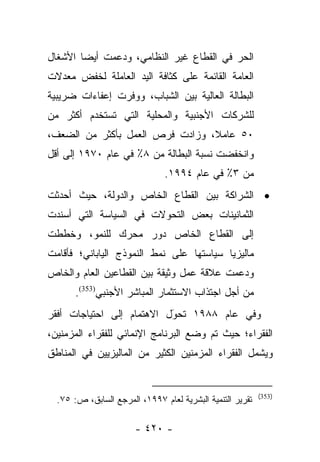 ‫ﺍﻟﺤﺭ ﻓﻲ ﺍﻟﻘﻁﺎﻉ ﻏﻴﺭ ﺍﻟﻨﻅﺎﻤﻲ، ﻭﺩﻋﻤﺕ ﺃﻴﻀﺎ ﺍﻷﺸﻐﺎل‬
        ‫‪‬‬
‫ﺍﻟﻌﺎﻤﺔ ﺍﻟﻘﺎﺌﻤﺔ ﻋﻠﻰ ﻜﺜﺎﻓﺔ ﺍﻟﻴﺩ ﺍﻟﻌﺎﻤﻠﺔ ﻟﺨﻔﺽ ﻤﻌﺩﻻﺕ‬
‫ﺍﻟﺒﻁﺎﻟﺔ ﺍﻟﻌﺎﻟﻴﺔ ﺒﻴﻥ ﺍﻟﺸﺒﺎﺏ، ﻭﻭﻓﺭﺕ ﺇﻋﻔﺎﺀﺍﺕ ﻀﺭﻴﺒﻴﺔ‬
‫ﻟﻠﺸﺭﻜﺎﺕ ﺍﻷﺠﻨﺒﻴﺔ ﻭﺍﻟﻤﺤﻠﻴﺔ ﺍﻟﺘﻲ ﺘﺴﺘﺨﺩﻡ ﺃﻜﺜﺭ ﻤﻥ‬
‫٠٥ ﻋﺎﻤﻼ، ﻭﺯﺍﺩﺕ ﻓﺭﺹ ﺍﻟﻌﻤل ﺒﺄﻜﺜﺭ ﻤﻥ ﺍﻟﻀﻌﻑ،‬
                                 ‫ﹰ‬
‫ﻭﺍﻨﺨﻔﻀﺕ ﻨﺴﺒﺔ ﺍﻟﺒﻁﺎﻟﺔ ﻤﻥ ٨٪ ﻓﻲ ﻋﺎﻡ ٠٧٩١ ﺇﻟﻰ ﺃﻗل‬
                               ‫ﻤﻥ ٣٪ ﻓﻲ ﻋﺎﻡ ٤٩٩١.‬
‫• ﺍﻟﺸﺭﺍﻜﺔ ﺒﻴﻥ ﺍﻟﻘﻁﺎﻉ ﺍﻟﺨﺎﺹ ﻭﺍﻟﺩﻭﻟﺔ، ﺤﻴﺙ ﺃﺤﺩﺜﺕ‬
‫ﺍﻟﺜﻤﺎﻨﻴﻨﺎﺕ ﺒﻌﺽ ﺍﻟﺘﺤﻭﻻﺕ ﻓﻲ ﺍﻟﺴﻴﺎﺴﺔ ﺍﻟﺘﻲ ﺃﺴﻨﺩﺕ‬
‫ﺇﻟﻰ ﺍﻟﻘﻁﺎﻉ ﺍﻟﺨﺎﺹ ﺩﻭﺭ ﻤﺤﺭﻙ ﻟﻠﻨﻤﻭ، ﻭﺨﻁﻁﺕ‬
‫ﻤﺎﻟﻴﺯﻴﺎ ﺴﻴﺎﺴﺘﻬﺎ ﻋﻠﻰ ﻨﻤﻁ ﺍﻟﻨﻤﻭﺫﺝ ﺍﻟﻴﺎﺒﺎﻨﻲ؛ ﻓﺄﻗﺎﻤﺕ‬
‫ﻭﺩﻋﻤﺕ ﻋﻼﻗﺔ ﻋﻤل ﻭﺜﻴﻘﺔ ﺒﻴﻥ ﺍﻟﻘﻁﺎﻋﻴﻥ ﺍﻟﻌﺎﻡ ﻭﺍﻟﺨﺎﺹ‬
       ‫ﻤﻥ ﺃﺠل ﺍﺠﺘﺫﺍﺏ ﺍﻻﺴﺘﺜﻤﺎﺭ ﺍﻟﻤﺒﺎﺸﺭ ﺍﻷﺠﻨﺒﻲ)353(.‬
‫ﻭﻓﻲ ﻋﺎﻡ ٨٨٩١ ﺘﺤﻭل ﺍﻻﻫﺘﻤﺎﻡ ﺇﻟﻰ ﺍﺤﺘﻴﺎﺠﺎﺕ ﺃﻓﻘﺭ‬
                           ‫‪َ‬‬
‫ﺍﻟﻔﻘﺭﺍﺀ؛ ﺤﻴﺙ ﺘﻡ ﻭﻀﻊ ﺍﻟﺒﺭﻨﺎﻤﺞ ﺍﻹﻨﻤﺎﺌﻲ ﻟﻠﻔﻘﺭﺍﺀ ﺍﻟﻤﺯﻤﻨﻴﻥ،‬
‫ﻭﻴﺸﻤل ﺍﻟﻔﻘﺭﺍﺀ ﺍﻟﻤﺯﻤﻨﻴﻥ ﺍﻟﻜﺜﻴﺭ ﻤﻥ ﺍﻟﻤﺎﻟﻴﺯﻴﻴﻥ ﻓﻲ ﺍﻟﻤﻨﺎﻁﻕ‬


                                                           ‫)353(‬
  ‫ﺘﻘﺭﻴﺭ ﺍﻟﺘﻨﻤﻴﺔ ﺍﻟﺒﺸﺭﻴﺔ ﻟﻌﺎﻡ ٧٩٩١، ﺍﻟﻤﺭﺠﻊ ﺍﻟﺴﺎﺒﻕ، ﺹ: ٥٧.‬

                       ‫- ٠٢٤ -‬
 