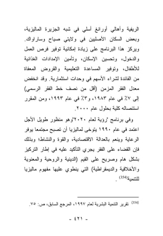 ‫ﺍﻟﺭﻴﻔﻴﺔ ﻭﺃﻫﺎﻟﻲ ﺃﻭﺭﺍﻨﻎ ﺃﺴﻠﻲ ﻓﻲ ﺸﺒﻪ ﺍﻟﺠﺯﻴﺭﺓ ﺍﻟﻤﺎﻟﻴﺯﻴﺔ،‬
‫ﻭﺒﻌﺽ ﺍﻟﺴﻜﺎﻥ ﺍﻷﺼﻠﻴﻴﻥ ﻓﻲ ﻭﻻﻴﺘﻲ ﺼﻴﺎﺡ ﻭﺴﺎﺭﺍﻭﺍﻙ.‬
‫ﻭﻴﺭﻜﺯ ﻫﺫﺍ ﺍﻟﺒﺭﻨﺎﻤﺞ ﻋﻠﻰ ﺯﻴﺎﺩﺓ ﺇﻤﻜﺎﻨﻴﺔ ﺘﻭﻓﻴﺭ ﻓﺭﺹ ﺍﻟﻌﻤل‬
‫ﻭﺍﻟﺩﺨﻭل، ﻭﺘﺤﺴﻴﻥ ﺍﻹﺴﻜﺎﻥ، ﻭﺘﺄﻤﻴﻥ ﺍﻹﻤﺩﺍﺩﺍﺕ ﺍﻟﻐﺫﺍﺌﻴﺔ‬
‫ﻟﻸﻁﻔﺎل، ﻭﺘﻭﻓﻴﺭ ﺍﻟﻤﺴﺎﻋﺩﺓ ﺍﻟﺘﻌﻠﻴﻤﻴﺔ ﻭﺍﻟﻘﺭﻭﺽ ﺍﻟﻤﻌﻔﺎﺓ‬
‫ﻤﻥ ﺍﻟﻔﺎﺌﺩﺓ ﻟﺸﺭﺍﺀ ﺍﻷﺴﻬﻡ ﻓﻲ ﻭﺤﺩﺍﺕ ﺍﺴﺘﺜﻤﺎﺭﻴﺔ. ﻭﻗﺩ ﺍﻨﺨﻔﺽ‬
‫ﻤﻌﺩل ﺍﻟﻔﻘﺭ ﺍﻟﻤﺯﻤﻥ )ﺃﻗل ﻤﻥ ﻨﺼﻑ ﺨﻁ ﺍﻟﻔﻘﺭ ﺍﻟﺭﺴﻤﻲ(‬
‫ﺇﻟﻰ ٧٪ ﻓﻲ ﻋﺎﻡ ٣٨٩١، ﻭ٣٪ ﻓﻲ ﻋﺎﻡ ٣٩٩١، ﻭﻤﻥ ﺍﻟﻤﻘﺭﺭ‬
                          ‫ﺍﺴﺘﺌﺼﺎﻟﻪ ﻜﻠﻴﺔ ﺒﺤﻠﻭل ﻋﺎﻡ ٠٠٠٢.‬
‫ﻭﻓﻲ ﺒﺭﻨﺎﻤﺞ "ﺭﺅﻴﺔ ﻟﻌﺎﻡ ٠٢٠٢"ﻭﻫﻭ ﻤﻨﻅﻭﺭ ﻁﻭﻴل ﺍﻷﺠل‬
‫ﺍﻋﺘﻤﺩ ﻓﻲ ﻋﺎﻡ ٠٩٩١ ﻴﺘﻭﺨﻰ ﻟﻤﺎﻟﻴﺯﻴﺎ ﺃﻥ ﺘﺼﺒﺢ ﻤﺠﺘﻤﻌﺎ ﻴﻭﻓﺭ‬
      ‫‪‬‬
‫ﺍﻟﺭﻋﺎﻴﺔ ﻭﻴﻨﻌﻡ ﺒﺎﻟﻌﺩﺍﻟﺔ ﺍﻻﻗﺘﺼﺎﺩﻴﺔ، ﻭﺍﻟﻘﻭﺓ ﻭﺍﻟﻨﺸﺎﻁ؛ ﻭﺒﺫﻟﻙ‬
‫ﻓﺈﻥ ﺍﻟﻘﻀﺎﺀ ﻋﻠﻰ ﺍﻟﻔﻘﺭ ﻴﺠﺭﻱ ﺍﻟﺘﺄﻜﻴﺩ ﻋﻠﻴﻪ ﻓﻲ ﺇﻁﺎﺭ ﺍﻟﺘﺭﻜﻴﺯ‬
‫ﺒﺸﻜل ﻫﺎﻡ ﻭﺼﺭﻴﺢ ﻋﻠﻰ ﺍﻟﻘﻴﻡ )ﺍﻟﺩﻴﻨﻴﺔ ﻭﺍﻟﺭﻭﺤﻴﺔ ﻭﺍﻟﻤﻌﻨﻭﻴﺔ‬
‫ﻭﺍﻷﺨﻼﻗﻴﺔ ﻭﺍﻟﺩﻴﻤﻘﺭﺍﻁﻴﺔ( ﺍﻟﺘﻲ ﻴﻨﻁﻭﻱ ﻋﻠﻴﻬﺎ ﻤﻔﻬﻭﻡ ﻤﺎﻟﻴﺯﻴﺎ‬
                                                ‫.‬   ‫)453(‬
                                                            ‫ﻟﻠﺘﻨﻤﻴﺔ‬


                                                              ‫)453(‬
  ‫ﺘﻘﺭﻴﺭ ﺍﻟﺘﻨﻤﻴﺔ ﺍﻟﺒﺸﺭﻴﺔ ﻟﻌﺎﻡ ٧٩٩١، ﺍﻟﻤﺭﺠﻊ ﺍﻟﺴﺎﺒﻕ، ﺹ: ٥٧.‬

                       ‫- ١٢٤ -‬
 