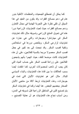 ‫ﻜﻤﺎ ﻴﻤﻜﻥ ﺃﻥ ﺘﻀﻁﻠﻊ ﺍﻟﺠﻤﻌﻴﺎﺕ ﻭﺍﻟﻤﻨﻅﻤﺎﺕ ﺍﻷﻫﻠﻴﺔ ﺒﺩﻭﺭ‬
‫ﻫﺎﻡ ﻓﻲ ﺩﻋﻡ ﻤﺼﺎﻟﺢ ﺍﻟﻔﻘﺭﺍﺀ، ﻭﻗﺩ ﻴﻜﻭﻥ ﻤﻥ ﺍﻟﻤﻔﻴﺩ ﻓﻲ ﻫﺫﺍ‬
‫ﺍﻟﺴﻴﺎﻕ ﺃﻥ ﻨﻠﻘﻲ ﻨﻅﺭﺓ ﻋﻠﻰ ﺍﻟﺘﺠﺭﺒﺔ ﺍﻟﻬﻨﺩﻴﺔ ﻓﻲ ﻤﺠﺎل ﺍﻟﺘﻌﺎﻭﻥ‬
‫ﻭﺩﻋﻡ ﻤﺼﺎﻟﺢ ﺍﻟﻔﻘﺭﺍﺀ، ﺤﻴﺙ ﻟﻌﺒﺕ ﺍﻟﺘﻌﺎﻭﻨﻴﺎﺕ ﺍﻟﺯﺭﺍﻋﻴﺔ ﺩﻭﺭﺍ‬
 ‫‪‬‬
‫ﻫﺎﻤﺎ ﻓﻲ ﺘﺤﻭﻴل ﺍﻟﻤﻨﺘﺞ ﺍﻟﺯﺭﺍﻋﻲ ﻭﺘﺴﻭﻴﻘﻪ ﻤﺜﺎل ﺫﻟﻙ ﺘﻌﺎﻭﻨﻴﺎﺕ‬
                                                   ‫‪‬‬
‫ﺍﻟﺴﻜﺭ ﻓﻲ ﻤﻬﺎﺭﺸﺘﺭﺍ ﻭﺠﻭﺠﺎﺭﺍﺕ ﻭﺍﻟﺘﻲ ﻫﻲ ﻋﺒﺎﺭﺓ ﻋﻥ‬
‫ﺘﻌﺎﻭﻨﻴﺎﺕ ﻟﺯﺍﺭﻋﻲ ﺍﻟﺴﻜﺭ، ﻭﻴﺘﻠﺨﺹ ﺩﻭﺭﻫﺎ ﻓﻲ ﺍﺴﺘﺨﻼﺹ‬
‫ﻭﺘﻨﻘﻴﺔ ﻗﺼﺏ ﺍﻟﺴﻜﺭ. ﻭﻗﺩ ﻨﺠﺤﺕ ﺇﻟﻰ ﺤﺩ ﻜﺒﻴﺭ ﻓﻲ ﺠﻌل‬
‫ﻗﺼﺏ ﺍﻟﺴﻜﺭ ﻤﺤﺼﻭﻻ ﻤﺭﺒﺤﺎ ﺒﺎﻟﻨﺴﺒﺔ ﻟﻠﻔﻼﺤﻴﻥ، ﻋﻠﻰ ﺃﻥ ﻫﺫﻩ‬
                             ‫‪‬‬    ‫ﹰ‬
‫ﺍﻟﺘﻌﺎﻭﻨﻴﺎﺕ ﻜﺎﻨﺕ ﻤﻭﻀﻌﺎ ﻟﻠﻨﻘﺩ، ﺤﻴﺙ ﺍﺘﻬﻤﻭﺍ ﺒﺄﻨﻬﻡ ﻴﺸﺠﻌﻭﻥ‬
                                ‫‪‬‬
‫ﺍﻟﻔﻼﺤﻴﻥ ﻋﻠﻰ ﺯﺭﺍﻋﺔ ﻗﺼﺏ ﺍﻟﺴﻜﺭ ﻋﻠﻰ ﺤﺴﺎﺏ ﺍﻟﻤﻴﺎﻩ ﺍﻟﺘﻲ‬
‫ﻜﺎﻥ ﻴﺠﺏ ﺃﻥ ﺘﺫﻫﺏ ﻟﻤﺤﺼﻭﻻﺕ ﺃﺨﺭﻯ، ﻜﻤﺎ ﺍﻨﺘﻘﺩﺕ ﺃﻴﻀﺎ‬
 ‫‪‬‬
‫ﺒﺴﺒﺏ ﺍﻟﻌﻼﻗﺎﺕ ﻤﺎ ﺒﻴﻥ ﻗﺎﺩﺓ ﻫﺫﻩ ﺍﻟﺘﻌﺎﻭﻨﻴﺎﺕ ﻭﺍﻟﺒﻨﺎﺀ ﺍﻟﺴﻴﺎﺴﻲ‬
‫ﻟﻠﺒﻼﺩ. ﻤﺜﺎل ﺁﺨﺭ ﻫﻭ ﺘﻌﺎﻭﻨﻴﺎﺕ ﺍﻷﻟﺒﺎﻥ ﺍﻟﺘﻲ ﺘﻤﺕ ﻓﻲ‬
‫ﺠﻭﺠﺎﺭﺍﺕ، ﻭﻫﺫﻩ ﺍﻟﺘﻌﺎﻭﻨﻴﺎﺕ ﺘﺭﺒﻁ ﺁﻻﻓﺎ ﻤﻥ ﻤﻨﺘﺠﻲ ﺍﻷﻟﺒﺎﻥ‬
                 ‫ﹰ‬
‫ﺍﻟﺼﻐﺎﺭ ﺒﺒﻌﻀﻬﻡ ﺍﻟﺒﻌﺽ. ﻫﻨﺎ ﺃﻴﻀﺎ ﻭﻜﻤﺎ ﻓﻲ ﺘﻌﺎﻭﻨﻴﺎﺕ ﺍﻟﺴﻜﺭ‬
                        ‫‪‬‬
‫ﻴﺘﻡ ﺘﺼﻨﻴﻊ ﺍﻟﻠﺒﻥ ﻓﻲ ﺍﻟﻤﻨﺎﻁﻕ ﺍﻟﺯﺭﺍﻋﻴﺔ ﻗﺒل ﺘﺴﻭﻴﻘﻪ ﻓﻲ ﺍﻟﻤﺩﻥ،‬
‫ﻭﻤﻥ ﺃﺴﺒﺎﺏ ﻨﺠﺎﺡ ﻫﺫﻩ ﺍﻟﺘﻌﺎﻭﻨﻴﺎﺕ ﻫﻭ ﺃﻥ ﻋﻤﻠﻴﺔ ﺍﻟﺘﺼﻨﻴﻊ –‬


                     ‫- ٢٢٤ -‬
 