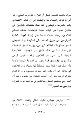 ‫ﺴﻭﺍﺀ ﺒﺎﻟﻨﺴﺒﺔ ﻟﻘﺼﺏ ﺍﻟﺴﻜﺭ ﺃﻭ ﺍﻟﻠﺒﻥ – ﺘﺘﻡ ﻗﺭﺏ ﺍﻟﻤﻨﺘﺞ، ﻭﻫﻭ‬
                                                  ‫‪‬‬
‫ﺃﻤﺭ ﻟﻪ ﻓﻭﺍﺌﺩ ﻭﺍﻀﺤﺔ، ﻫﺫﺍ ﺒﺎﻹﻀﺎﻓﺔ ﺇﻟﻰ ﺃﻥ ﺍﻟﻌﺎﺌﺩ ﺍﻻﻗﺘﺼﺎﺩﻱ‬
‫ﻴﺘﺴﻡ ﺒﺎﻟﺴﺭﻋﺔ ﻭﺍﻟﻭﻀﻭﺡ. ﻟﻘﺩ ﺘﻤﺕ ﻤﻨﻅﻤﺎﺕ ﻟﻠﻔﻼﺤﻴﻥ ﻓﻲ‬
‫ﻤﻨﺎﻁﻕ ﻋﺩﻴﺩﺓ ﻤﻥ ﺍﻟﻬﻨﺩ، ﻋﻤﻠﺕ ﻜﺠﻤﺎﻋﺎﺕ ﻀﻐﻁ ﻟﺼﺎﻟﺢ‬
‫ﺍﻟﻔﻼﺤﻴﻥ، ﻭﻋﺎﺩﺓ ﻋﻤﻠﺕ ﺃﺴﺎﺴﺎ ﻋﻠﻰ ﺯﻴﺎﺩﺓ ﺍﻟﻌﻭﺍﺌﺩ ﺍﻟﻤﺎﺩﻴﺔ‬
                           ‫‪‬‬
‫ﻟﻠﻤﺯﺍﺭﻋﻴﻥ ﻋﻥ ﻁﺭﻴﻕ ﺍﻟﻀﻐﻁ ﻋﻠﻰ ﺍﻟﺤﻜﻭﻤﺔ ﺒﻬﺩﻑ ﺘﺨﻔﻴﺽ‬
‫ﺃﺴﻌﺎﺭ ﻤﺴﺘﻠﺯﻤﺎﺕ ﺍﻹﻨﺘﺎﺝ ﺍﻟﺯﺭﺍﻋﻲ، ﻭﺯﻴﺎﺩﺓ ﺃﺴﻌﺎﺭ ﺍﻟﻤﻨﺘﺠﺎﺕ‬
‫ﺍﻟﺯﺭﺍﻋﻴﺔ. ﻜﻤﺎ ﺃﻥ ﻫﻨﺎﻙ ﺍﻟﻜﺜﻴﺭ ﻤﻥ ﺍﻟﺠﻤﻌﻴﺎﺕ ﺍﻟﺘﻁﻭﻋﻴﺔ‬
‫ﺍﻟﻬﻨﺩﻴﺔ ﺍﻟﺘﻲ ﺘﻌﻤل ﻤﻊ ﺍﻟﻔﻼﺤﻴﻥ ﻟﺭﻓﻊ ﻤﺴﺘﻭﻯ ﺍﻟﻭﻋﻲ‬
‫ﻭﺍﻟﻤﺴﺘﻭﻯ ﺍﻻﻗﺘﺼﺎﺩﻱ ﻓﻴﻤﺎ ﺒﻴﻨﻬﻡ. ﺇﻥ ﺍﻟﺘﺠﺭﺒﺔ ﺍﻟﻬﻨﺩﻴﺔ ﺘﺫﻜﺭﻨﺎ‬
‫ﺒﺄﻥ ﻫﻨﺎﻙ ﺩﻭﺭﺍ ﻟﻠﺘﻌﺎﻭﻨﻴﺎﺕ ﺍﻟﻤﺨﻁﻁ ﻟﻬﺎ ﺒﻌﻨﺎﻴﺔ، ﻭﺃﻥ ﺍﻟﻔﻼﺤﻴﻥ‬
                                           ‫‪‬‬
‫ﻓﻲ ﺤﺎﺠﺔ ﺇﻟﻰ ﺃﻥ ﻴﻜﻭﻥ ﻟﻬﻡ ﺼﻭﺕ ﺴﻴﺎﺴﻲ، ﻭﺃﻥ ﺍﻻﻫﺘﻤﺎﻡ‬
‫ﺒﻔﻘﺭﺍﺀ ﺍﻟﺭﻴﻑ ﻴﻤﺜل ﺃﻤﺭﺍ ﺃﺴﺎﺴﻴﺎ ﻟﺘﺤﻘﻴﻕ ﻨﻤﻭ ﻤﻠﻤﻭﺱ، ﻜﻤﺎ ﺃﻥ‬
                          ‫‪‬‬      ‫‪‬‬
‫ﺍﻟﻌﻤل ﻤﻊ ﺒﻌﻀﻬﻡ ﺍﻟﺒﻌﺽ ﻴﺴﺎﻋﺩﻫﻡ ﻓﻲ ﻤﻭﺍﺠﻬﺔ ﻗﻭﻯ ﺍﻟﺴﻭﻕ،‬
                                     ‫ﻭﺘﺭﺴﻴﺦ ﻗﻴﻡ ﺍﻟﺘﻌﺎﻭﻥ)553(.‬



                                                         ‫) 553(‬
‫ﻨﻴﻜﻭﻻﺱ ﻫﻭﺒﻜﻨﺯ، ﺍﻟﺘﻜﻴﻑ ﺍﻟﻬﻴﻜﻠﻲ ﻭﺘﺨﻁﻴﻪ: ﺍﻻﻨﺘﻘﺎل ﻤﻥ‬
‫ﺍﻻﺸﺘﺭﺍﻜﻴﺔ ﺇﻟﻰ ﺍﻟﺭﺃﺴﻤﺎﻟﻴﺔ، ﺃﻋﻤﺎل ﺍﻟﻨﺩﻭﺓ ﺍﻟﺴﻨﻭﻴﺔ ﻟﻘﺴﻡ ﺍﻻﺠﺘﻤﺎﻉ‬
‫=‬
                        ‫- ٣٢٤ -‬
 