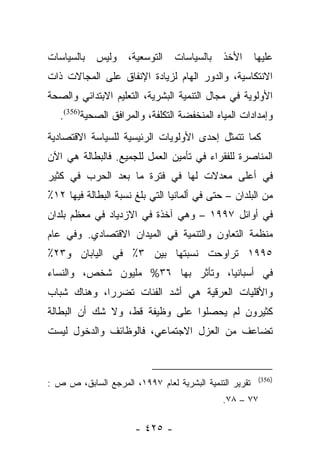 ‫ﺒﺎﻟﺴﻴﺎﺴﺎﺕ‬   ‫ﻭﻟﻴﺱ‬     ‫ﺍﻟﺘﻭﺴﻌﻴﺔ،‬   ‫ﺒﺎﻟﺴﻴﺎﺴﺎﺕ‬   ‫ﺍﻷﺨﺫ‬       ‫ﻋﻠﻴﻬﺎ‬
‫ﺍﻻﻨﺘﻜﺎﺴﻴﺔ، ﻭﺍﻟﺩﻭﺭ ﺍﻟﻬﺎﻡ ﻟﺯﻴﺎﺩﺓ ﺍﻹﻨﻔﺎﻕ ﻋﻠﻰ ﺍﻟﻤﺠﺎﻻﺕ ﺫﺍﺕ‬
‫ﺍﻷﻭﻟﻭﻴﺔ ﻓﻲ ﻤﺠﺎل ﺍﻟﺘﻨﻤﻴﺔ ﺍﻟﺒﺸﺭﻴﺔ، ﺍﻟﺘﻌﻠﻴﻡ ﺍﻻﺒﺘﺩﺍﺌﻲ ﻭﺍﻟﺼﺤﺔ‬
   ‫ﻭﺇﻤﺩﺍﺩﺍﺕ ﺍﻟﻤﻴﺎﻩ ﺍﻟﻤﻨﺨﻔﻀﺔ ﺍﻟﺘﻜﻠﻔﺔ، ﻭﺍﻟﻤﺭﺍﻓﻕ ﺍﻟﺼﺤﻴﺔ)653(.‬
‫ﻜﻤﺎ ﺘﺘﻤﺜل ﺇﺤﺩﻯ ﺍﻷﻭﻟﻭﻴﺎﺕ ﺍﻟﺭﺌﻴﺴﻴﺔ ﻟﻠﺴﻴﺎﺴﺔ ﺍﻻﻗﺘﺼﺎﺩﻴﺔ‬
‫ﺍﻟﻤﻨﺎﺼﺭﺓ ﻟﻠﻔﻘﺭﺍﺀ ﻓﻲ ﺘﺄﻤﻴﻥ ﺍﻟﻌﻤل ﻟﻠﺠﻤﻴﻊ. ﻓﺎﻟﺒﻁﺎﻟﺔ ﻫﻲ ﺍﻵﻥ‬
‫ﻓﻲ ﺃﻋﻠﻰ ﻤﻌﺩﻻﺕ ﻟﻬﺎ ﻓﻲ ﻓﺘﺭﺓ ﻤﺎ ﺒﻌﺩ ﺍﻟﺤﺭﺏ ﻓﻲ ﻜﺜﻴﺭ‬
‫ﻤﻥ ﺍﻟﺒﻠﺩﺍﻥ – ﺤﺘﻰ ﻓﻲ ﺃﻟﻤﺎﻨﻴﺎ ﺍﻟﺘﻲ ﺒﻠﻎ ﻨﺴﺒﺔ ﺍﻟﺒﻁﺎﻟﺔ ﻓﻴﻬﺎ ٢١٪‬
‫ﻓﻲ ﺃﻭﺍﺌل ٧٩٩١ – ﻭﻫﻲ ﺁﺨﺫﺓ ﻓﻲ ﺍﻻﺯﺩﻴﺎﺩ ﻓﻲ ﻤﻌﻅﻡ ﺒﻠﺩﺍﻥ‬
‫ﻤﻨﻅﻤﺔ ﺍﻟﺘﻌﺎﻭﻥ ﻭﺍﻟﺘﻨﻤﻴﺔ ﻓﻲ ﺍﻟﻤﻴﺩﺍﻥ ﺍﻻﻗﺘﺼﺎﺩﻱ. ﻭﻓﻲ ﻋﺎﻡ‬
‫٥٩٩١ ﺘﺭﺍﻭﺤﺕ ﻨﺴﺒﺘﻬﺎ ﺒﻴﻥ ٣٪ ﻓﻲ ﺍﻟﻴﺎﺒﺎﻥ ﻭ٣٢٪‬
‫ﻓﻲ ﺃﺴﺒﺎﻨﻴﺎ، ﻭﺘﺄﺜﺭ ﺒﻬﺎ ٦٣% ﻤﻠﻴﻭﻥ ﺸﺨﺹ، ﻭﺍﻟﻨﺴﺎﺀ‬
‫ﻭﺍﻷﻗﻠﻴﺎﺕ ﺍﻟﻌﺭﻗﻴﺔ ﻫﻲ ﺃﺸﺩ ﺍﻟﻔﺌﺎﺕ ﺘﻀﺭﺭﺍ، ﻭﻫﻨﺎﻙ ﺸﺒﺎﺏ‬
             ‫‪‬‬
‫ﻜﺜﻴﺭﻭﻥ ﻟﻡ ﻴﺤﺼﻠﻭﺍ ﻋﻠﻰ ﻭﻅﻴﻔﺔ ﻗﻁ، ﻭﻻ ﺸﻙ ﺃﻥ ﺍﻟﺒﻁﺎﻟﺔ‬
‫ﺘﻀﺎﻋﻑ ﻤﻥ ﺍﻟﻌﺯل ﺍﻻﺠﺘﻤﺎﻋﻲ، ﻓﺎﻟﻭﻅﺎﺌﻑ ﻭﺍﻟﺩﺨﻭل ﻟﻴﺴﺕ‬


                                                         ‫)653(‬
‫ﺘﻘﺭﻴﺭ ﺍﻟﺘﻨﻤﻴﺔ ﺍﻟﺒﺸﺭﻴﺔ ﻟﻌﺎﻡ ٧٩٩١، ﺍﻟﻤﺭﺠﻊ ﺍﻟﺴﺎﺒﻕ، ﺹ ﺹ :‬
                                             ‫٧٧ – ٨٧.‬

                      ‫- ٥٢٤ -‬
 