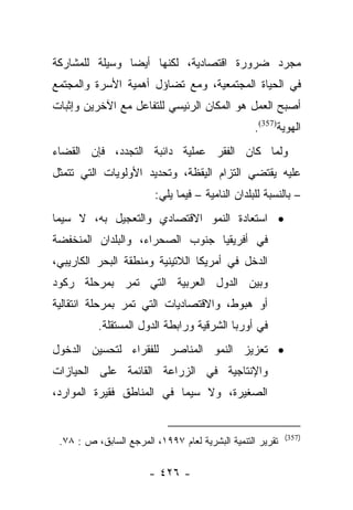 ‫ﻤﺠﺭﺩ ﻀﺭﻭﺭﺓ ﺍﻗﺘﺼﺎﺩﻴﺔ، ﻟﻜﻨﻬﺎ ﺃﻴﻀﺎ ﻭﺴﻴﻠﺔ ﻟﻠﻤﺸﺎﺭﻜﺔ‬
                ‫‪‬‬
‫ﻓﻲ ﺍﻟﺤﻴﺎﺓ ﺍﻟﻤﺠﺘﻤﻌﻴﺔ، ﻭﻤﻊ ﺘﻀﺎﺅل ﺃﻫﻤﻴﺔ ﺍﻷﺴﺭﺓ ﻭﺍﻟﻤﺠﺘﻤﻊ‬
‫ﺃﺼﺒﺢ ﺍﻟﻌﻤل ﻫﻭ ﺍﻟﻤﻜﺎﻥ ﺍﻟﺭﺌﻴﺴﻲ ﻟﻠﺘﻔﺎﻋل ﻤﻊ ﺍﻵﺨﺭﻴﻥ ﻭﺇﺜﺒﺎﺕ‬
                                                  ‫ﺍﻟﻬﻭﻴﺔ)753(.‬
‫ﻭﻟﻤﺎ ﻜﺎﻥ ﺍﻟﻔﻘﺭ ﻋﻤﻠﻴﺔ ﺩﺍﺌﺒﺔ ﺍﻟﺘﺠﺩﺩ، ﻓﺈﻥ ﺍﻟﻘﻀﺎﺀ‬
                                          ‫‪‬‬
‫ﻋﻠﻴﻪ ﻴﻘﺘﻀﻲ ﺍﻟﺘﺯﺍﻡ ﺍﻟﻴﻘﻅﺔ، ﻭﺘﺤﺩﻴﺩ ﺍﻷﻭﻟﻭﻴﺎﺕ ﺍﻟﺘﻲ ﺘﺘﻤﺜل‬
                         ‫– ﺒﺎﻟﻨﺴﺒﺔ ﻟﻠﺒﻠﺩﺍﻥ ﺍﻟﻨﺎﻤﻴﺔ – ﻓﻴﻤﺎ ﻴﻠﻲ:‬
‫• ﺍﺴﺘﻌﺎﺩﺓ ﺍﻟﻨﻤﻭ ﺍﻻﻗﺘﺼﺎﺩﻱ ﻭﺍﻟﺘﻌﺠﻴل ﺒﻪ، ﻻ ﺴﻴﻤﺎ‬
‫ﻓﻲ ﺃﻓﺭﻴﻘﻴﺎ ﺠﻨﻭﺏ ﺍﻟﺼﺤﺭﺍﺀ، ﻭﺍﻟﺒﻠﺩﺍﻥ ﺍﻟﻤﻨﺨﻔﻀﺔ‬
‫ﺍﻟﺩﺨل ﻓﻲ ﺃﻤﺭﻴﻜﺎ ﺍﻟﻼﺘﻴﻨﻴﺔ ﻭﻤﻨﻁﻘﺔ ﺍﻟﺒﺤﺭ ﺍﻟﻜﺎﺭﻴﺒﻲ،‬
‫ﻭﺒﻴﻥ ﺍﻟﺩﻭل ﺍﻟﻌﺭﺒﻴﺔ ﺍﻟﺘﻲ ﺘﻤﺭ ﺒﻤﺭﺤﻠﺔ ﺭﻜﻭﺩ‬
‫ﺃﻭ ﻫﺒﻭﻁ، ﻭﺍﻻﻗﺘﺼﺎﺩﻴﺎﺕ ﺍﻟﺘﻲ ﺘﻤﺭ ﺒﻤﺭﺤﻠﺔ ﺍﻨﺘﻘﺎﻟﻴﺔ‬
          ‫ﻓﻲ ﺃﻭﺭﺒﺎ ﺍﻟﺸﺭﻗﻴﺔ ﻭﺭﺍﺒﻁﺔ ﺍﻟﺩﻭل ﺍﻟﻤﺴﺘﻘﻠﺔ.‬
‫• ﺘﻌﺯﻴﺯ ﺍﻟﻨﻤﻭ ﺍﻟﻤﻨﺎﺼﺭ ﻟﻠﻔﻘﺭﺍﺀ ﻟﺘﺤﺴﻴﻥ ﺍﻟﺩﺨﻭل‬
‫ﻭﺍﻹﻨﺘﺎﺠﻴﺔ ﻓﻲ ﺍﻟﺯﺭﺍﻋﺔ ﺍﻟﻘﺎﺌﻤﺔ ﻋﻠﻰ ﺍﻟﺤﻴﺎﺯﺍﺕ‬
‫ﺍﻟﺼﻐﻴﺭﺓ، ﻭﻻ ﺴﻴﻤﺎ ﻓﻲ ﺍﻟﻤﻨﺎﻁﻕ ﻓﻘﻴﺭﺓ ﺍﻟﻤﻭﺍﺭﺩ،‬


                                                           ‫)753(‬
 ‫ﺘﻘﺭﻴﺭ ﺍﻟﺘﻨﻤﻴﺔ ﺍﻟﺒﺸﺭﻴﺔ ﻟﻌﺎﻡ ٧٩٩١، ﺍﻟﻤﺭﺠﻊ ﺍﻟﺴﺎﺒﻕ، ﺹ : ٨٧.‬

                       ‫- ٦٢٤ -‬
 