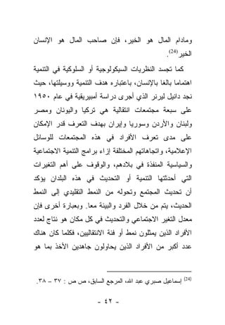 ‫ﻭﻤﺎﺩﺍﻡ ﺍﻟﻤﺎل ﻫﻭ ﺍﻟﺨﻴﺭ، ﻓﺈﻥ ﺼﺎﺤﺏ ﺍﻟﻤﺎل ﻫﻭ ﺍﻹﻨﺴﺎﻥ‬
                                               ‫ﺍﻟﺨﻴﺭ)42(.‬
                                                     ‫‪‬‬
‫ﻜﻤﺎ ﺘﺠﺴﺩ ﺍﻟﻨﻅﺭﻴﺎﺕ ﺍﻟﺴﻴﻜﻭﻟﻭﺠﻴﺔ ﺃﻭ ﺍﻟﺴﻠﻭﻜﻴﺔ ﻓﻲ ﺍﻟﺘﻨﻤﻴﺔ‬
                                             ‫‪‬‬
‫ﺍﻫﺘﻤﺎﻤﺎ ﺒﺎﻟﻐﺎ ﺒﺎﻹﻨﺴﺎﻥ، ﺒﺎﻋﺘﺒﺎﺭﻩ ﻫﺩﻑ ﺍﻟﺘﻨﻤﻴﺔ ﻭﻭﺴﻴﻠﺘﻬﺎ، ﺤﻴﺙ‬
                                             ‫‪ ‬ﹰ‬
‫ﻨﺠﺩ ﺩﺍﻨﻴل ﻟﻴﺭﻨﺭ ﺍﻟﺫﻱ ﺃﺠﺭﻯ ﺩﺭﺍﺴﺔ ﺃﻤﺒﻴﺭﻴﻘﻴﺔ ﻓﻲ ﻋﺎﻡ ٠٥٩١‬
‫ﻋﻠﻰ ﺴﺒﻌﺔ ﻤﺠﺘﻤﻌﺎﺕ ﺍﻨﺘﻘﺎﻟﻴﺔ ﻫﻲ ﺘﺭﻜﻴﺎ ﻭﺍﻟﻴﻭﻨﺎﻥ ﻭﻤﺼﺭ‬
‫ﻭﻟﺒﻨﺎﻥ ﻭﺍﻷﺭﺩﻥ ﻭﺴﻭﺭﻴﺎ ﻭﺇﻴﺭﺍﻥ ﺒﻬﺩﻑ ﺍﻟﺘﻌﺭﻑ ﻗﺩﺭ ﺍﻹﻤﻜﺎﻥ‬
‫ﻋﻠﻰ ﻤﺩﻯ ﺘﻌﺭﻑ ﺍﻷﻓﺭﺍﺩ ﻓﻲ ﻫﺫﻩ ﺍﻟﻤﺠﺘﻤﻌﺎﺕ ﻟﻠﻭﺴﺎﺌل‬
‫ﺍﻹﻋﻼﻤﻴﺔ، ﻭﺍﺘﺠﺎﻫﺎﺘﻬﻡ ﺍﻟﻤﺨﺘﻠﻔﺔ ﺇﺯﺍﺀ ﺒﺭﺍﻤﺞ ﺍﻟﺘﻨﻤﻴﺔ ﺍﻻﺠﺘﻤﺎﻋﻴﺔ‬
‫ﻭﺍﻟﺴﻴﺎﺴﻴﺔ ﺍﻟﻤﻨﻔﺫﺓ ﻓﻲ ﺒﻼﺩﻫﻡ، ﻭﺍﻟﻭﻗﻭﻑ ﻋﻠﻰ ﺃﻫﻡ ﺍﻟﺘﻐﻴﺭﺍﺕ‬
‫ﺍﻟﺘﻲ ﺃﺤﺩﺜﺘﻬﺎ ﺍﻟﺘﻨﻤﻴﺔ ﺃﻭ ﺍﻟﺘﺤﺩﻴﺙ ﻓﻲ ﻫﺫﻩ ﺍﻟﺒﻠﺩﺍﻥ ﻴﺅﻜﺩ‬
‫ﺃﻥ ﺘﺤﺩﻴﺙ ﺍﻟﻤﺠﺘﻤﻊ ﻭﺘﺤﻭﻟﻪ ﻤﻥ ﺍﻟﻨﻤﻁ ﺍﻟﺘﻘﻠﻴﺩﻱ ﺇﻟﻰ ﺍﻟﻨﻤﻁ‬
‫ﺍﻟﺤﺩﻴﺙ، ﻴﺘﻡ ﻤﻥ ﺨﻼل ﺍﻟﻔﺭﺩ ﻭﺍﻟﺒﻴﺌﺔ ﻤﻌﺎ. ﻭﺒﻌﺒﺎﺭﺓ ﺃﺨﺭﻯ ﻓﺈﻥ‬
                   ‫‪‬‬
‫ﻤﻌﺩل ﺍﻟﺘﻐﻴﺭ ﺍﻻﺠﺘﻤﺎﻋﻲ ﻭﺍﻟﺘﺤﺩﻴﺙ ﻓﻲ ﻜل ﻤﻜﺎﻥ ﻫﻭ ﻨﺘﺎﺝ ﻟﻌﺩﺩ‬
‫ﺍﻷﻓﺭﺍﺩ ﺍﻟﺫﻴﻥ ﻴﻤﺜﻠﻭﻥ ﻨﻤﻁ ﺃﻭ ﻓﺌﺔ ﺍﻻﻨﺘﻘﺎﻟﻴﻴﻥ، ﻓﻜﻠﻤﺎ ﻜﺎﻥ ﻫﻨﺎﻙ‬
‫ﻋﺩﺩ ﺃﻜﺒﺭ ﻤﻥ ﺍﻷﻓﺭﺍﺩ ﺍﻟﺫﻴﻥ ﻴﺤﺎﻭﻟﻭﻥ ﺠﺎﻫﺩﻴﻥ ﺍﻷﺨﺫ ﺒﻤﺎ ﻫﻭ‬


                                                       ‫)42(‬
 ‫ﺇﺴﻤﺎﻋﻴل ﺼﺒﺭﻱ ﻋﺒﺩ ﺍﷲ، ﺍﻟﻤﺭﺠﻊ ﺍﻟﺴﺎﺒﻕ، ﺹ ﺹ : ٧٣ – ٨٣.‬

                      ‫- ٢٤ -‬
 