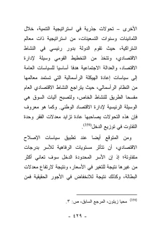 ‫ﺍﻷﺨﺭﻯ – ﺘﺤﻭﻻﺕ ﺠﺫﺭﻴﺔ ﻓﻲ ﺍﺴﺘﺭﺍﺘﻴﺠﻴﺔ ﺍﻟﺘﻨﻤﻴﺔ، ﺨﻼل‬
‫ﺍﻟﺜﻤﺎﻨﻴﻨﺎﺕ ﻭﺴﻨﻭﺍﺕ ﺍﻟﺘﺴﻌﻴﻨﺎﺕ، ﻤﻥ ﺍﺴﺘﺭﺍﺘﻴﺠﻴﺔ ﺫﺍﺕ ﻤﻌﺎﻟﻡ‬
‫ﺍﺸﺘﺭﺍﻜﻴﺔ، ﺤﻴﺙ ﺘﻘﻭﻡ ﺍﻟﺩﻭﻟﺔ ﺒﺩﻭﺭ ﺭﺌﻴﺴﻲ ﻓﻲ ﺍﻟﻨﺸﺎﻁ‬
‫ﺍﻻﻗﺘﺼﺎﺩﻱ، ﻭﺘﺘﺨﺫ ﻤﻥ ﺍﻟﺘﺨﻁﻴﻁ ﺍﻟﻘﻭﻤﻲ ﻭﺴﻴﻠﺔ ﻹﺩﺍﺭﺓ‬
‫ﺍﻻﻗﺘﺼﺎﺩ، ﻭﺍﻟﻌﺩﺍﻟﺔ ﺍﻻﺠﺘﻤﺎﻋﻴﺔ ﻫﺩﻓﺎ ﺃﺴﺎﺴﻴﺎ ﻟﻠﺴﻴﺎﺴﺎﺕ ﺍﻟﻌﺎﻤﺔ‬
                 ‫‪‬‬      ‫ﹰ‬
‫ﺇﻟﻰ ﺴﻴﺎﺴﺎﺕ ﺇﻋﺎﺩﺓ ﺍﻟﻬﻴﻜﻠﺔ ﺍﻟﺭﺃﺴﻤﺎﻟﻴﺔ ﺍﻟﺘﻲ ﺘﺴﺘﻤﺩ ﻤﻌﺎﻟﻤﻬﺎ‬
‫ﻤﻥ ﺍﻟﻨﻅﺎﻡ ﺍﻟﺭﺃﺴﻤﺎﻟﻲ، ﺤﻴﺙ ﻴﺘﺭﺍﺠﻊ ﺍﻟﻨﺸﺎﻁ ﺍﻻﻗﺘﺼﺎﺩﻱ ﺍﻟﻌﺎﻡ‬
‫ﻤﻔﺴﺤﺎ ﺍﻟﻁﺭﻴﻕ ﻟﻠﻨﺸﺎﻁ ﺍﻟﺨﺎﺹ، ﻭﻟﺘﺼﺒﺢ ﺁﻟﻴﺎﺕ ﺍﻟﺴﻭﻕ ﻫﻲ‬
                                            ‫‪‬‬
‫ﺍﻟﻭﺴﻴﻠﺔ ﺍﻟﺭﺌﻴﺴﻴﺔ ﻹﺩﺍﺭﺓ ﺍﻻﻗﺘﺼﺎﺩ ﺍﻟﻭﻁﻨﻲ. ﻭﻜﻤﺎ ﻫﻭ ﻤﻌﺭﻭﻑ‬
‫ﻓﺈﻥ ﻫﺫﻩ ﺍﻟﺘﺤﻭﻻﺕ ﻴﺼﺎﺤﺒﻬﺎ ﻋﺎﺩﺓ ﺘﺯﺍﻴﺩ ﻤﻌﺩﻻﺕ ﺍﻟﻔﻘﺭ ﻭﺤﺩﺓ‬
                            ‫ﺍﻟﺘﻔﺎﻭﺕ ﻓﻲ ﺘﻭﺯﻴﻊ ﺍﻟﺩﺨل)953(.‬
‫ﻭﻤﻥ ﺍﻟﻤﺘﻭﻗﻊ ﺃﻴﻀﺎ ﻋﻨﺩ ﺘﻁﺒﻴﻕ ﺴﻴﺎﺴﺎﺕ ﺍﻹﺼﻼﺡ‬
                        ‫‪‬‬
‫ﺍﻻﻗﺘﺼﺎﺩﻱ، ﺃﻥ ﺘﺘﺄﺜﺭ ﻤﺴﺘﻭﻴﺎﺕ ﺍﻟﺭﻓﺎﻫﻴﺔ ﻟﻸﺴﺭ ﺒﺩﺭﺠﺎﺕ‬
‫ﻤﺘﻔﺎﻭﺘﺔ؛ ﺇﺫ ﺇﻥ ﺍﻷﺴﺭ ﺍﻟﻤﺤﺩﻭﺩﺓ ﺍﻟﺩﺨل ﺴﻭﻑ ﺘﻌﺎﻨﻲ ﺃﻜﺜﺭ‬
‫ﻤﻥ ﻏﻴﺭﻫﺎ ﻨﺘﻴﺠﺔ ﻟﻠﺘﻐﻴﺭ ﻓﻲ ﺍﻷﺴﻌﺎﺭ، ﻭﻨﺘﻴﺠﺔ ﻻﺭﺘﻔﺎﻉ ﻤﻌﺩﻻﺕ‬
‫ﺍﻟﺒﻁﺎﻟﺔ، ﻭﻜﺫﻟﻙ ﻨﺘﻴﺠﺔ ﻟﻼﻨﺨﻔﺎﺽ ﻓﻲ ﺍﻷﺠﻭﺭ ﺍﻟﺤﻘﻴﻘﻴﺔ ﻓﻤﻥ‬


                                                       ‫)953(‬
                    ‫ﻤﺤﻴﺎ ﺯﻴﺘﻭﻥ، ﺍﻟﻤﺭﺠﻊ ﺍﻟﺴﺎﺒﻕ، ﺹ: ٣.‬

                     ‫- ٩٢٤ -‬
 