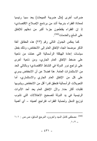 ‫ﻀﺭﺍﺌﺏ ﺃﺨﺭﻯ )ﻤﺜل ﻀﺭﻴﺒﺔ ﺍﻟﻤﺒﻴﻌﺎﺕ( ﻴﻌﺩ ﺴﺒﺒﺎ ﺭﺌﻴﺴﻴﺎ‬
 ‫‪‬‬      ‫‪‬‬
‫ﻟﻤﻌﺎﻨﺎﺓ ﺍﻟﻔﻘﺭﺍﺀ ﺒﺩﺭﺠﺔ ﺃﺸﺩ ﻤﻥ ﺒﺭﻨﺎﻤﺞ ﺍﻹﺼﻼﺡ ﺍﻻﻗﺘﺼﺎﺩﻱ؛‬
‫ﺇﺫ ﺇﻥ ﺍﻟﻔﻘﺭﺍﺀ ﻴﻘﺘﻁﻌﻭﻥ ﺠﺯﺀﺍ ﺃﻜﺒﺭ ﻤﻥ ﺩﺨﻠﻬﻡ ﻟﻺﻨﻔﺎﻕ‬
                      ‫‪‬‬
                              ‫ﻋﻠﻰ ﺍﻟﺴﻠﻊ ﻭﺍﻟﺨﺩﻤﺎﺕ)063(.‬
‫ﻜﻤﺎ ﻴﻌﻜﺱ ﺍﻟﺠﺩﻭل ﺍﻟﺘﺎﻟﻲ ﺭﻗﻡ )٣٢( ﻫﺫﻩ ﺍﻟﺤﻘﺎﺌﻕ ﺁﻨﻔﺔ‬
‫ﺍﻟﺫﻜﺭ ﻤﻭﻀ ‪‬ﺎ ﺍﺘﺠﺎﻩ ﺍﻹﻨﻔﺎﻕ ﺍﻟﻌﺎﻡ ﺇﻟﻰ ﺍﻻﻨﺨﻔﺎﺽ، ﻭﺫﻟﻙ ﺒﻔﻌل‬
                                           ‫ﺤ‬
‫ﺴﻴﺎﺴﺎﺕ ﺇﻋﺎﺩﺓ ﺍﻟﻬﻴﻜﻠﺔ ﺍﻟﺭﺃﺴﻤﺎﻟﻴﺔ ﺍﻟﺘﻲ ﻋﻤﻠﺕ ﻤﻥ ﻨﺎﺤﻴﺔ‬
‫ﻋﻠﻰ ﻀﻐﻁ ﺍﻹﻨﻔﺎﻕ ﺍﻟﻌﺎﻡ ﺍﻟﺠﺎﺭﻱ، ﻭﻤﻥ ﻨﺎﺤﻴﺔ ﺃﺨﺭﻯ‬
‫ﻋﻠﻰ ﺘﺭﺍﺠﻊ ﺩﻭﺭ ﺍﻟﺩﻭﻟﺔ ﻓﻲ ﺍﻟﻨﺸﺎﻁ ﺍﻻﻗﺘﺼﺎﺩﻱ؛ ﻭﺒﺎﻟﺘﺎﻟﻲ ﺍﻟﺤﺩ‬
‫ﻤﻥ ﺍﻻﺴﺘﺜﻤﺎﺭﺍﺕ ﺍﻟﻌﺎﻤﺔ. ﻫﺫﺍ ﻓﻀﻼ ﻋﻥ ﺃﻥ ﺍﻻﻨﺨﻔﺎﺽ ﻴﺴﺭﻱ‬
                   ‫ﹰ‬
‫ﻋﻠﻰ ﻜل ﻤﻥ ﺍﻹﻨﻔﺎﻕ ﺍﻟﻌﺎﻡ ﺍﻟﺠﺎﺭﻱ ﻭﺍﻻﺴﺘﺜﻤﺎﺭﻱ، ﺃﻤﺎ‬
 ‫‪‬‬
‫ﺍﻟﺘﺤﻭﻴﻼﺕ ﺍﻟﺭﺃﺴﻤﺎﻟﻴﺔ ﻓﺘﺤﻘﻕ ﻗﺩﺭﺍ ﺃﻗل ﻤﻥ ﺍﻻﻨﺨﻔﺎﺽ ﻭﻴﺸﻭﺒﻬﺎ‬
                        ‫‪‬‬
‫ﺘﻘﻠﺒﺎﺕ ﺃﻜﺜﺭ ﺤﺩﺓ. ﻭﻷﻥ ﺍﻹﻨﻔﺎﻕ ﺍﻟﻌﺎﻡ ﻴﻌﺩ ﺃﺤﺩ ﺍﻷﺩﻭﺍﺕ‬
‫ﺍﻟﺭﺌﻴﺴﻴﺔ ﻓﻲ ﻴﺩ ﺍﻟﺩﻭﻟﺔ ﻟﺘﺼﺤﻴﺢ ﺍﻻﺨﺘﻼﻻﺕ ﺍﻟﺘﻲ ﺘﺸﻭﺏ‬
‫ﺘﻭﺯﻴﻊ ﺍﻟﺩﺨل ﻭﻟﺤﻤﺎﻴﺔ ﺍﻟﻔﻘﺭﺍﺀ، ﻓﺘﺭﺍﺠﻊ ﺃﻫﻤﻴﺘﻪ – ﺃﻱ ﺃﻫﻤﻴﺔ‬


                                                    ‫)063(‬
‫ﻤﺼﻁﻔﻰ ﻜﺎﻤل ﺍﻟﺴﻴﺩ ﻭﺁﺨﺭﻭﻥ، ﺍﻟﻤﺭﺠﻊ ﺍﻟﺴﺎﺒﻕ، ﺹ ﺹ : ١٠١‬
                                            ‫– ٢٠١.‬

                    ‫- ١٣٤ -‬
 