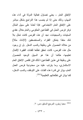 ‫ﺍﻹﻨﻔﺎﻕ ﺍﻟﻌﺎﻡ – ﻴﻌﻨﻲ ﺘﻀﺎﺅل ﻓﻌﺎﻟﻴﺔ ﺍﻟﺩﻭﻟﺔ ﻓﻲ ﺃﺩﺍﺀ ﻫﺫﻩ‬
‫ﺍﻟﻤﻬﺎﻡ، ﻭﺫﻟﻙ ﺤﺘﻰ ﺇﺫﺍ ﻟﻡ ﻴﻨﺼﺏ ﻫﺫﺍ ﺍﻟﺘﺭﺍﺠﻊ ﺒﺸﻜل ﻤﺒﺎﺸﺭ‬
‫ﻋﻠﻰ ﺍﻹﻨﻔﺎﻕ ﺍﻟﻌﺎﻡ ﺍﻻﺠﺘﻤﺎﻋﻲ. ﻓﺈﺫﺍ ﺃﺨﺫﻨﺎ ﻋﻠﻰ ﺴﺒﻴل ﺍﻟﻤﺜﺎل‬
‫ﺘﻭﻓﺭ ﻓﺭﺹ ﺍﻟﻌﻤل ﻓﻲ ﺍﻟﻘﻁﺎﻋﻴﻥ ﺍﻟﺤﻜﻭﻤﻲ ﻭﺍﻟﻌﺎﻡ ﺨﻼل ﻋﻘﺩﻱ‬
‫ﺍﻟﺴﺘﻴﻨﺎﺕ ﻭﺍﻟﺴﺒﻌﻴﻨﺎﺕ، ﻨﺠﺩ ﺃﻥ ﻫﺫﻩ ﺍﻟﻔﺭﺹ ﻜﺎﻨﺕ ﺘﻤﺜل ﺒﻼ‬
‫ﺸﻙ ﻤﻨﻔﺫﺍ ﻴﺘﻤﻜﻥ ﺍﻟﻔﻘﺭﺍﺀ ﻭﺍﻟﻤﺴﺘﻀﻌﻔﻴﻥ )ﺍﻹﻨﺎﺙ ﻤﺜﻼ(‬
 ‫ﹰ‬                                     ‫ﹰ‬
‫ﻤﻥ ﺨﻼﻟﻪ ﺍﻟﺤﺼﻭل ﻋﻠﻰ ﻭﻅﻴﻔﺔ ﻭﻜﺴﺏ ﺍﻟﺩﺨل. ﺒل ﺇﻥ ﻭﺠﻭﺩ‬
‫ﻤﺜل ﻫﺫﻩ ﺍﻟﻔﺭﺹ، ﻜﺎﻨﺕ ﺘﺤﻘﻕ ﺘﻁﻠﻌﺎ ﻟﻠﻔﺌﺎﺕ ﺍﻟﻔﻘﻴﺭﺓ ﻹﻜﻤﺎل‬
                      ‫‪‬‬
‫ﺘﻌﻠﻴﻤﻬﺎ، ﻁﺎﻟﻤﺎ ﺃﻥ ﻫﺫﺍ ﻫﻭ ﺍﻟﺴﺒﻴل ﺍﻟﻭﺤﻴﺩ ﻟﻠﺤﺼﻭل‬
‫ﻋﻠﻰ ﻭﻅﻴﻔﺔ ﻓﻲ ﻫﺫﻴﻥ ﺍﻟﻘﻁﺎﻋﻴﻥ؛ ﻟﺫﻟﻙ ﻓﺈﻥ ﺘﻘﻠﺹ ﺍﻹﻨﻔﺎﻕ ﺍﻟﻌﺎﻡ‬
‫ﺍﻻﺴﺘﺜﻤﺎﺭﻱ، ﻭﻤﺎ ﻴﺘﺭﺘﺏ ﻋﻠﻴﻪ ﻤﻥ ﻤﺤﺩﻭﺩﻴﺔ ﻓﺭﺹ ﺍﻟﻌﻤل‬
‫ﺍﻟﻌﺎﻡ، ﻴﺅﺜﺭ ﻓﻲ ﻗﺩﺭﺓ ﻫﺫﻩ ﺍﻟﻔﺌﺎﺕ ﻋﻠﻰ ﺍﻟﺘﻭﻅﻑ ﻭﻜﺴﺏ ﺍﻟﺩﺨل،‬
                     ‫ﻜﻤﺎ ﻴﺅﺜﺭ ﻓﻲ ﺘﻁﻠﻌﺎﺘﻬﻡ ﺍﻟﺘﻌﻠﻴﻤﻴﺔ)163(.‬




                                                      ‫)163(‬
                   ‫ﻤﺤﻴﺎ ﺯﻴﺘﻭﻥ، ﺍﻟﻤﺭﺠﻊ ﺍﻟﺴﺎﺒﻕ، ﺹ: ٧.‬

                    ‫- ٢٣٤ -‬
 