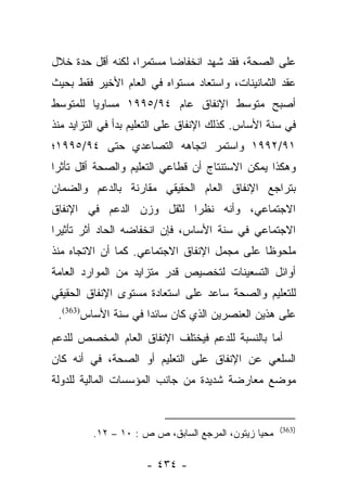 ‫ﻋﻠﻰ ﺍﻟﺼﺤﺔ، ﻓﻘﺩ ﺸﻬﺩ ﺍﻨﺨﻔﺎﻀﺎ ﻤﺴﺘﻤﺭﺍ، ﻟﻜﻨﻪ ﺃﻗل ﺤﺩﺓ ﺨﻼل‬
                   ‫‪‬‬      ‫‪‬‬
‫ﻋﻘﺩ ﺍﻟﺜﻤﺎﻨﻴﻨﺎﺕ، ﻭﺍﺴﺘﻌﺎﺩ ﻤﺴﺘﻭﺍﻩ ﻓﻲ ﺍﻟﻌﺎﻡ ﺍﻷﺨﻴﺭ ﻓﻘﻁ ﺒﺤﻴﺙ‬
‫ﺃﺼﺒﺢ ﻤﺘﻭﺴﻁ ﺍﻹﻨﻔﺎﻕ ﻋﺎﻡ ٤٩/٥٩٩١ ﻤﺴﺎﻭﻴﺎ ﻟﻠﻤﺘﻭﺴﻁ‬
         ‫‪‬‬
‫ﻓﻲ ﺴﻨﺔ ﺍﻷﺴﺎﺱ. ﻜﺫﻟﻙ ﺍﻹﻨﻔﺎﻕ ﻋﻠﻰ ﺍﻟﺘﻌﻠﻴﻡ ﺒﺩﺃ ﻓﻲ ﺍﻟﺘﺯﺍﻴﺩ ﻤﻨﺫ‬
‫١٩/٢٩٩١ ﻭﺍﺴﺘﻤﺭ ﺍﺘﺠﺎﻫﻪ ﺍﻟﺘﺼﺎﻋﺩﻱ ﺤﺘﻰ ٤٩/٥٩٩١؛‬
‫ﻭﻫﻜﺫﺍ ﻴﻤﻜﻥ ﺍﻻﺴﺘﻨﺘﺎﺝ ﺃﻥ ﻗﻁﺎﻋﻲ ﺍﻟﺘﻌﻠﻴﻡ ﻭﺍﻟﺼﺤﺔ ﺃﻗل ﺘﺄﺜﺭﺍ‬
 ‫‪‬‬
‫ﺒﺘﺭﺍﺠﻊ ﺍﻹﻨﻔﺎﻕ ﺍﻟﻌﺎﻡ ﺍﻟﺤﻘﻴﻘﻲ ﻤﻘﺎﺭﻨﺔ ﺒﺎﻟﺩﻋﻡ ﻭﺍﻟﻀﻤﺎﻥ‬
‫ﺍﻻﺠﺘﻤﺎﻋﻲ، ﻭﺃﻨﻪ ﻨﻅﺭﺍ ﻟﺜﻘل ﻭﺯﻥ ﺍﻟﺩﻋﻡ ﻓﻲ ﺍﻹﻨﻔﺎﻕ‬
                          ‫‪‬‬
‫ﺍﻻﺠﺘﻤﺎﻋﻲ ﻓﻲ ﺴﻨﺔ ﺍﻷﺴﺎﺱ، ﻓﺈﻥ ﺍﻨﺨﻔﺎﻀﻪ ﺍﻟﺤﺎﺩ ﺃﺜﺭ ﺘﺄﺜﻴﺭﺍ‬
 ‫‪‬‬
‫ﻤﻠﺤﻭﻅﺎ ﻋﻠﻰ ﻤﺠﻤل ﺍﻹﻨﻔﺎﻕ ﺍﻻﺠﺘﻤﺎﻋﻲ. ﻜﻤﺎ ﺃﻥ ﺍﻻﺘﺠﺎﻩ ﻤﻨﺫ‬
                                             ‫ﹰ‬
‫ﺃﻭﺍﺌل ﺍﻟﺘﺴﻌﻴﻨﺎﺕ ﻟﺘﺨﺼﻴﺹ ﻗﺩﺭ ﻤﺘﺯﺍﻴﺩ ﻤﻥ ﺍﻟﻤﻭﺍﺭﺩ ﺍﻟﻌﺎﻤﺔ‬
‫ﻟﻠﺘﻌﻠﻴﻡ ﻭﺍﻟﺼﺤﺔ ﺴﺎﻋﺩ ﻋﻠﻰ ﺍﺴﺘﻌﺎﺩﺓ ﻤﺴﺘﻭﻯ ﺍﻹﻨﻔﺎﻕ ﺍﻟﺤﻘﻴﻘﻲ‬
 ‫ﻋﻠﻰ ﻫﺫﻴﻥ ﺍﻟﻌﻨﺼﺭﻴﻥ ﺍﻟﺫﻱ ﻜﺎﻥ ﺴﺎﺌﺩﺍ ﻓﻲ ﺴﻨﺔ ﺍﻷﺴﺎﺱ)363(.‬
                     ‫‪‬‬
‫ﺃﻤﺎ ﺒﺎﻟﻨﺴﺒﺔ ﻟﻠﺩﻋﻡ ﻓﻴﺨﺘﻠﻑ ﺍﻹﻨﻔﺎﻕ ﺍﻟﻌﺎﻡ ﺍﻟﻤﺨﺼﺹ ﻟﻠﺩﻋﻡ‬
                                                ‫‪‬‬
‫ﺍﻟﺴﻠﻌﻲ ﻋﻥ ﺍﻹﻨﻔﺎﻕ ﻋﻠﻰ ﺍﻟﺘﻌﻠﻴﻡ ﺃﻭ ﺍﻟﺼﺤﺔ، ﻓﻲ ﺃﻨﻪ ﻜﺎﻥ‬
‫ﻤﻭﻀﻊ ﻤﻌﺎﺭﻀﺔ ﺸﺩﻴﺩﺓ ﻤﻥ ﺠﺎﻨﺏ ﺍﻟﻤﺅﺴﺴﺎﺕ ﺍﻟﻤﺎﻟﻴﺔ ﻟﻠﺩﻭﻟﺔ‬


                                                     ‫)363(‬
         ‫ﻤﺤﻴﺎ ﺯﻴﺘﻭﻥ، ﺍﻟﻤﺭﺠﻊ ﺍﻟﺴﺎﺒﻕ، ﺹ ﺹ : ٠١ – ٢١.‬

                     ‫- ٤٣٤ -‬
 