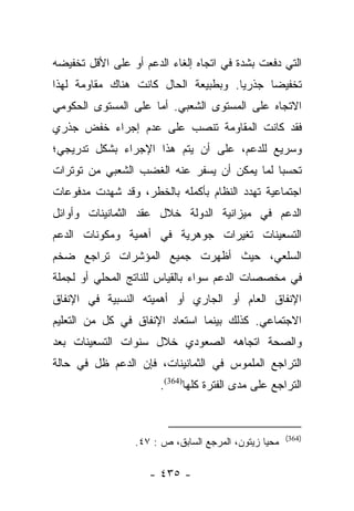 ‫ﺍﻟﺘﻲ ﺩﻓﻌﺕ ﺒﺸﺩﺓ ﻓﻲ ﺍﺘﺠﺎﻩ ﺇﻟﻐﺎﺀ ﺍﻟﺩﻋﻡ ﺃﻭ ﻋﻠﻰ ﺍﻷﻗل ﺘﺨﻔﻴﻀﻪ‬
‫ﺘﺨﻔﻴﻀﺎ ﺠﺫﺭﻴﺎ. ﻭﺒﻁﺒﻴﻌﺔ ﺍﻟﺤﺎل ﻜﺎﻨﺕ ﻫﻨﺎﻙ ﻤﻘﺎﻭﻤﺔ ﻟﻬﺫﺍ‬
                                      ‫‪‬‬     ‫‪‬‬
‫ﺍﻻﺘﺠﺎﻩ ﻋﻠﻰ ﺍﻟﻤﺴﺘﻭﻯ ﺍﻟﺸﻌﺒﻲ. ﺃﻤﺎ ﻋﻠﻰ ﺍﻟﻤﺴﺘﻭﻯ ﺍﻟﺤﻜﻭﻤﻲ‬
                     ‫‪‬‬
‫ﻓﻘﺩ ﻜﺎﻨﺕ ﺍﻟﻤﻘﺎﻭﻤﺔ ﺘﻨﺼﺏ ﻋﻠﻰ ﻋﺩﻡ ﺇﺠﺭﺍﺀ ﺨﻔﺽ ﺠﺫﺭﻱ‬
‫ﻭﺴﺭﻴﻊ ﻟﻠﺩﻋﻡ، ﻋﻠﻰ ﺃﻥ ﻴﺘﻡ ﻫﺫﺍ ﺍﻹﺠﺭﺍﺀ ﺒﺸﻜل ﺘﺩﺭﻴﺠﻲ؛‬
‫ﺘﺤﺴﺒﺎ ﻟﻤﺎ ﻴﻤﻜﻥ ﺃﻥ ﻴﺴﻔﺭ ﻋﻨﻪ ﺍﻟﻐﻀﺏ ﺍﻟﺸﻌﺒﻲ ﻤﻥ ﺘﻭﺘﺭﺍﺕ‬
                                             ‫‪‬‬
‫ﺍﺠﺘﻤﺎﻋﻴﺔ ﺘﻬﺩﺩ ﺍﻟﻨﻅﺎﻡ ﺒﺄﻜﻤﻠﻪ ﺒﺎﻟﺨﻁﺭ، ﻭﻗﺩ ﺸﻬﺩﺕ ﻤﺩﻓﻭﻋﺎﺕ‬
‫ﺍﻟﺩﻋﻡ ﻓﻲ ﻤﻴﺯﺍﻨﻴﺔ ﺍﻟﺩﻭﻟﺔ ﺨﻼل ﻋﻘﺩ ﺍﻟﺜﻤﺎﻨﻴﻨﺎﺕ ﻭﺃﻭﺍﺌل‬
‫ﺍﻟﺘﺴﻌﻴﻨﺎﺕ ﺘﻐﻴﺭﺍﺕ ﺠﻭﻫﺭﻴﺔ ﻓﻲ ﺃﻫﻤﻴﺔ ﻭﻤﻜﻭﻨﺎﺕ ﺍﻟﺩﻋﻡ‬
‫ﺍﻟﺴﻠﻌﻲ، ﺤﻴﺙ ﺃﻅﻬﺭﺕ ﺠﻤﻴﻊ ﺍﻟﻤﺅﺸﺭﺍﺕ ﺘﺭﺍﺠﻊ ﻀﺨﻡ‬
‫ﻓﻲ ﻤﺨﺼﺼﺎﺕ ﺍﻟﺩﻋﻡ ﺴﻭﺍﺀ ﺒﺎﻟﻘﻴﺎﺱ ﻟﻠﻨﺎﺘﺞ ﺍﻟﻤﺤﻠﻲ ﺃﻭ ﻟﺠﻤﻠﺔ‬
‫ﺍﻹﻨﻔﺎﻕ ﺍﻟﻌﺎﻡ ﺃﻭ ﺍﻟﺠﺎﺭﻱ ﺃﻭ ﺃﻫﻤﻴﺘﻪ ﺍﻟﻨﺴﺒﻴﺔ ﻓﻲ ﺍﻹﻨﻔﺎﻕ‬
‫ﺍﻻﺠﺘﻤﺎﻋﻲ. ﻜﺫﻟﻙ ﺒﻴﻨﻤﺎ ﺍﺴﺘﻌﺎﺩ ﺍﻹﻨﻔﺎﻕ ﻓﻲ ﻜل ﻤﻥ ﺍﻟﺘﻌﻠﻴﻡ‬
‫ﻭﺍﻟﺼﺤﺔ ﺍﺘﺠﺎﻫﻪ ﺍﻟﺼﻌﻭﺩﻱ ﺨﻼل ﺴﻨﻭﺍﺕ ﺍﻟﺘﺴﻌﻴﻨﺎﺕ ﺒﻌﺩ‬
‫ﺍﻟﺘﺭﺍﺠﻊ ﺍﻟﻤﻠﻤﻭﺱ ﻓﻲ ﺍﻟﺜﻤﺎﻨﻴﻨﺎﺕ، ﻓﺈﻥ ﺍﻟﺩﻋﻡ ﻅل ﻓﻲ ﺤﺎﻟﺔ‬
                       ‫ﺍﻟﺘﺭﺍﺠﻊ ﻋﻠﻰ ﻤﺩﻯ ﺍﻟﻔﺘﺭﺓ ﻜﻠﻬﺎ)463(.‬


                                                      ‫)463(‬
                 ‫ﻤﺤﻴﺎ ﺯﻴﺘﻭﻥ، ﺍﻟﻤﺭﺠﻊ ﺍﻟﺴﺎﺒﻕ، ﺹ : ٧٤.‬

                    ‫- ٥٣٤ -‬
 