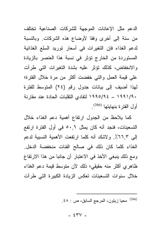 ‫ﺍﻟﺩﻋﻡ ﻤﺜل ﺍﻹﻋﺎﻨﺎﺕ ﺍﻟﻤﻭﺠﻬﺔ ﻟﻠﺸﺭﻜﺎﺕ ﺍﻟﺼﻨﺎﻋﻴﺔ ﺘﺨﺘﻠﻑ‬
‫ﻤﻥ ﺴﻨﺔ ﺇﻟﻰ ﺃﺨﺭﻯ ﻭﻓﻘﺎ ﻷﻭﻀﺎﻉ ﻫﺫﻩ ﺍﻟﺸﺭﻜﺎﺕ. ﻭﺒﺎﻟﻨﺴﺒﺔ‬
                             ‫ﹰ‬
‫ﻟﺩﻋﻡ ﺍﻟﻐﺫﺍﺀ ﻓﺈﻥ ﺍﻟﺘﻐﻴﺭﺍﺕ ﻓﻲ ﺃﺴﻌﺎﺭ ﺘﻭﺭﻴﺩ ﺍﻟﺴﻠﻊ ﺍﻟﻐﺫﺍﺌﻴﺔ‬
‫ﺍﻟﻤﺴﺘﻭﺭﺩﺓ ﻤﻥ ﺍﻟﺨﺎﺭﺝ ﺘﺅﺜﺭ ﻓﻲ ﻨﺴﺒﺔ ﻫﺫﺍ ﺍﻟﻌﻨﺼﺭ ﺒﺎﻟﺯﻴﺎﺩﺓ‬
‫ﻭﺍﻻﻨﺨﻔﺎﺽ، ﻜﺫﻟﻙ ﺘﺅﺜﺭ ﻋﻠﻴﻪ ﺒﺸﺩﺓ ﺍﻟﺘﻐﻴﺭﺍﺕ ﺍﻟﺘﻲ ﻁﺭﺃﺕ‬
‫ﻋﻠﻰ ﻗﻴﻤﺔ ﺍﻟﻌﻤل ﻭﺍﻟﺘﻲ ﺨﻔﻀﺕ ﺃﻜﺜﺭ ﻤﻥ ﻤﺭﺓ ﺨﻼل ﺍﻟﻔﺘﺭﺓ؛‬
‫ﻟﻬﺫﺍ ﺃﻀﻴﻑ ﺇﻟﻰ ﺒﻴﺎﻨﺎﺕ ﺠﺩﻭل ﺭﻗﻡ )٤٢( ﺍﻟﻤﺘﻭﺴﻁ ﻟﻠﻔﺘﺭﺓ‬
‫٠٩/١٩٩١ – ٤٩/٥٩٩١ ﻟﺘﻔﺎﺩﻱ ﺍﻟﺘﻘﻠﺒﺎﺕ ﺍﻟﺤﺎﺩﺓ ﻋﻨﺩ ﻤﻘﺎﺭﻨﺔ‬
                                ‫ﺃﻭل ﺍﻟﻔﺘﺭﺓ ﺒﻨﻬﺎﻴﺘﻬﺎ )663(.‬
‫ﻜﻤﺎ ﻴﻼﺤﻅ ﻤﻥ ﺍﻟﺠﺩﻭل ﺍﺭﺘﻔﺎﻉ ﺃﻫﻤﻴﺔ ﺩﻋﻡ ﺍﻟﻐﺫﺍﺀ ﺨﻼل‬
‫ﺍﻟﺘﺴﻌﻴﻨﺎﺕ، ﻓﻨﺠﺩ ﺃﻨﻪ ﻜﺎﻥ ﻴﻤﺜل ٦,٠٥ ﻓﻲ ﺃﻭل ﺍﻟﻔﺘﺭﺓ ﺍﺭﺘﻔﻊ‬
‫ﺇﻟﻰ ٣,٦٦٪. ﻭﻻﺸﻙ ﺃﻨﻪ ﻜﻠﻤﺎ ﺍﺭﺘﻔﻌﺕ ﺍﻷﻫﻤﻴﺔ ﺍﻟﻨﺴﺒﻴﺔ ﻟﺩﻋﻡ‬
‫ﺍﻟﻐﺫﺍﺀ ﻜﻠﻤﺎ ﻜﺎﻥ ﺫﻟﻙ ﻓﻲ ﺼﺎﻟﺢ ﺍﻟﻔﺌﺎﺕ ﻤﻨﺨﻔﻀﺔ ﺍﻟﺩﺨل.‬
‫ﻭﻤﻊ ﺫﻟﻙ ﻴﻨﺒﻐﻲ ﺍﻷﺨﺫ ﻓﻲ ﺍﻻﻋﺘﺒﺎﺭ ﺃﻥ ﺠﺎﻨﺒﺎ ﻤﻥ ﻫﺫﺍ ﺍﻻﺭﺘﻔﺎﻉ‬
                ‫‪‬‬
‫ﻅﺎﻫﺭﻱ ﺃﻜﺜﺭ ﻤﻨﻪ ﺤﻘﻴﻘﻲ؛ ﺫﻟﻙ ﻷﻥ ﻤﺘﻭﺴﻁ ﻗﻴﻤﺔ ﺩﻋﻡ ﺍﻟﻐﺫﺍﺀ‬
‫ﺨﻼل ﺴﻨﻭﺍﺕ ﺍﻟﺘﺴﻌﻴﻨﺎﺕ ﺘﻌﻜﺱ ﺍﻟﺯﻴﺎﺩﺓ ﺍﻟﻜﺒﻴﺭﺓ ﺍﻟﺘﻲ ﻁﺭﺃﺕ‬


                                                      ‫)663(‬
                 ‫ﻤﺤﻴﺎ ﺯﻴﺘﻭﻥ، ﺍﻟﻤﺭﺠﻊ ﺍﻟﺴﺎﺒﻕ، ﺹ : ٨٤.‬

                    ‫- ٧٣٤ -‬
 