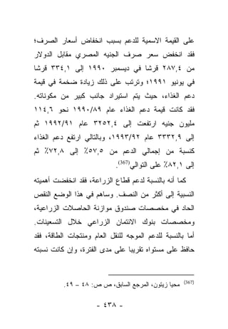 ‫ﻋﻠﻰ ﺍﻟﻘﻴﻤﺔ ﺍﻻﺴﻤﻴﺔ ﻟﻠﺩﻋﻡ ﺒﺴﺒﺏ ﺍﻨﺨﻔﺎﺽ ﺃﺴﻌﺎﺭ ﺍﻟﺼﺭﻑ؛‬
‫ﻓﻘﺩ ﺍﻨﺨﻔﺽ ﺴﻌﺭ ﺼﺭﻑ ﺍﻟﺠﻨﻴﻪ ﺍﻟﻤﺼﺭﻱ ﻤﻘﺎﺒل ﺍﻟﺩﻭﻻﺭ‬
‫ﻤﻥ ٤,٧٨٢ ﻗﺭﺸﺎ ﻓﻲ ﺩﻴﺴﻤﺒﺭ ٠٩٩١ ﺇﻟﻰ ١,٤٣٣ ﻗﺭﺸﺎ‬
 ‫ﹰ‬                             ‫ﹰ‬
‫ﻓﻲ ﻴﻭﻨﻴﻭ ١٩٩١؛ ﻭﺘﺭﺘﺏ ﻋﻠﻰ ﺫﻟﻙ ﺯﻴﺎﺩﺓ ﻀﺨﻤﺔ ﻓﻲ ﻗﻴﻤﺔ‬
‫ﺩﻋﻡ ﺍﻟﻐﺫﺍﺀ، ﺤﻴﺙ ﻴﺘﻡ ﺍﺴﺘﻴﺭﺍﺩ ﺠﺎﻨﺏ ﻜﺒﻴﺭ ﻤﻥ ﻤﻜﻭﻨﺎﺘﻪ.‬
‫ﻓﻘﺩ ﻜﺎﻨﺕ ﻗﻴﻤﺔ ﺩﻋﻡ ﺍﻟﻐﺫﺍﺀ ﻋﺎﻡ ٩٨/٠٩٩١ ﻨﺤﻭ ٦,٤١١‬
‫ﻤﻠﻴﻭﻥ ﺠﻨﻴﻪ ﺍﺭﺘﻔﻌﺕ ﺇﻟﻰ ٤,٢٥٢٣ ﻋﺎﻡ ١٩/٢٩٩١ ﺜﻡ‬
‫ﺇﻟﻰ ٩,٢٣٣٣ ﻋﺎﻡ ٢٩/٣٩٩١، ﻭﺒﺎﻟﺘﺎﻟﻲ ﺍﺭﺘﻔﻊ ﺩﻋﻡ ﺍﻟﻐﺫﺍﺀ‬
‫ﻜﻨﺴﺒﺔ ﻤﻥ ﺇﺠﻤﺎﻟﻲ ﺍﻟﺩﻋﻡ ﻤﻥ ٥,٧٥٪ ﺇﻟﻰ ٨,٢٧٪ ﺜﻡ‬
                            ‫ﺇﻟﻰ ١,٢٨٪ ﻋﻠﻰ ﺍﻟﺘﻭﺍﻟﻲ)763(.‬
‫ﻜﻤﺎ ﺃﻨﻪ ﺒﺎﻟﻨﺴﺒﺔ ﻟﺩﻋﻡ ﻗﻁﺎﻉ ﺍﻟﺯﺭﺍﻋﺔ، ﻓﻘﺩ ﺍﻨﺨﻔﻀﺕ ﺃﻫﻤﻴﺘﻪ‬
‫ﺍﻟﻨﺴﺒﻴﺔ ﺇﻟﻰ ﺃﻜﺜﺭ ﻤﻥ ﺍﻟﻨﺼﻑ. ﻭﺴﺎﻫﻡ ﻓﻲ ﻫﺫﺍ ﺍﻟﻭﻀﻊ ﺍﻟﻨﻘﺹ‬
‫ﺍﻟﺤﺎﺩ ﻓﻲ ﻤﺨﺼﺼﺎﺕ ﺼﻨﺩﻭﻕ ﻤﻭﺍﺯﻨﺔ ﺍﻟﺤﺎﺼﻼﺕ ﺍﻟﺯﺭﺍﻋﻴﺔ،‬
‫ﻭﻤﺨﺼﺼﺎﺕ ﺒﻨﻭﻙ ﺍﻻﺌﺘﻤﺎﻥ ﺍﻟﺯﺭﺍﻋﻲ ﺨﻼل ﺍﻟﺘﺴﻌﻴﻨﺎﺕ.‬
‫ﺃﻤﺎ ﺒﺎﻟﻨﺴﺒﺔ ﻟﻠﺩﻋﻡ ﺍﻟﻤﻭﺠﻪ ﻟﻠﻨﻘل ﺍﻟﻌﺎﻡ ﻭﻤﻨﺘﺠﺎﺕ ﺍﻟﻁﺎﻗﺔ، ﻓﻘﺩ‬
                                                      ‫‪‬‬
‫ﺤﺎﻓﻅ ﻋﻠﻰ ﻤﺴﺘﻭﺍﻩ ﺘﻘﺭﻴﺒﺎ ﻋﻠﻰ ﻤﺩﻯ ﺍﻟﻔﺘﺭﺓ، ﻭﺇﻥ ﻜﺎﻨﺕ ﻨﺴﺒﺘﻪ‬
                                ‫‪‬‬


                                                     ‫)763(‬
          ‫ﻤﺤﻴﺎ ﺯﻴﺘﻭﻥ، ﺍﻟﻤﺭﺠﻊ ﺍﻟﺴﺎﺒﻕ، ﺹ ﺹ: ٨٤ – ٩٤.‬

                     ‫- ٨٣٤ -‬
 