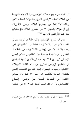 ‫ﻟـ ٣٩٪ ﻤﻥ ﻤﺠﻤﻭﻉ ﻤﻼﻙ ﺍﻷﺭﺍﻀﻲ، ﻭﺘﻤﺘﻠﻙ ﻫﺫﻩ ﺍﻟﺸﺭﻴﺤﺔ‬
‫ﻤﻥ ﺍﻟﻤﻼﻙ ﻨﺼﻑ ﺍﻷﺭﺍﻀﻲ ﺍﻟﻤﺯﺭﻭﻋﺔ، ﺒﻴﻨﻤﺎ ﺍﻟﻨﺼﻑ ﺍﻵﺨﺭ‬
‫ﻴﻤﺘﻠﻜﻪ ٧٪ ﻓﻘﻁ ﻤﻥ ﻤﺠﻤﻭﻉ ﺍﻟﻤﻼﻙ. ﻭﺘﺸﻴﺭ ﺍﻟﺘﻘﺩﻴﺭﺍﺕ‬
‫ﺇﻟﻰ ﺃﻥ ﻫﺅﻻﺀ ﻴﺸﻤﻠﻭﻥ ٢٪ ﻤﻥ ﻤﺠﻤﻭﻉ ﺍﻟﻤﻼﻙ ﺘﺒﻠﻎ ﻤﻠﻜﻴﺘﻬﻡ‬
                          ‫ﻤﻌﺎ ﺜﻠﺙ ﺍﻷﺭﺍﻀﻲ ﺍﻟﺯﺭﺍﻋﻴﺔ)073(.‬
                                                     ‫‪‬‬
‫ﻭﻤﺎ ﺯﺍل ﻗﺼﻭﺭ ﺍﻻﺴﺘﺜﻤﺎﺭ ﻴﻤﺜل ﻋﻘﺒﺔ ﻓﻲ ﻭﺠﻪ ﺘﻁﻭﻴﺭ‬
‫ﺍﻟﻘﻁﺎﻉ ﺍﻟﺯﺭﺍﻋﻲ، ﻓﺎﻻﺴﺘﺜﻤﺎﺭﺍﺕ ﺍﻟﺜﺎﺒﺘﺔ ﻓﻲ ﺍﻟﻘﻁﺎﻉ ﺍﻟﺯﺭﺍﻋﻲ‬
‫ﺒﻠﻐﺕ ﺒﺎﻟﻜﺎﺩ ٨٪ ﻤﻥ ﺇﺠﻤﺎﻟﻲ ﺍﻻﺴﺘﺜﻤﺎﺭﺍﺕ ﻓﻲ ﺍﻻﻗﺘﺼﺎﺩ‬
‫ﺍﻟﻤﺼﺭﻱ، ﺒﻴﻨﻤﺎ ﻨﺴﺒﺔ ﻤﺴﺎﻫﻤﺔ ﻫﺫﺍ ﺍﻟﻘﻁﺎﻉ ﻓﻲ ﺍﻟﻨﺎﺘﺞ ﺍﻟﻤﺤﻠﻲ‬
‫ﺍﻹﺠﻤﺎﻟﻲ ﺘﺯﻴﺩ ﻋﻥ ٦١٪، ﻴﻀﺎﻑ ﺇﻟﻰ ﺫﻟﻙ ﺃﻥ ﻏﺎﻟﺒﻴﺔ ﺍﻟﻤﻨﺘﺠﻴﻥ‬
‫ﻓﻲ ﺍﻟﻘﻁﺎﻉ ﺍﻟﺯﺭﺍﻋﻲ ﻴﻌﺎﻨﻭﻥ ﻤﻥ ﻋﺩﻡ ﻜﻔﺎﻴﺔ ﺍﻟﺘﺴﻬﻴﻼﺕ‬
‫ﺍﻻﺌﺘﻤﺎﻨﻴﺔ ﻭﺼﻌﻭﺒﺔ ﺍﻟﻭﺼﻭل ﺇﻟﻴﻬﺎ. ﻓﻘﺩ ﺒﻠﻎ ﺍﻟﻨﺼﻴﺏ ﺍﻟﻨﺴﺒﻲ‬
‫ﻟﻼﺌﺘﻤﺎﻥ ﺍﻟﻤﻭﺠﻪ ﻟﻸﻨﺸﻁﺔ ﺍﻟﺯﺭﺍﻋﻴﺔ ٩٪ ﻓﻘﻁ ﻤﻥ ﺇﺠﻤﺎﻟﻲ‬
‫ﺍﻻﺌﺘﻤﺎﻥ ﻓﻲ ﺍﻟﺴﻨﻭﺍﺕ ﺍﻟﺴﺎﺒﻘﺔ ﻋﻠﻰ ﺒﺭﻨﺎﻤﺞ ﺍﻹﺼﻼﺡ‬
‫ﺍﻻﻗﺘﺼﺎﺩﻱ، ﺒل ﺇﻥ ﻫﺫﻩ ﺍﻟﻨﺴﺒﺔ ﺘﺩﻨﺕ ﺇﻟﻰ ٥,٢٪ ﻓﻲ ﺍﻟﺴﻨﺘﻴﻥ‬


                                                        ‫) 073(‬
‫ﻤﺼﺭ – ﺘﻘﺭﻴﺭ ﺍﻟﺘﻨﻤﻴﺔ ﺍﻟﺒﺸﺭﻴﺔ ﻟﻌﺎﻡ ٦٩٩١، ﺍﻟﻤﺭﺠﻊ ﺍﻟﺴﺎﺒﻕ،‬
                                                 ‫ﺹ:٤.‬

                       ‫- ١٤٤ -‬
 