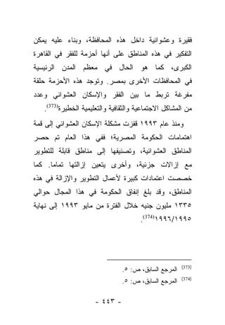 ‫ﻓﻘﻴﺭﺓ ﻭﻋﺸﻭﺍﺌﻴﺔ ﺩﺍﺨل ﻫﺫﻩ ﺍﻟﻤﺤﺎﻓﻅﺔ، ﻭﺒﻨﺎﺀ ﻋﻠﻴﻪ ﻴﻤﻜﻥ‬
          ‫‪‬‬
‫ﺍﻟﺘﻔﻜﻴﺭ ﻓﻲ ﻫﺫﻩ ﺍﻟﻤﻨﺎﻁﻕ ﻋﻠﻰ ﺃﻨﻬﺎ ﺃﺤﺯﻤﺔ ﻟﻠﻔﻘﺭ ﻓﻲ ﺍﻟﻘﺎﻫﺭﺓ‬
‫ﺍﻟﻜﺒﺭﻯ، ﻜﻤﺎ ﻫﻭ ﺍﻟﺤﺎل ﻓﻲ ﻤﻌﻅﻡ ﺍﻟﻤﺩﻥ ﺍﻟﺭﺌﻴﺴﻴﺔ‬
‫ﻓﻲ ﺍﻟﻤﺤﺎﻓﻅﺎﺕ ﺍﻷﺨﺭﻯ ﺒﻤﺼﺭ. ﻭﺘﻭﺠﺩ ﻫﺫﻩ ﺍﻷﺤﺯﻤﺔ ﺤﻠﻘﺔ‬
‫ﻤﻔﺭﻏﺔ ﺘﺭﺒﻁ ﻤﺎ ﺒﻴﻥ ﺍﻟﻔﻘﺭ ﻭﺍﻹﺴﻜﺎﻥ ﺍﻟﻌﺸﻭﺍﺌﻲ ﻭﻋﺩﺩ‬
   ‫ﻤﻥ ﺍﻟﻤﺸﺎﻜل ﺍﻻﺠﺘﻤﺎﻋﻴﺔ ﻭﺍﻟﺜﻘﺎﻓﻴﺔ ﻭﺍﻟﺘﻌﻠﻴﻤﻴﺔ ﺍﻟﺨﻁﻴﺭﺓ)373(.‬
‫ﻭﻤﻨﺫ ﻋﺎﻡ ٣٩٩١ ﻗﻔﺯﺕ ﻤﺸﻜﻠﺔ ﺍﻹﺴﻜﺎﻥ ﺍﻟﻌﺸﻭﺍﺌﻲ ﺇﻟﻰ ﻗﻤﺔ‬
‫ﺍﻫﺘﻤﺎﻤﺎﺕ ﺍﻟﺤﻜﻭﻤﺔ ﺍﻟﻤﺼﺭﻴﺔ؛ ﻓﻔﻲ ﻫﺫﺍ ﺍﻟﻌﺎﻡ ﺘﻡ ﺤﺼﺭ‬
‫ﺍﻟﻤﻨﺎﻁﻕ ﺍﻟﻌﺸﻭﺍﺌﻴﺔ، ﻭﺘﺼﻨﻴﻔﻬﺎ ﺇﻟﻰ ﻤﻨﺎﻁﻕ ﻗﺎﺒﻠﺔ ﻟﻠﺘﻁﻭﻴﺭ‬
‫ﻤﻊ ﺇﺯﺍﻻﺕ ﺠﺯﺌﻴﺔ، ﻭﺃﺨﺭﻯ ﻴﺘﻌﻴﻥ ﺇﺯﺍﻟﺘﻬﺎ ﺘﻤﺎﻤﺎ. ﻜﻤﺎ‬
      ‫‪‬‬
‫ﺨﺼﺼﺕ ﺍﻋﺘﻤﺎﺩﺍﺕ ﻜﺒﻴﺭﺓ ﻷﻋﻤﺎل ﺍﻟﺘﻁﻭﻴﺭ ﻭﺍﻹﺯﺍﻟﺔ ﻓﻲ ﻫﺫﻩ‬
                                               ‫ﹸ‬
‫ﺍﻟﻤﻨﺎﻁﻕ، ﻭﻗﺩ ﺒﻠﻎ ﺇﻨﻔﺎﻕ ﺍﻟﺤﻜﻭﻤﺔ ﻓﻲ ﻫﺫﺍ ﺍﻟﻤﺠﺎل ﺤﻭﺍﻟﻲ‬
‫٥٣٣١ ﻤﻠﻴﻭﻥ ﺠﻨﻴﻪ ﺨﻼل ﺍﻟﻔﺘﺭﺓ ﻤﻥ ﻤﺎﻴﻭ ٣٩٩١ ﺇﻟﻰ ﻨﻬﺎﻴﺔ‬
                                      ‫٥٩٩١/٦٩٩١)473(.‬




                                                       ‫)373(‬
                                ‫ﺍﻟﻤﺭﺠﻊ ﺍﻟﺴﺎﺒﻕ، ﺹ: ٥.‬
                                                       ‫)473(‬
                                ‫ﺍﻟﻤﺭﺠﻊ ﺍﻟﺴﺎﺒﻕ، ﺹ: ٥.‬

                     ‫- ٣٤٤ -‬
 