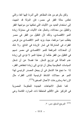 ‫ﻭﻟﻜﻥ ﺒﺎﻟﺭﻏﻡ ﻤﻥ ﻫﺫﻩ ﺍﻟﻤﻅﺎﻫﺭ ﺍﻟﺘﻲ ﺃﺸﺭﻨﺎ ﺇﻟﻴﻬﺎ ﺁﻨﻔﺎ، ﻭﺍﻟﺘﻲ‬
        ‫ﹰ‬
‫ﺘﻌﻜﺱ ﺤﺎﻟﺔ ﺍﻟﻔﻘﺭ ﻓﻲ ﻤﺼﺭ، ﻓﺈﻥ ﺍﻟﺩﻭﻟﺔ ﻗﺩ ﺍﺘﺠﻬﺕ‬
‫ﺇﻟﻰ ﺍﺴﺘﺨﺩﺍﻡ ﺍﻟﻌﺩﻴﺩ ﻤﻥ ﺍﻵﻟﻴﺎﺕ ﺍﻟﺘﻲ ﺘﻤﻜﻨﻬﺎ ﻤﻥ ﻤﻭﺍﺠﻬﺔ ﺍﻟﻔﻘﺭ‬
‫ﻭﺍﻟﺘﻘﻠﻴل ﻤﻥ ﻤﻌﺩﻻﺘﻪ، ﻭﺘﺘﻤﺜل ﻫﺫﻩ ﺍﻵﻟﻴﺎﺕ ﻓﻲ ﻤﺤﺎﻭﻟﺔ ﺯﻴﺎﺩﺓ‬
‫ﺍﻟﻨﻤﻭ ﺍﻻﻗﺘﺼﺎﺩﻱ، ﻭﺫﻟﻙ ﻷﻥ ﺍﻟﺘﻘﻠﻴل ﻤﻥ ﺍﻟﻔﻘﺭ ﻓﻲ ﻤﺼﺭ‬
‫ﻴﺘﻁﻠﺏ ﻨﻤﻭﺍ ﻤﺭﺘﻔﻌﺎ، ﺤﻴﺙ ﻴﺯﻴﺩ ﺍﻟﻨﻤﻭ ﺍﻻﻗﺘﺼﺎﺩﻱ ﻤﻥ ﻓﺭﺹ‬
                                 ‫‪‬‬      ‫‪‬‬
‫ﺍﻟﻔﻘﺭﺍﺀ ﻓﻲ ﺍﻟﻤﺸﺎﺭﻜﺔ ﻓﻲ ﺜﻤﺎﺭ ﺍﻟﺯﻴﺎﺩﺓ ﻓﻲ ﺍﻟﻨﺎﺘﺞ. ﻭﻻ ﺸﻙ‬
‫ﺃﻥ ﺍﻟﻤﻌﺩﻻﺕ ﺍﻟﻤﺭﺘﻔﻌﺔ ﻟﻠﻨﻤﻭ ﺍﻻﻗﺘﺼﺎﺩﻱ ﻓﻲ ﻤﺼﺭ ﺘﺴﻬﻡ‬
‫ﻓﻲ ﺍﻟﺘﻘﻠﻴل ﻤﻥ ﺍﻟﻔﻘﺭ ﻁﺎﻟﻤﺎ ﺃﻥ ﻋﻤﻠﻴﺔ ﺍﻟﻨﻤﻭ ﻻ ﺘﺅﺩﻱ ﺇﻟﻰ ﺯﻴﺎﺩﺓ‬
‫ﻋﺩﻡ ﺍﻟﻌﺩﺍﻟﺔ ﻓﻲ ﺘﻭﺯﻴﻊ ﺍﻟﺩﺨل. ﻫﺫﺍ ﻓﻀﻼ ﻋﻥ ﺃﻥ ﺘﺩﺨل‬
           ‫ﹰ‬
‫ﺍﻟﺴﻴﺎﺴﺎﺕ ﺍﻟﺤﻜﻭﻤﻴﺔ ﻴﻤﻜﻥ ﺃﻥ ﺘﺅﺩﻱ ﺇﻟﻰ ﺯﻴﺎﺩﺓ ﺍﻨﺨﻔﺎﺽ ﺍﻟﻔﻘﺭ،‬
‫ﺇﺫﺍ ﻤﺎ ﻨﺠﺢ ﻫﺫﺍ ﺍﻟﺘﺩﺨل ﻓﻲ ﺃﻥ ﻴﺠﻌل ﺍﻟﻤﺼﺩﺭ ﺍﻟﺭﺌﻴﺴﻲ ﻟﻬﺫﺍ‬
‫ﺍﻟﻨﻤﻭ ﻫﻭ ﻤﺠﺎﻻﺕ ﺍﻟﻨﺸﺎﻁ ﺍﻟﺭﺌﻴﺴﻴﺔ ﻟﻠﻨﺎﺱ ﺍﻟﻔﻘﺭﺍﺀ ﻤﺜل‬
               ‫ﺍﻟﺯﺭﺍﻋﺔ ﻭﻤﺸﺭﻭﻋﺎﺕ ﺍﻷﻋﻤﺎل ﺍﻟﺼﻐﻴﺭﺓ)573(.‬
‫ﻜﻤﺎ ﺘﺘﻤﺜل ﺍﻻﺘﺠﺎﻫﺎﺕ ﺍﻟﺠﺩﻴﺩﺓ ﻟﻠﺤﻜﻭﻤﺔ ﺍﻟﻤﺼﺭﻴﺔ‬
‫ﻓﻲ ﺍﻟﺘﺭﻜﻴﺯ ﻋﻠﻰ ﺍﻷﻗﺎﻟﻴﻡ ﺍﻟﻤﺘﺨﻠﻔﺔ ﺫﺍﺕ ﺍﻟﻤﻭﺍﺭﺩ ﺍﻟﻜﺎﻤﻨﺔ ﻭﻫﻲ‬


                                                       ‫)573(‬
                                ‫ﺍﻟﻤﺭﺠﻊ ﺍﻟﺴﺎﺒﻕ، ﺹ: ٧.‬

                      ‫- ٤٤٤ -‬
 