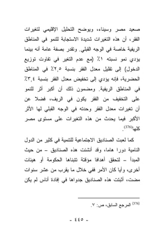 ‫ﺼﻌﻴﺩ ﻤﺼﺭ ﻭﺴﻴﻨﺎﺀ، ﻭﻴﻭﻀﺢ ﺍﻟﺘﺤﻠﻴل ﺍﻹﻗﻠﻴﻤﻲ ﻟﺘﻐﻴﺭﺍﺕ‬
‫ﺍﻟﻔﻘﺭ، ﺃﻥ ﻫﺫﻩ ﺍﻟﺘﻐﻴﺭﺍﺕ ﺸﺩﻴﺩﺓ ﺍﻻﺴﺘﺠﺎﺒﺔ ﻟﻠﻨﻤﻭ ﻓﻲ ﺍﻟﻤﻨﺎﻁﻕ‬
‫ﺍﻟﺭﻴﻔﻴﺔ ﺨﺎﺼﺔ ﻓﻲ ﺍﻟﻭﺠﻪ ﺍﻟﻘﺒﻠﻲ. ﻭﺘﻘﺩﺭ ﺒﺼﻔﺔ ﻋﺎﻤﺔ ﺃﻨﻪ ﺒﻴﻨﻤﺎ‬
‫ﻴﺅﺩﻱ ﻨﻤﻭ ﻨﺴﺒﺘﻪ ١٪ )ﻤﻊ ﻋﺩﻡ ﺍﻟﺘﻐﻴﺭ ﻓﻲ ﺘﻔﺎﻭﺕ ﺘﻭﺯﻴﻊ‬
‫ﺍﻟﺩﺨﻭل( ﺇﻟﻰ ﺘﻘﻠﻴل ﻤﻌﺩل ﺍﻟﻔﻘﺭ ﺒﻨﺴﺒﺔ ٥,٢٪ ﻓﻲ ﺍﻟﻤﻨﺎﻁﻕ‬
‫ﺍﻟﺤﻀﺭﻴﺔ، ﻓﺈﻨﻪ ﻴﺅﺩﻱ ﺇﻟﻰ ﺘﺨﻔﻴﺽ ﻤﻌﺩل ﺍﻟﻔﻘﺭ ﺒﻨﺴﺒﺔ ٤,٣٪‬
‫ﻓﻲ ﺍﻟﻤﻨﺎﻁﻕ ﺍﻟﺭﻴﻔﻴﺔ. ﻭﻤﻀﻤﻭﻥ ﺫﻟﻙ ﺃﻥ ﺃﻜﺒﺭ ﺃﺜﺭ ﻟﻠﻨﻤﻭ‬
‫ﻋﻠﻰ ﺍﻟﺘﺨﻔﻴﻑ ﻤﻥ ﺍﻟﻔﻘﺭ ﻴﻜﻭﻥ ﻓﻲ ﺍﻟﺭﻴﻑ، ﻓﻀﻼ ﻋﻥ‬
   ‫ﹰ‬
‫ﺃﻥ ﺘﻐﻴﺭﺍﺕ ﻤﻌﺩل ﺍﻟﻔﻘﺭ ﻭﺤﺩﺘﻪ ﻓﻲ ﺍﻟﻭﺠﻪ ﺍﻟﻘﺒﻠﻲ ﻟﻬﺎ ﺍﻷﺜﺭ‬
‫ﺍﻷﻜﺒﺭ ﻓﻴﻤﺎ ﻴﺤﺩﺙ ﻤﻥ ﻫﺫﻩ ﺍﻟﺘﻐﻴﺭﺍﺕ ﻋﻠﻰ ﻤﺴﺘﻭﻯ ﻤﺼﺭ‬
                                              ‫ﻜﻠﻬﺎ)673(.‬
‫ﻜﻤﺎ ﻟﻌﺒﺕ ﺍﻟﺼﻨﺎﺩﻴﻕ ﺍﻻﺠﺘﻤﺎﻋﻴﺔ ﻟﻠﺘﻨﻤﻴﺔ ﻓﻲ ﻜﺜﻴﺭ ﻤﻥ ﺍﻟﺩﻭل‬
‫ﺍﻟﻨﺎﻤﻴﺔ ﺩﻭﺭﺍ ﻫﺎﻤﺎ، ﻭﻗﺩ ﺃﻨﺸﺌﺕ ﻫﺫﻩ ﺍﻟﺼﻨﺎﺩﻴﻕ – ﻤﻥ ﺤﻴﺙ‬
                                  ‫‪‬‬    ‫‪‬‬
‫ﺍﻟﻤﺒﺩﺃ – ﻟﺘﺤﻘﻕ ﺃﻫﺩﺍﻓﺎ ﻤﺅﻗﺘﺔ ﺘﺘﺒﻨﺎﻫﺎ ﺍﻟﺤﻜﻭﻤﺔ ﺃﻭ ﻫﻴﺌﺎﺕ‬
                                ‫ﹰ‬
‫ﺃﺨﺭﻯ، ﻭﺃﻴﺎ ﻜﺎﻥ ﺍﻷﻤﺭ ﻓﻔﻲ ﺨﻼل ﻤﺎ ﻴﻘﺭﺏ ﻤﻥ ﻋﺸﺭ ﺴﻨﻭﺍﺕ‬
                                       ‫‪‬‬
‫ﻤﻀﺕ، ﺃﺜﺒﺘﺕ ﻫﺫﻩ ﺍﻟﺼﻨﺎﺩﻴﻕ ﺠﺩﻭﺍﻫﺎ ﻓﻲ ﺇﻓﺎﺩﺓ ﺃﻨﺎﺱ ﻟﻡ ﻴﻜﻥ‬


                                                      ‫)673(‬
                               ‫ﺍﻟﻤﺭﺠﻊ ﺍﻟﺴﺎﺒﻕ، ﺹ: ٧.‬

                     ‫- ٥٤٤ -‬
 