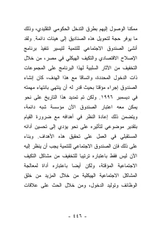 ‫ﻤﻤﻜﻨﺎ ﺍﻟﻭﺼﻭل ﺇﻟﻴﻬﻡ ﺒﻁﺭﻕ ﺍﻟﺘﺩﺨل ﺍﻟﺤﻜﻭﻤﻲ ﺍﻟﺘﻘﻠﻴﺩﻱ، ﻭﺫﻟﻙ‬
                                                 ‫ﹰ‬
‫ﻤﺎ ﻴﻭﻓﺭ ﺤﺠﺔ ﻟﺘﺤﻭﻴل ﻫﺫﻩ ﺍﻟﺼﻨﺎﺩﻴﻕ ﺇﻟﻰ ﻫﻴﺌﺎﺕ ﺩﺍﺌﻤﺔ. ﻭﻟﻘﺩ‬
‫ﺃﻨﺸﺊ ﺍﻟﺼﻨﺩﻭﻕ ﺍﻻﺠﺘﻤﺎﻋﻲ ﻟﻠﺘﻨﻤﻴﺔ ﻟﺘﻴﺴﻴﺭ ﺘﻨﻔﻴﺫ ﺒﺭﻨﺎﻤﺞ‬
‫ﺍﻹﺼﻼﺡ ﺍﻻﻗﺘﺼﺎﺩﻱ ﻭﺍﻟﺘﻜﻴﻑ ﺍﻟﻬﻴﻜﻠﻲ ﻓﻲ ﻤﺼﺭ، ﻤﻥ ﺨﻼل‬
‫ﺍﻟﺘﺨﻔﻴﻑ ﻤﻥ ﺍﻵﺜﺎﺭ ﺍﻟﺴﻠﺒﻴﺔ ﻟﻬﺫﺍ ﺍﻟﺒﺭﻨﺎﻤﺞ ﻋﻠﻰ ﺍﻟﻤﺠﻤﻭﻋﺎﺕ‬
‫ﺫﺍﺕ ﺍﻟﺩﺨﻭل ﺍﻟﻤﺤﺩﺩﺓ، ﻭﺍﺘﺴﺎﻗﺎ ﻤﻊ ﻫﺫﺍ ﺍﻟﻬﺩﻑ، ﻜﺎﻥ ﺇﻨﺸﺎﺀ‬
                         ‫ﹰ‬
‫ﺍﻟﺼﻨﺩﻭﻕ ﺇﺠﺭﺍﺀ ﻤﺅﻗﺘﺎ ﺒﺤﻴﺙ ﻗﺩﺭ ﻟﻪ ﺃﻥ ﻴﻨﺘﻬﻲ ﺒﺎﻨﺘﻬﺎﺀ ﻤﻬﻤﺘﻪ‬
                           ‫ﹸ‪‬‬       ‫ﹰ‬    ‫‪‬‬
‫ﻓﻲ ﺩﻴﺴﻤﺒﺭ ٦٩٩١. ﻭﻟﻜﻥ ﺘﻡ ﺘﻤﺩﻴﺩ ﻫﺫﺍ ﺍﻟﺘﺎﺭﻴﺦ ﻋﻠﻰ ﻨﺤﻭ‬
‫ﻴﻤﻜﻥ ﻤﻌﻪ ﺍﻋﺘﺒﺎﺭ ﺍﻟﺼﻨﺩﻭﻕ ﺍﻵﻥ ﻤﺅﺴﺴﺔ ﺸﺒﻪ ﺩﺍﺌﻤﺔ،‬
‫ﻭﻴﺘﻀﻤﻥ ﺫﻟﻙ ﺇﻋﺎﺩﺓ ﺍﻟﻨﻅﺭ ﻓﻲ ﺃﻫﺩﺍﻓﻪ ﻤﻊ ﻀﺭﻭﺭﺓ ﺍﻟﻘﻴﺎﻡ‬
‫ﺒﺘﻘﺩﻴﺭ ﻤﻭﻀﻭﻋﻲ ﻟﺘﺄﺜﻴﺭﻩ ﻋﻠﻰ ﻨﺤﻭ ﻴﺅﺩﻱ ﺇﻟﻰ ﺘﺤﺴﻴﻥ ﺃﺩﺍﺌﻪ‬
‫ﺍﻟﻤﺴﺘﻘﺒﻠﻲ ﻓﻲ ﺍﻟﻌﻤل ﻋﻠﻰ ﺘﺤﻘﻴﻕ ﻫﺫﻩ ﺍﻷﻫﺩﺍﻑ. ﻭﺒﻨﺎﺀ‬
‫‪‬‬
‫ﻋﻠﻰ ﺫﻟﻙ ﻓﺈﻥ ﺍﻟﺼﻨﺩﻭﻕ ﺍﻻﺠﺘﻤﺎﻋﻲ ﻟﻠﺘﻨﻤﻴﺔ ﻴﺠﺏ ﺃﻥ ﻴﻨﻅﺭ ﺇﻟﻴﻪ‬
‫ﺍﻵﻥ ﻟﻴﺱ ﻓﻘﻁ ﺒﺎﻋﺘﺒﺎﺭﻩ ﺘﺭﺘﻴﺒﺎ ﻟﻠﺘﺨﻔﻴﻑ ﻤﻥ ﻤﺸﺎﻜل ﺍﻟﺘﻜﻴﻑ‬
                         ‫‪‬‬
‫ﺍﻻﺠﺘﻤﺎﻋﻴﺔ ﺍﻟﻤﺅﻗﺘﺔ، ﻭﻟﻜﻥ ﺃﻴﻀﺎ ﺒﺎﻋﺘﺒﺎﺭﻩ ﺃﺩﺍﺓ ﻟﻤﻌﺎﻟﺠﺔ‬
                       ‫‪‬‬
‫ﺍﻟﻤﺸﺎﻜل ﺍﻻﺠﺘﻤﺎﻋﻴﺔ ﺍﻟﻬﻴﻜﻠﻴﺔ ﻤﻥ ﺨﻼل ﺍﻟﻤﺯﻴﺩ ﻤﻥ ﺨﻠﻕ‬
‫ﺍﻟﻭﻅﺎﺌﻑ ﻭﺘﻭﻟﻴﺩ ﺍﻟﺩﺨﻭل، ﻭﻤﻥ ﺨﻼل ﺍﻟﺤﺙ ﻋﻠﻰ ﻋﻼﻗﺎﺕ‬




                    ‫- ٦٤٤ -‬
 