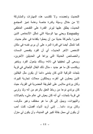 ‫ﺍﻟﺘﺤﺩﻴﺙ ﻭﺘﻌﻀﺩﻩ، ﻭﻻ ﺘﻜﺘﺴﺏ ﻫﺫﻩ ﺍﻟﻤﻬﺎﺭﺍﺕ ﻭﺍﻟﻤﺸﺎﺭﻜﺔ‬
‫ﺇﻻ ﻤﻥ ﺨﻼل ﻭﺴﻴﻠﺔ ﻭﻗﺩﺭﺓ ﺨﺎﺼﺔ ﻭﻫﺎﻤﺔ ﺘﻤﻴﺯ ﺍﻟﻤﺠﺘﻤﻊ‬
‫ﺍﻟﺤﺩﻴﺙ، ﻴﻁﻠﻕ ﻋﻠﻴﻬﺎ ﻟﻴﺭﻨﺭ ﺍﻟﻘﺩﺭﺓ ﻋﻠﻰ ﺍﻟﺘﻘﻤﺹ ﺍﻟﻌﺎﻁﻔﻲ‬
‫‪ Empathy‬ﻭﻴﻌﻨﻲ ﺒﻬﺎ ﺍﻟﻭﺴﻴﻠﺔ ﺍﻟﺘﻲ ﺘﻤﻜﻥ ﺍﻷﺸﺨﺎﺹ ﺍﻟﺫﻴﻥ‬
              ‫ﱢ‬
‫ﺘﻤﻴﺯﻭﺍ ﺒﺎﻟﺤﺭﻜﺔ ﺤﺩﻴﺜﺎ ﻤﻥ ﺃﻥ ﻴﻌﻤﻠﻭﺍ ﺒﻜﻔﺎﺀﺓ ﻓﻲ ﻋﺎﻟﻡ ﺤﺩﻴﺙ.‬
                                   ‫ﹰ‬
‫ﻜﻤﺎ ﺘﺘﻤﺜل ﺃﻴﻀﺎ ﻓﻲ ﻗﺩﺭﺓ ﺍﻟﻤﺭﺀ ﻋﻠﻰ ﺃﻥ ﻴﺭﻯ ﻨﻔﺴﻪ ﻓﻲ ﻤﻜﺎﻥ‬
                                       ‫‪‬‬
‫ﺍﻟﺸﺨﺹ ﺍﻵﺨﺭ ﺍﻟﺤﺩﻴﺙ، ﺃﻱ ﺃﻥ ﺍﻟﻔﺭﺩ ﻴﺘﻘﻤﺹ ﺍﻟﺴﻤﺎﺕ‬
‫ﻭﺍﻟﺨﺼﺎﺌﺹ ﺍﻟﺤﺩﻴﺜﺔ ﺍﻟﺘﻲ ﻴﺭﺍﻫﺎ ﻓﻲ ﺍﻟﺤﺩﻴﺜﻴﻥ ﺍﻵﺨﺭﻴﻥ،‬
‫ﻭﻴﺴﻌﻰ ﺇﻟﻰ ﺘﺤﻘﻴﻘﻬﺎ ﻓﻲ ﺫﺍﺘﻪ؛ ﻭﺒﺫﻟﻙ ﻴﺘﺤﻭل ﺍﻟﻔﺭﺩ ﻭﻴﺘﻐﻴﺭ‬
‫ﻭﻴﻜﺘﺴﺏ ﻜل ﻤﺎ ﻫﻭ ﺠﺩﻴﺩ ، ﻤﺜﺎل ﺫﻟﻙ ﺍﻟﺒﻘﺎل ﺍﻟﺒﻠﺠﺎﺘﻲ ﻓﻲ ﻗﺭﻴﺔ‬
‫ﺒﻠﺠﺎﺕ ﺍﻟﺘﺭﻜﻴﺔ ﺍﻟﺫﻱ ﻜﺎﻥ ﻴﺘﻤﻨﻰ ﺩﺍﺌﻤﺎ ﺃﻥ ﻴﻜﻭﻥ ﻤﺜل ﺍﻟﺒﻘﺎﻟﻴﻥ‬
                      ‫‪‬‬
‫ﺍﻟﺫﻴﻥ ﻴﻌﻤﻠﻭﻥ ﻓﻲ ﺃﻨﻘﺭﻩ، ﻭﻴﻤﺘﻠﻜﻭﻥ ﻤﺤﻼﺕ ﺘﺠﺎﺭﻴﺔ ﻜﺒﻴﺭﺓ،‬
‫ﻭﻜﺎﻥ ﻴﺭﺘﺩﻱ ﻤﻼﺒﺱ ﻋﻠﻰ ﺍﻟﻁﺭﻴﻘﺔ ﺍﻟﺤﻀﺭﻴﺔ ﻓﻲ ﺍﻟﻘﺭﻴﺔ، ﺤﻴﺙ‬
‫ﻜﺎﻥ ﻴﺭﺘﺩﻱ ﻨﻭﻋﺎ ﻤﻥ ﺭﺒﺎﻁ ﺍﻟﻌﻨﻕ ﺒﺎﻟﺭﻏﻡ ﻤﻥ ﺃﻨﻪ ﻭﻟﺩَ ﻭﺘﺭﺒﻰ‬
        ‫‪ِ‬‬                              ‫‪‬‬
‫ﻓﻲ ﻗﺭﻴﺔ ﺒﻠﺠﺎﺕ، ﺃﻱ ﺃﻨﻪ ﻜﺎﻥ ﻴﻌﻴﺵ ﻓﻲ ﻋﺎﻟﻡ ﻤﻠﻲﺀ ﺒﺎﻟﺨﻴﺎﻻﺕ‬
‫ﻭﺍﻟﺘﻬﻴﺅﺍﺕ، ﻭﻴﻤﻴل ﺇﻟﻰ ﻜل ﻤﺎ ﻫﻭ ﻤﺨﺘﻠﻑ ﻭﻏﻴﺭ ﻤﺄﻟﻭﻑ،‬
‫ﻭﻜﺎﻥ ﻴﺭﺩﺩ ﺩﺍﺌﻤﺎ... ﺇﻨﻨﻲ ﺃﺭﻴﺩ ﺃﺸﻴﺎﺀ ﺃﻓﻀل، ﻜﻨﺕ ﺃﺤﺏ‬
                                  ‫‪‬‬
‫ﺃﻥ ﻴﻜﻭﻥ ﻟﻲ ﻤﺤل ﺒﻘﺎﻟﺔ ﻜﺒﻴﺭ ﻓﻲ ﺍﻟﻤﺩﻴﻨﺔ، ﻭﺃﻥ ﻴﻜﻭﻥ ﻟﻲ ﻤﻨﺯل‬


                      ‫- ٤٤ -‬
 