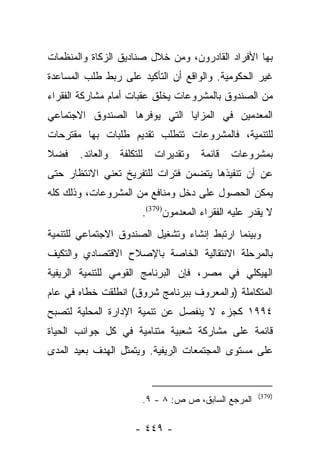 ‫ﺒﻬﺎ ﺍﻷﻓﺭﺍﺩ ﺍﻟﻘﺎﺩﺭﻭﻥ، ﻭﻤﻥ ﺨﻼل ﺼﻨﺎﺩﻴﻕ ﺍﻟﺯﻜﺎﺓ ﻭﺍﻟﻤﻨﻅﻤﺎﺕ‬
‫ﻏﻴﺭ ﺍﻟﺤﻜﻭﻤﻴﺔ. ﻭﺍﻟﻭﺍﻗﻊ ﺃﻥ ﺍﻟﺘﺄﻜﻴﺩ ﻋﻠﻰ ﺭﺒﻁ ﻁﻠﺏ ﺍﻟﻤﺴﺎﻋﺩﺓ‬
‫ﻤﻥ ﺍﻟﺼﻨﺩﻭﻕ ﺒﺎﻟﻤﺸﺭﻭﻋﺎﺕ ﻴﺨﻠﻕ ﻋﻘﺒﺎﺕ ﺃﻤﺎﻡ ﻤﺸﺎﺭﻜﺔ ﺍﻟﻔﻘﺭﺍﺀ‬
‫ﺍﻟﻤﻌﺩﻤﻴﻥ ﻓﻲ ﺍﻟﻤﺯﺍﻴﺎ ﺍﻟﺘﻲ ﻴﻭﻓﺭﻫﺎ ﺍﻟﺼﻨﺩﻭﻕ ﺍﻻﺠﺘﻤﺎﻋﻲ‬
‫ﻟﻠﺘﻨﻤﻴﺔ، ﻓﺎﻟﻤﺸﺭﻭﻋﺎﺕ ﺘﺘﻁﻠﺏ ﺘﻘﺩﻴﻡ ﻁﻠﺒﺎﺕ ﺒﻬﺎ ﻤﻘﺘﺭﺤﺎﺕ‬
‫ﻓﻀﻼ‬
‫ﹰ‬      ‫ﻭﺍﻟﻌﺎﺌﺩ.‬   ‫ﻟﻠﺘﻜﻠﻔﺔ‬     ‫ﻭﺘﻘﺩﻴﺭﺍﺕ‬   ‫ﻗﺎﺌﻤﺔ‬   ‫ﺒﻤﺸﺭﻭﻋﺎﺕ‬
‫ﻋﻥ ﺃﻥ ﺘﻨﻔﻴﺫﻫﺎ ﻴﺘﻀﻤﻥ ﻓﺘﺭﺍﺕ ﻟﻠﺘﻔﺭﻴﺦ ﺘﻌﻨﻲ ﺍﻻﻨﺘﻅﺎﺭ ﺤﺘﻰ‬
‫ﻴﻤﻜﻥ ﺍﻟﺤﺼﻭل ﻋﻠﻰ ﺩﺨل ﻭﻤﻨﺎﻓﻊ ﻤﻥ ﺍﻟﻤﺸﺭﻭﻋﺎﺕ، ﻭﺫﻟﻙ ﻜﻠﻪ‬
                        ‫ﻻ ﻴﻘﺩﺭ ﻋﻠﻴﻪ ﺍﻟﻔﻘﺭﺍﺀ ﺍﻟﻤﻌﺩﻤﻭﻥ)973(.‬
‫ﻭﺒﻴﻨﻤﺎ ﺍﺭﺘﺒﻁ ﺇﻨﺸﺎﺀ ﻭﺘﺸﻐﻴل ﺍﻟﺼﻨﺩﻭﻕ ﺍﻻﺠﺘﻤﺎﻋﻲ ﻟﻠﺘﻨﻤﻴﺔ‬
‫ﺒﺎﻟﻤﺭﺤﻠﺔ ﺍﻻﻨﺘﻘﺎﻟﻴﺔ ﺍﻟﺨﺎﺼﺔ ﺒﺎﻹﺼﻼﺡ ﺍﻻﻗﺘﺼﺎﺩﻱ ﻭﺍﻟﺘﻜﻴﻑ‬
‫ﺍﻟﻬﻴﻜﻠﻲ ﻓﻲ ﻤﺼﺭ، ﻓﺈﻥ ﺍﻟﺒﺭﻨﺎﻤﺞ ﺍﻟﻘﻭﻤﻲ ﻟﻠﺘﻨﻤﻴﺔ ﺍﻟﺭﻴﻔﻴﺔ‬
‫ﺍﻟﻤﺘﻜﺎﻤﻠﺔ )ﻭﺍﻟﻤﻌﺭﻭﻑ ﺒﺒﺭﻨﺎﻤﺞ ﺸﺭﻭﻕ( ﺍﻨﻁﻠﻘﺕ ﺨﻁﺎﻩ ﻓﻲ ﻋﺎﻡ‬
‫٤٩٩١ ﻜﺠﺯﺀ ﻻ ﻴﻨﻔﺼل ﻋﻥ ﺘﻨﻤﻴﺔ ﺍﻹﺩﺍﺭﺓ ﺍﻟﻤﺤﻠﻴﺔ ﻟﺘﺼﺒﺢ‬
‫ﻗﺎﺌﻤﺔ ﻋﻠﻰ ﻤﺸﺎﺭﻜﺔ ﺸﻌﺒﻴﺔ ﻤﺘﻨﺎﻤﻴﺔ ﻓﻲ ﻜل ﺠﻭﺍﻨﺏ ﺍﻟﺤﻴﺎﺓ‬
‫ﻋﻠﻰ ﻤﺴﺘﻭﻯ ﺍﻟﻤﺠﺘﻤﻌﺎﺕ ﺍﻟﺭﻴﻔﻴﺔ. ﻭﻴﺘﻤﺜل ﺍﻟﻬﺩﻑ ﺒﻌﻴﺩ ﺍﻟﻤﺩﻯ‬


                                                         ‫)973(‬
                            ‫ﺍﻟﻤﺭﺠﻊ ﺍﻟﺴﺎﺒﻕ، ﺹ ﺹ: ٨ - ٩.‬

                      ‫- ٩٤٤ -‬
 