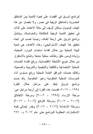 ‫ﻟﺒﺭﻨﺎﻤﺞ ﺸﺭﻭﻕ ﻓﻲ ﺍﻟﻘﻀﺎﺀ ﻋﻠﻰ ﻓﺠﻭﺓ ﺍﻟﺘﻨﻤﻴﺔ ﺒﻴﻥ ﺍﻟﻤﻨﺎﻁﻕ‬
‫ﺍﻟﺤﻀﺭﻴﺔ ﻭﺍﻟﻤﻨﺎﻁﻕ ﺍﻟﺭﻴﻔﻴﺔ ﻓﻲ ﻤﺼﺭ، ﻭﻻ ﻴﻨﻔﺼل ﻋﻥ ﻫﺫﺍ‬
‫ﺍﻟﻬﺩﻑ ﺍﻟﻭﺼﻭل ﺒﺴﻜﺎﻥ ﺍﻟﺭﻴﻑ ﺇﻟﻰ ﺤﺎﻟﺔ ﺍﻻﻋﺘﻤﺎﺩ ﻋﻠﻰ ﺍﻟﺫﺍﺕ‬
‫ﻓﻲ ﺘﺤﻘﻴﻕ ﺍﻟﺘﻨﻤﻴﺔ ﺍﻟﺭﻴﻔﻴﺔ ﺍﻟﻤﺘﻜﺎﻤﻠﺔ ﻭﺍﻟﻤﺘﻭﺍﺼﻠﺔ، ﻭﻴﺸﺘﻤل‬
‫ﺒﺭﻨﺎﻤﺞ ﺸﺭﻭﻕ ﻋﻠﻰ ﺃﺭﺒﻌﺔ ﺃﻫﺩﺍﻑ ﺭﺌﻴﺴﻴﺔ ﺘﺼﺏ ﻓﻲ ﺍﺘﺠﺎﻩ‬
‫ﺘﺤﻘﻴﻕ ﻫﺫﺍ ﺍﻟﻬﺩﻑ ﺍﻻﺴﺘﺭﺍﺘﻴﺠﻲ، ﻭﻫﺫﻩ ﺍﻷﻫﺩﺍﻑ ﻫﻲ ﺘﻨﻤﻴﺔ‬
‫ﺍﻟﺒﻴﺌﺔ ﺍﻟﻤﺤﻠﻴﺔ ﻤﻥ ﺨﻼل ﻜﻔﺎﺀﺓ ﺍﺴﺘﺨﺩﺍﻡ ﺍﻟﻤﻭﺍﺭﺩ ﺍﻟﻤﺤﻠﻴﺔ،‬
‫ﻭﺯﻴﺎﺩﺓ ﻓﺭﺹ ﺨﻠﻕ ﻭﻅﺎﺌﻑ ﻤﺤﻠﻴﺔ ﻤﻨﺘﺠﺔ ﻭﺘﺘﻤﺘﻊ ﺒﺎﻻﺴﺘﻘﺭﺍﺭ‬
‫ﻤﻥ ﺨﻼل ﺘﻨﻭﻴﻊ ﺍﻷﻨﺸﻁﺔ ﺍﻻﻗﺘﺼﺎﺩﻴﺔ، ﻭﺭﻓﻊ ﻜﻔﺎﺀﺓ ﺍﻟﺨﺩﻤﺎﺕ‬
‫ﺍﻟﻤﺤﻠﻴﺔ ﺍﻻﺠﺘﻤﺎﻋﻴﺔ ﻭﺍﻟﺜﻘﺎﻓﻴﺔ ﻭﺍﻟﺘﻌﻠﻴﻤﻴﺔ ﻭﺍﻟﺘﺩﺭﻴﺒﻴﺔ ﻭﺍﻟﺼﺤﻴﺔ،‬
‫ﻭﻜﺫﻟﻙ ﺨﺩﻤﺎﺕ ﺍﻟﻤﺭﺍﻓﻕ ﺍﻟﻌﺎﻤﺔ ﺍﻟﻤﺤﻠﻴﺔ ﻭﺭﻓﻊ ﻤﺴﺘﻭﻯ ﺃﺩﺍﺀ‬
‫ﺍﻟﻤﺅﺴﺴﺎﺕ ﺍﻟﻤﺤﻠﻴﺔ ﺍﻟﺤﻜﻭﻤﻴﺔ ﻭﻏﻴﺭ ﺍﻟﺤﻜﻭﻤﻴﺔ. ﻭﻗﺩ ﺼﻤﻡ‬
 ‫‪‬‬
‫ﺍﻟﻔﺘﺭﺓ‬   ‫ﺨﻼل‬     ‫ﻤﺭﺍﺤل‬     ‫ﻋﻠﻰ‬    ‫ﻟﻴﻨﻔﺫ‬   ‫ﺸﺭﻭﻕ‬     ‫ﺒﺭﻨﺎﻤﺞ‬
‫٤٩٩١ – ٧١٠٢، ﻓﻘﺴﻤﺕ ﻫﺫﻩ ﺍﻟﻔﺘﺭﺓ ﺇﻟﻰ ﺃﺭﺒﻌﺔ ﻤﺭﺍﺤل ﻫﻲ:‬
‫ﻤﺭﺤﻠﺔ ﺍﻹﺭﺴﺎﺀ )٤٩٩١ – ٢٠٠٢( ﻭﻤﺭﺤﻠﺔ ﺍﻻﻨﻁﻼﻕ‬
‫)٢٠٠٢ – ٧٠٠٢( ﻭﻤﺭﺤﻠﺔ ﺍﻟﺘﻭﻫﺞ )٧٠٠٢ – ٢١٠٢(‬
‫ﻭﻤﺭﺤﻠﺔ ﺍﻻﺴﺘﺩﺍﻤﺔ )٢١٠٢ – ٧١٠٢( ﻭﻴﻘﺩﺭ ﺇﺠﻤﺎﻟﻲ ﻗﻴﻤﺔ‬
‫ﺍﻻﺴﺘﺜﻤﺎﺭﺍﺕ ﺍﻟﻤﻁﻠﻭﺒﺔ ﻟﻠﺒﺭﻨﺎﻤﺞ ﺤﺘﻰ ﻋﺎﻡ ٧١٠٢ ﺒـ ٧٦٢‬


                      ‫- ٠٥٤ -‬
 