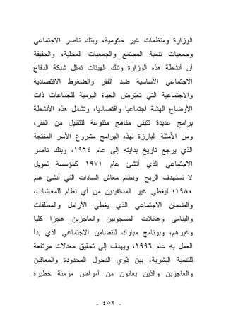 ‫ﺍﻟﻭﺯﺍﺭﺓ ﻭﻤﻨﻅﻤﺎﺕ ﻏﻴﺭ ﺤﻜﻭﻤﻴﺔ، ﻭﺒﻨﻙ ﻨﺎﺼﺭ ﺍﻻﺠﺘﻤﺎﻋﻲ‬
‫ﻭﺠﻤﻌﻴﺎﺕ ﺘﻨﻤﻴﺔ ﺍﻟﻤﺠﺘﻤﻊ ﻭﺍﻟﺠﻤﻌﻴﺎﺕ ﺍﻟﻤﺤﻠﻴﺔ، ﻭﺍﻟﺤﻘﻴﻘﺔ‬
‫ﺃﻥ ﺃﻨﺸﻁﺔ ﻫﺫﻩ ﺍﻟﻭﺯﺍﺭﺓ ﻭﺘﻠﻙ ﺍﻟﻬﻴﺌﺎﺕ ﺘﻤﺜل ﺸﺒﻜﺔ ﺍﻟﺩﻓﺎﻉ‬
‫ﺍﻻﺠﺘﻤﺎﻋﻲ ﺍﻷﺴﺎﺴﻴﺔ ﻀﺩ ﺍﻟﻔﻘﺭ ﻭﺍﻟﻀﻐﻭﻁ ﺍﻻﻗﺘﺼﺎﺩﻴﺔ‬
‫ﻭﺍﻻﺠﺘﻤﺎﻋﻴﺔ ﺍﻟﺘﻲ ﺘﻌﺘﺭﺽ ﺍﻟﺤﻴﺎﺓ ﺍﻟﻴﻭﻤﻴﺔ ﻟﻠﺠﻤﺎﻋﺎﺕ ﺫﺍﺕ‬
‫ﺍﻷﻭﻀﺎﻉ ﺍﻟﻬﺸﺔ ﺍﺠﺘﻤﺎﻋﻴﺎ ﻭﺍﻗﺘﺼﺎﺩﻴﺎ، ﻭﺘﺸﻤل ﻫﺫﻩ ﺍﻷﻨﺸﻁﺔ‬
                   ‫‪‬‬         ‫‪‬‬
‫ﺒﺭﺍﻤﺞ ﻋﺩﻴﺩﺓ ﺘﺘﺒﻨﻰ ﻤﻨﺎﻫﺞ ﻤﺘﻨﻭﻋﺔ ﻟﻠﺘﻘﻠﻴل ﻤﻥ ﺍﻟﻔﻘﺭ،‬
‫ﻭﻤﻥ ﺍﻷﻤﺜﻠﺔ ﺍﻟﺒﺎﺭﺯﺓ ﻟﻬﺫﻩ ﺍﻟﺒﺭﺍﻤﺞ ﻤﺸﺭﻭﻉ ﺍﻷﺴﺭ ﺍﻟﻤﻨﺘﺠﺔ‬
‫ﺍﻟﺫﻱ ﻴﺭﺠﻊ ﺘﺎﺭﻴﺦ ﺒﺩﺍﻴﺘﻪ ﺇﻟﻰ ﻋﺎﻡ ٤٦٩١، ﻭﺒﻨﻙ ﻨﺎﺼﺭ‬
‫ﺍﻻﺠﺘﻤﺎﻋﻲ ﺍﻟﺫﻱ ﺃﻨﺸﺊ ﻋﺎﻡ ١٧٩١ ﻜﻤﺅﺴﺴﺔ ﺘﻤﻭﻴل‬
‫ﻻ ﺘﺴﺘﻬﺩﻑ ﺍﻟﺭﺒﺢ. ﻭﻨﻅﺎﻡ ﻤﻌﺎﺵ ﺍﻟﺴﺎﺩﺍﺕ ﺍﻟﺘﻲ ﺃﻨﺸﺊ ﻋﺎﻡ‬
‫٠٨٩١؛ ﻟﻴﻐﻁﻲ ﻏﻴﺭ ﺍﻟﻤﺴﺘﻔﻴﺩﻴﻥ ﻤﻥ ﺃﻱ ﻨﻅﺎﻡ ﻟﻠﻤﻌﺎﺸﺎﺕ،‬
‫ﻭﺍﻟﻀﻤﺎﻥ ﺍﻻﺠﺘﻤﺎﻋﻲ ﺍﻟﺫﻱ ﻴﻐﻁﻲ ﺍﻷﺭﺍﻤل ﻭﺍﻟﻤﻁﻠﻘﺎﺕ‬
‫ﻭﺍﻟﻴﺘﺎﻤﻰ ﻭﻋﺎﺌﻼﺕ ﺍﻟﻤﺴﺠﻭﻨﻴﻥ ﻭﺍﻟﻌﺎﺠﺯﻴﻥ ﻋﺠﺯﺍ ﻜﻠﻴﺎ‬
 ‫‪‬‬    ‫‪‬‬
‫ﻭﻏﻴﺭﻫﻡ، ﻭﺒﺭﻨﺎﻤﺞ ﻤﺒﺎﺭﻙ ﻟﻠﺘﻀﺎﻤﻥ ﺍﻻﺠﺘﻤﺎﻋﻲ ﺍﻟﺫﻱ ﺒﺩﺃ‬
‫ﺍﻟﻌﻤل ﺒﻪ ﻋﺎﻡ ٦٩٩١، ﻭﻴﻬﺩﻑ ﺇﻟﻰ ﺘﺤﻘﻴﻕ ﻤﻌﺩﻻﺕ ﻤﺭﺘﻔﻌﺔ‬
‫ﻟﻠﺘﻨﻤﻴﺔ ﺍﻟﺒﺸﺭﻴﺔ، ﺒﻴﻥ ﺫﻭﻱ ﺍﻟﺩﺨﻭل ﺍﻟﻤﺤﺩﻭﺩﺓ ﻭﺍﻟﻤﻌﺎﻗﻴﻥ‬
‫ﻭﺍﻟﻌﺎﺠﺯﻴﻥ ﻭﺍﻟﺫﻴﻥ ﻴﻌﺎﻨﻭﻥ ﻤﻥ ﺃﻤﺭﺍﺽ ﻤﺯﻤﻨﺔ ﺨﻁﻴﺭﺓ‬


                   ‫- ٢٥٤ -‬
 