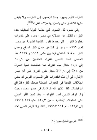 ‫ﺍﻟﻔﻘﺭﺍﺀ ﺍﻟﻘﻴﺎﻡ ﺒﺠﻬﻭﺩ ﺠﺎﺩﺓ ﻟﻠﻭﺼﻭل ﺇﻟﻰ ﺍﻟﻔﻘﺭﺍﺀ، ﻭﻻ ﻴﻨﺒﻐﻲ‬
          ‫ﻋﻠﻴﻬﺎ ﺍﻻﻨﺘﻅﺎﺭ ﺤﺘﻰ ﻴﺘﺼل ﺒﻬﺎ ﻫﺅﻻﺀ ﺍﻟﻔﻘﺭﺍﺀ)283(.‬
‫ﻭﻓﻲ ﻀﻭﺀ ﻜل ﺍﻟﺠﻬﻭﺩ ﺍﻟﺘﻲ ﺘﺒﺫﻟﻬﺎ ﺍﻟﺩﻭﻟﺔ ﻟﺘﺨﻔﻴﻑ ﺤﺩﺓ‬
‫ﺍﻟﻔﻘﺭ، ﻭﺍﻟﺘﻘﻠﻴل ﻤﻥ ﻤﻌﺩﻻﺘﻪ ﻓﻲ ﻤﺼﺭ، ﻭﺒﻨﺎﺀ ﻋﻠﻰ ﺘﻘﺩﻴﺭﺍﺕ‬
            ‫‪‬‬
‫ﺨﻁﻭﻁ ﺍﻟﻔﻘﺭ – ﺍﻟﺘﻲ ﺤﺩﺩﻫﺎ ﺘﻘﺭﻴﺭ ﺍﻟﺘﻨﻤﻴﺔ ﺍﻟﺒﺸﺭﻴﺔ ﻋﻥ ﻤﺼﺭ‬
‫ﻟﻌﺎﻡ ٦٩٩١ – ﻭﺠﺩ ﺃﻥ ﻜﻼ ﻤﻥ ﻤﻌﺩل ﺍﻟﻔﻘﺭ ﺍﻟﻤﺩﻗﻊ ﻭﻤﻌﺩل‬
                           ‫ﹰ‬     ‫‪ِ ‬‬
‫ﺍﻟﻔﻘﺭ ﻋﺎﻤﺔ، ﻗﺩ ﺍﻨﺨﻔﺽ ﻓﻴﻤﺎ ﺒﻴﻥ ﻋﺎﻤﻲ ١٩٩١ ﻭ ٦٩٩١، ﻓﻘﺩ‬
‫ﺍﻨﺨﻔﺽ ﺍﻟﻌﺩﺩ ﺍﻟﻨﺴﺒﻲ ﻟﻠﻔﻘﺭﺍﺀ ﺍﻟﻤﺩﻗﻌﻴﻥ ﻤﻥ ٩,٠١٪‬
‫ﺇﻟﻰ ٤,٧٪ ﺨﻼل ﻫﺫﻩ ﺍﻟﻔﺘﺭﺓ، ﻜﻤﺎ ﺍﻨﺨﻔﻀﺕ ﻨﺴﺒﺔ ﺍﻟﻔﻘﺭﺍﺀ‬
‫ﻤﻥ ٥٢٪ ﺇﻟﻰ ٨,٢٢٪ ﺨﻼل ﻨﻔﺱ ﺍﻟﻔﺘﺭﺓ. ﻏﻴﺭ ﺃﻨﻪ ﺘﺠﺩﺭ‬
‫ﺍﻹﺸﺎﺭﺓ ﺇﻟﻰ ﺃﻥ ﻫﺫﻩ ﺍﻟﺘﻘﺩﻴﺭﺍﺕ ﻋﻠﻰ ﺍﻟﻤﺴﺘﻭﻯ ﺍﻟﻘﻭﻤﻲ ﻗﺩ ﺘﺨﻔﻲ‬
‫ﺍﺨﺘﻼﻓﺎﺕ ﺇﻗﻠﻴﻤﻴﺔ ﻓﻲ ﺍﻟﺘﻐﻴﺭﺍﺕ ﺍﻟﻤﺘﻌﻠﻘﺔ ﺒﻤﻌﺩل ﺍﻟﻔﻘﺭ؛ ﻓﺎﻟﻭﺍﻗﻊ‬
‫ﺃﻥ ﻗﻴﺎﺴﺎﺕ ﺍﻟﻔﻘﺭ ﺘﻅﻬﺭ ﺃﻨﻪ ﻗﺩ ﺍﺯﺩﺍﺩ ﻓﻲ ﺤﻀﺭ ﻤﺼﺭ، ﺤﻴﺙ‬
‫ﺯﺍﺩ ﺍﻟﺭﻗﻡ ﺍﻟﻨﺴﺒﻲ ﻟﻌﺩﺩ ﺍﻟﻔﻘﺭﺍﺀ – ﻭﻓﻘﺎ ﻟﺨﻁ ﺍﻟﻔﻘﺭ ﺍﻟﻤﺒﻨﻲ‬
                  ‫ﹰ‬
‫ﻋﻠﻰ ﺍﻟﺤﺎﺠﺎﺕ ﺍﻷﺴﺎﺴﻴﺔ – ﻤﻥ ٣,٠٢٪ ﻋﺎﻡ٠٩٩١ /١٩٩١‬
‫ﺇﻟﻰ ٥,٢٢٪ ﻋﺎﻡ ٥٩٩١/٦٩٩١. ﻜﺫﻟﻙ ﺯﺍﺩ ﺍﻟﺭﻗﻡ ﺍﻟﻨﺴﺒﻲ ﻟﻌﺩﺩ‬


                                                      ‫)283(‬
                              ‫ﺍﻟﻤﺭﺠﻊ ﺍﻟﺴﺎﺒﻕ، ﺹ: ٠١.‬

                      ‫- ٤٥٤ -‬
 