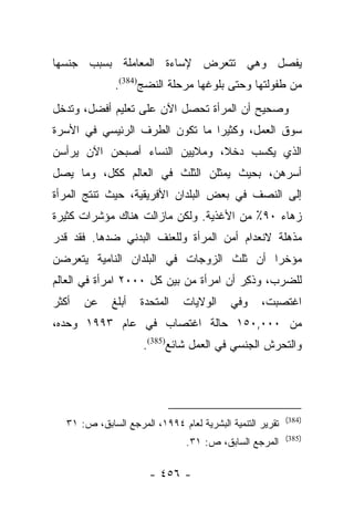 ‫ﻴﻔﺼل ﻭﻫﻲ ﺘﺘﻌﺭﺽ ﻹﺴﺎﺀﺓ ﺍﻟﻤﻌﺎﻤﻠﺔ ﺒﺴﺒﺏ ﺠﻨﺴﻬﺎ‬
               ‫ﻤﻥ ﻁﻔﻭﻟﺘﻬﺎ ﻭﺤﺘﻰ ﺒﻠﻭﻏﻬﺎ ﻤﺭﺤﻠﺔ ﺍﻟﻨﻀﺞ)483(.‬
‫ﻭﺼﺤﻴﺢ ﺃﻥ ﺍﻟﻤﺭﺃﺓ ﺘﺤﺼل ﺍﻵﻥ ﻋﻠﻰ ﺘﻌﻠﻴﻡ ﺃﻓﻀل، ﻭﺘﺩﺨل‬
‫ﺴﻭﻕ ﺍﻟﻌﻤل، ﻭﻜﺜﻴﺭﺍ ﻤﺎ ﺘﻜﻭﻥ ﺍﻟﻁﺭﻑ ﺍﻟﺭﺌﻴﺴﻲ ﻓﻲ ﺍﻷﺴﺭﺓ‬
                                ‫‪‬‬
‫ﺍﻟﺫﻱ ﻴﻜﺴﺏ ﺩﺨﻼ، ﻭﻤﻼﻴﻴﻥ ﺍﻟﻨﺴﺎﺀ ﺃﺼﺒﺤﻥ ﺍﻵﻥ ﻴﺭﺃﺴﻥ‬
                               ‫ﹰ‬
‫ﺃﺴﺭﻫﻥ، ﺒﺤﻴﺙ ﻴﻤﺜﻠﻥ ﺍﻟﺜﻠﺙ ﻓﻲ ﺍﻟﻌﺎﻟﻡ ﻜﻜل، ﻭﻤﺎ ﻴﺼل‬
‫ﺇﻟﻰ ﺍﻟﻨﺼﻑ ﻓﻲ ﺒﻌﺽ ﺍﻟﺒﻠﺩﺍﻥ ﺍﻷﻓﺭﻴﻘﻴﺔ، ﺤﻴﺙ ﺘﻨﺘﺞ ﺍﻟﻤﺭﺃﺓ‬
‫ﺯﻫﺎﺀ ٠٩٪ ﻤﻥ ﺍﻷﻏﺫﻴﺔ. ﻭﻟﻜﻥ ﻤﺎﺯﺍﻟﺕ ﻫﻨﺎﻙ ﻤﺅﺸﺭﺍﺕ ﻜﺜﻴﺭﺓ‬
‫ﻤﺫﻫﻠﺔ ﻻﻨﻌﺩﺍﻡ ﺃﻤﻥ ﺍﻟﻤﺭﺃﺓ ﻭﻟﻠﻌﻨﻑ ﺍﻟﺒﺩﻨﻲ ﻀﺩﻫﺎ. ﻓﻘﺩ ﻗﺩﺭ‬
‫ﹸ‪ ‬‬
‫ﻤﺅﺨﺭﺍ ﺃﻥ ﺜﻠﺙ ﺍﻟﺯﻭﺠﺎﺕ ﻓﻲ ﺍﻟﺒﻠﺩﺍﻥ ﺍﻟﻨﺎﻤﻴﺔ ﻴﺘﻌﺭﻀﻥ‬
                                          ‫‪‬‬
‫ﻟﻠﻀﺭﺏ، ﻭﺫﻜﺭ ﺃﻥ ﺍﻤﺭﺃﺓ ﻤﻥ ﺒﻴﻥ ﻜل ٠٠٠٢ ﺍﻤﺭﺃﺓ ﻓﻲ ﺍﻟﻌﺎﻟﻡ‬
                                        ‫ﹸِ ‪‬‬
‫ﺃﻜﺜﺭ‬   ‫ﻋﻥ‬     ‫ﺃﺒﻠﻎ‬   ‫ﺍﻟﻤﺘﺤﺩﺓ‬    ‫ﺍﻟﻭﻻﻴﺎﺕ‬     ‫ﻭﻓﻲ‬    ‫ﺍﻏﺘﺼﺒﺕ،‬
‫ﻤﻥ ٠٠٠,٠٥١ ﺤﺎﻟﺔ ﺍﻏﺘﺼﺎﺏ ﻓﻲ ﻋﺎﻡ ٣٩٩١ ﻭﺤﺩﻩ،‬
                      ‫ﻭﺍﻟﺘﺤﺭﺵ ﺍﻟﺠﻨﺴﻲ ﻓﻲ ﺍﻟﻌﻤل ﺸﺎﺌﻊ)583(.‬




                                                           ‫)483(‬
   ‫ﺘﻘﺭﻴﺭ ﺍﻟﺘﻨﻤﻴﺔ ﺍﻟﺒﺸﺭﻴﺔ ﻟﻌﺎﻡ ٤٩٩١، ﺍﻟﻤﺭﺠﻊ ﺍﻟﺴﺎﺒﻕ، ﺹ: ١٣‬
                                                           ‫)583(‬
                                ‫ﺍﻟﻤﺭﺠﻊ ﺍﻟﺴﺎﺒﻕ، ﺹ: ١٣.‬

                       ‫- ٦٥٤ -‬
 