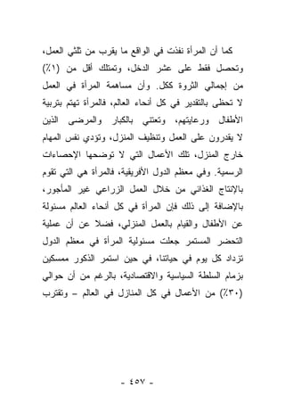 ‫ﻜﻤﺎ ﺃﻥ ﺍﻟﻤﺭﺃﺓ ﻨﻔﺫﺕ ﻓﻲ ﺍﻟﻭﺍﻗﻊ ﻤﺎ ﻴﻘﺭﺏ ﻤﻥ ﺜﻠﺜﻲ ﺍﻟﻌﻤل،‬
‫ﻭﺘﺤﺼل ﻓﻘﻁ ﻋﻠﻰ ﻋﺸﺭ ﺍﻟﺩﺨل، ﻭﺘﻤﺘﻠﻙ ﺃﻗل ﻤﻥ )١٪(‬
‫ﻤﻥ ﺇﺠﻤﺎﻟﻲ ﺍﻟﺜﺭﻭﺓ ﻜﻜل. ﻭﺃﻥ ﻤﺴﺎﻫﻤﺔ ﺍﻟﻤﺭﺃﺓ ﻓﻲ ﺍﻟﻌﻤل‬
‫ﻻ ﺘﺤﻅﻰ ﺒﺎﻟﺘﻘﺩﻴﺭ ﻓﻲ ﻜل ﺃﻨﺤﺎﺀ ﺍﻟﻌﺎﻟﻡ، ﻓﺎﻟﻤﺭﺃﺓ ﺘﻬﺘﻡ ﺒﺘﺭﺒﻴﺔ‬
‫ﺍﻷﻁﻔﺎل ﻭﺭﻋﺎﻴﺘﻬﻡ، ﻭﺘﻌﺘﻨﻲ ﺒﺎﻟﻜﺒﺎﺭ ﻭﺍﻟﻤﺭﻀﻰ ﺍﻟﺫﻴﻥ‬
‫ﻻ ﻴﻘﺩﺭﻭﻥ ﻋﻠﻰ ﺍﻟﻌﻤل ﻭﺘﻨﻅﻴﻑ ﺍﻟﻤﻨﺯل، ﻭﺘﺅﺩﻱ ﻨﻔﺱ ﺍﻟﻤﻬﺎﻡ‬
‫ﺨﺎﺭﺝ ﺍﻟﻤﻨﺯل، ﺘﻠﻙ ﺍﻷﻋﻤﺎل ﺍﻟﺘﻲ ﻻ ﺘﻭﻀﺤﻬﺎ ﺍﻹﺤﺼﺎﺀﺍﺕ‬
‫ﺍﻟﺭﺴﻤﻴﺔ. ﻭﻓﻲ ﻤﻌﻅﻡ ﺍﻟﺩﻭل ﺍﻷﻓﺭﻴﻘﻴﺔ، ﻓﺎﻟﻤﺭﺃﺓ ﻫﻲ ﺍﻟﺘﻲ ﺘﻘﻭﻡ‬
‫ﺒﺎﻹﻨﺘﺎﺝ ﺍﻟﻐﺫﺍﺌﻲ ﻤﻥ ﺨﻼل ﺍﻟﻌﻤل ﺍﻟﺯﺭﺍﻋﻲ ﻏﻴﺭ ﺍﻟﻤﺄﺠﻭﺭ،‬
‫ﺒﺎﻹﻀﺎﻓﺔ ﺇﻟﻰ ﺫﻟﻙ ﻓﺈﻥ ﺍﻟﻤﺭﺃﺓ ﻓﻲ ﻜل ﺃﻨﺤﺎﺀ ﺍﻟﻌﺎﻟﻡ ﻤﺴﺌﻭﻟﺔ‬
‫ﻋﻥ ﺍﻷﻁﻔﺎل ﻭﺍﻟﻘﻴﺎﻡ ﺒﺎﻟﻌﻤل ﺍﻟﻤﻨﺯﻟﻲ، ﻓﻀﻼ ﻋﻥ ﺃﻥ ﻋﻤﻠﻴﺔ‬
            ‫ﹰ‬
‫ﺍﻟﺘﺤﻀﺭ ﺍﻟﻤﺴﺘﻤﺭ ﺠﻌﻠﺕ ﻤﺴﺌﻭﻟﻴﺔ ﺍﻟﻤﺭﺃﺓ ﻓﻲ ﻤﻌﻅﻡ ﺍﻟﺩﻭل‬
‫ﺘﺯﺩﺍﺩ ﻜل ﻴﻭﻡ ﻓﻲ ﺤﻴﺎﺘﻨﺎ، ﻓﻲ ﺤﻴﻥ ﺍﺴﺘﻤﺭ ﺍﻟﺫﻜﻭﺭ ﻤﻤﺴﻜﻴﻥ‬
‫ﺒﺯﻤﺎﻡ ﺍﻟﺴﻠﻁﺔ ﺍﻟﺴﻴﺎﺴﻴﺔ ﻭﺍﻻﻗﺘﺼﺎﺩﻴﺔ، ﺒﺎﻟﺭﻏﻡ ﻤﻥ ﺃﻥ ﺤﻭﺍﻟﻲ‬
‫)٠٣٪( ﻤﻥ ﺍﻷﻋﻤﺎل ﻓﻲ ﻜل ﺍﻟﻤﻨﺎﺯل ﻓﻲ ﺍﻟﻌﺎﻟﻡ – ﻭﺘﻘﺘﺭﺏ‬




                     ‫- ٧٥٤ -‬
 