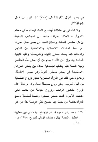 ‫ﻓﻲ ﺒﻌﺽ ﺍﻟﺩﻭل ﺍﻷﻓﺭﻴﻘﻴﺔ ﺇﻟﻰ )٠٧٪( ﺘﺩﺍﺭ ﺍﻟﻴﻭﻡ ﻤﻥ ﺨﻼل‬
                                               ‫ﺍﻟﻤﺭﺃﺓ)683(.‬
‫ﻭﻻ ﺸﻙ ﻓﻲ ﺃﻥ ﻫﺸﺎﺸﺔ ﺃﻭﻀﺎﻉ ﺍﻟﻨﺴﺎﺀ ﻟﻴﺴﺕ – ﻓﻲ ﻤﻌﻅﻡ‬
‫ﺍﻷﺤﻭﺍل – ﺍﻨﻌﻜﺎﺴﺎ ﻟﻤﻭﻗﻑ ﻤﺘﻌﻤﺩ ﻓﻲ ﺍﻟﻤﺠﺘﻤﻊ، ﻓﺎﻟﺤﻘﻴﻘﺔ‬
                                  ‫‪‬‬
‫ﺃﻥ ﻜل ﻤﻅﺎﻫﺭ ﻫﺸﺎﺸﺔ ﺃﻭﻀﺎﻉ ﺍﻟﻨﺴﺎﺀ ﻓﻲ ﻤﺼﺭ ﺘﻤﺜل ﺍﻨﺤﺭﺍﻓﺎ‬
 ‫ﹰ‬
‫ﻋﻥ ﻨﻤﻁ ﺍﻟﻌﻼﻗﺎﺕ ﺍﻻﻗﺘﺼﺎﺩﻴﺔ ﻭﺍﻻﺠﺘﻤﺎﻋﻴﺔ ﺒﻴﻥ ﺍﻟﺫﻜﻭﺭ‬
‫ﻭﺍﻹﻨﺎﺙ، ﻜﻤﺎ ﻴﺤﺩﺩﻩ ﺩﺴﺘﻭﺭ ﺍﻟﺩﻭﻟﺔ ﻭﺘﺸﺭﻴﻌﺎﺘﻬﺎ ﻭﺍﻟﻘﻴﻡ ﺍﻟﺩﻴﻨﻴﺔ‬
‫ﺍﻟﺴﺎﺌﺩﺓ ﺒﻬﺎ، ﻭﺇﻥ ﻜﺎﻥ ﺫﻟﻙ ﻻ ﻴﻤﻨﻊ ﻤﻥ ﺃﻥ ﺒﻌﺽ ﻫﺫﻩ ﺍﻟﻤﻅﺎﻫﺭ‬
‫ﻭﺜﻴﻘﺔ ﺍﻟﺼﻠﺔ ﺒﻘﻴﻡ ﻭﺘﻘﺎﻟﻴﺩ ﺍﺠﺘﻤﺎﻋﻴﺔ ﺴﺎﺌﺩﺓ ﺒﻴﻥ ﺒﻌﺽ ﺍﻟﺸﺭﺍﺌﺢ‬
‫ﺍﻻﺠﺘﻤﺎﻋﻴﺔ ﻓﻲ ﺒﻌﺽ ﻤﻨﺎﻁﻕ ﺍﻟﺩﻭﻟﺔ ﻭﻓﻲ ﺒﻌﺽ ﺍﻷﻨﺸﻁﺔ،‬
‫ﻭﻋﻼﻭﺓ ﻋﻠﻰ ﺫﻟﻙ ﻓﺈﻥ ﺍﻟﻤﺭﺃﺓ ﺍﻟﻤﺼﺭﻴﺔ ﺘﺘﻤﻴﺯ ﺒﺭﻭﺡ ﺍﻟﺘﻀﺤﻴﺔ‬
‫ﻤﻥ ﺃﺠل ﺃﺴﺭﺘﻬﺎ، ﻭﻫﻲ ﺭﻭﺡ ﻤﺘﺄﺼﻠﺔ ﻓﻴﻬﺎ، ﻭﺇﺫﺍ ﻟﻡ ﺘﻘﺎﺒل ﻫﺫﻩ‬
‫ﺍﻟﺭﻭﺡ ﺒﺎﻟﺘﻘﺩﻴﺭ ﺍﻟﻭﺍﺠﺏ ﻭﺒﺭﻭﺡ ﻤﺘﺒﺎﺩﻟﺔ ﻤﻥ ﺠﺎﻨﺏ ﺒﺎﻗﻲ‬
‫ﺃﻋﻀﺎﺀ ﺍﻷﺴﺭﺓ. ﻓﺈﻨﻬﺎ ﺘﺼﺒﺢ ﻤﺼﺩﺭﺍ ﺭﺌﻴﺴﻴﺎ ﻟﻬﺸﺎﺸﺔ ﻭﻀﻊ‬
            ‫‪‬‬      ‫‪‬‬
‫ﺍﻟﻤﺭﺃﺓ ﺨﺎﺼﺔ ﻤﻥ ﺤﻴﺙ ﺇﻨﻬﺎ ﺘﺼﺒﺢ ﺃﻜﺜﺭ ﻋﺭﻀﺔ ﻟﻜل ﻤﻥ ﻓﻘﺭ‬

                                                      ‫) 683(‬
‫ﻤﺤﻤﺩ ﻴﺎﺴﺭ ﺍﻟﺨﻭﺍﺠﺔ، ﻋﻠﻡ ﺍﻻﺠﺘﻤﺎﻉ ﺍﻻﻗﺘﺼﺎﺩﻱ ﺒﻴﻥ ﺍﻟﻨﻅﺭﻴﺔ‬
‫ﻭﺍﻟﺘﻁﺒﻴﻕ، ﺍﻟﻁﺒﻌﺔ ﺍﻷﻭﻟﻰ، ﺩﻤﺸﻕ، ﺍﻷﻫﺎﻟﻲ ﻟﻠﺘﻭﺯﻴﻊ، ٨٩٩١، ﺹ:‬
                                                 ‫١١١.‬

                      ‫- ٨٥٤ -‬
 