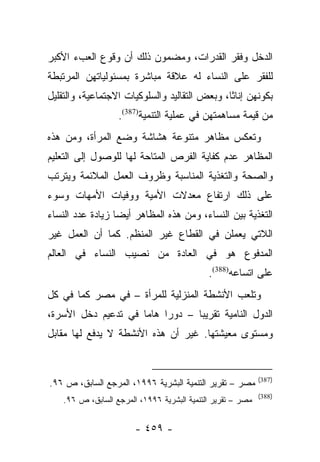 ‫ﺍﻟﺩﺨل ﻭﻓﻘﺭ ﺍﻟﻘﺩﺭﺍﺕ، ﻭﻤﻀﻤﻭﻥ ﺫﻟﻙ ﺃﻥ ﻭﻗﻭﻉ ﺍﻟﻌﺏﺀ ﺍﻷﻜﺒﺭ‬
‫ﻟﻠﻔﻘﺭ ﻋﻠﻰ ﺍﻟﻨﺴﺎﺀ ﻟﻪ ﻋﻼﻗﺔ ﻤﺒﺎﺸﺭﺓ ﺒﻤﺴﺌﻭﻟﻴﺎﺘﻬﻥ ﺍﻟﻤﺭﺘﺒﻁﺔ‬
‫ﺒﻜﻭﻨﻬﻥ ﺇﻨﺎﺜﺎ، ﻭﺒﻌﺽ ﺍﻟﺘﻘﺎﻟﻴﺩ ﻭﺍﻟﺴﻠﻭﻜﻴﺎﺕ ﺍﻻﺠﺘﻤﺎﻋﻴﺔ، ﻭﺍﻟﺘﻘﻠﻴل‬
                                               ‫ﹰ‬
                   ‫ﻤﻥ ﻗﻴﻤﺔ ﻤﺴﺎﻫﻤﺘﻬﻥ ﻓﻲ ﻋﻤﻠﻴﺔ ﺍﻟﺘﻨﻤﻴﺔ)783(.‬
‫ﻭﺘﻌﻜﺱ ﻤﻅﺎﻫﺭ ﻤﺘﻨﻭﻋﺔ ﻫﺸﺎﺸﺔ ﻭﻀﻊ ﺍﻟﻤﺭﺃﺓ، ﻭﻤﻥ ﻫﺫﻩ‬
‫ﺍﻟﻤﻅﺎﻫﺭ ﻋﺩﻡ ﻜﻔﺎﻴﺔ ﺍﻟﻔﺭﺹ ﺍﻟﻤﺘﺎﺤﺔ ﻟﻬﺎ ﻟﻠﻭﺼﻭل ﺇﻟﻰ ﺍﻟﺘﻌﻠﻴﻡ‬
‫ﻭﺍﻟﺼﺤﺔ ﻭﺍﻟﺘﻐﺫﻴﺔ ﺍﻟﻤﻨﺎﺴﺒﺔ ﻭﻅﺭﻭﻑ ﺍﻟﻌﻤل ﺍﻟﻤﻼﺌﻤﺔ ﻭﻴﺘﺭﺘﺏ‬
‫ﻋﻠﻰ ﺫﻟﻙ ﺍﺭﺘﻔﺎﻉ ﻤﻌﺩﻻﺕ ﺍﻷﻤﻴﺔ ﻭﻭﻓﻴﺎﺕ ﺍﻷﻤﻬﺎﺕ ﻭﺴﻭﺀ‬
‫ﺍﻟﺘﻐﺫﻴﺔ ﺒﻴﻥ ﺍﻟﻨﺴﺎﺀ، ﻭﻤﻥ ﻫﺫﻩ ﺍﻟﻤﻅﺎﻫﺭ ﺃﻴﻀﺎ ﺯﻴﺎﺩﺓ ﻋﺩﺩ ﺍﻟﻨﺴﺎﺀ‬
                  ‫‪‬‬
‫ﺍﻟﻼﺘﻲ ﻴﻌﻤﻠﻥ ﻓﻲ ﺍﻟﻘﻁﺎﻉ ﻏﻴﺭ ﺍﻟﻤﻨﻅﻡ. ﻜﻤﺎ ﺃﻥ ﺍﻟﻌﻤل ﻏﻴﺭ‬
‫ﺍﻟﻤﺩﻓﻭﻉ ﻫﻭ ﻓﻲ ﺍﻟﻌﺎﺩﺓ ﻤﻥ ﻨﺼﻴﺏ ﺍﻟﻨﺴﺎﺀ ﻓﻲ ﺍﻟﻌﺎﻟﻡ‬
                                             ‫ﻋﻠﻰ ﺍﺘﺴﺎﻋﻪ)883(.‬
‫ﻭﺘﻠﻌﺏ ﺍﻷﻨﺸﻁﺔ ﺍﻟﻤﻨﺯﻟﻴﺔ ﻟﻠﻤﺭﺃﺓ – ﻓﻲ ﻤﺼﺭ ﻜﻤﺎ ﻓﻲ ﻜل‬
‫ﺍﻟﺩﻭل ﺍﻟﻨﺎﻤﻴﺔ ﺘﻘﺭﻴﺒﺎ – ﺩﻭﺭﺍ ﻫﺎﻤﺎ ﻓﻲ ﺘﺩﻋﻴﻡ ﺩﺨل ﺍﻷﺴﺭﺓ،‬
                     ‫‪‬‬    ‫‪‬‬      ‫‪‬‬
‫ﻭﻤﺴﺘﻭﻯ ﻤﻌﻴﺸﺘﻬﺎ. ﻏﻴﺭ ﺃﻥ ﻫﺫﻩ ﺍﻷﻨﺸﻁﺔ ﻻ ﻴﺩﻓﻊ ﻟﻬﺎ ﻤﻘﺎﺒل‬


                                                             ‫)783(‬
‫ﻤﺼﺭ – ﺘﻘﺭﻴﺭ ﺍﻟﺘﻨﻤﻴﺔ ﺍﻟﺒﺸﺭﻴﺔ ٦٩٩١، ﺍﻟﻤﺭﺠﻊ ﺍﻟﺴﺎﺒﻕ، ﺹ ٦٩.‬
                                                             ‫)883(‬
    ‫ﻤﺼﺭ – ﺘﻘﺭﻴﺭ ﺍﻟﺘﻨﻤﻴﺔ ﺍﻟﺒﺸﺭﻴﺔ ٦٩٩١، ﺍﻟﻤﺭﺠﻊ ﺍﻟﺴﺎﺒﻕ، ﺹ ٦٩.‬


                        ‫- ٩٥٤ -‬
 