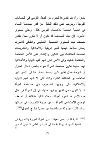 ‫ﻨﻘﺩﻱ، ﻭﻻ ﻴﺘﻡ ﺘﻘﺩﻴﺭﻫﺎ ﻜﺠﺯﺀ ﻤﻥ ﺍﻟﺩﺨل ﺍﻟﻘﻭﻤﻲ ﻓﻲ ﺍﻟﺤﺴﺎﺒﺎﺕ‬
‫ﺍﻟﻘﻭﻤﻴﺔ، ﻭﻴﺘﺭﺘﺏ ﻋﻠﻰ ﺫﻟﻙ ﺍﻟﺘﻘﻠﻴل ﻤﻥ ﻗﺩﺭ ﻤﺴﺎﻫﻤﺔ ﺍﻟﻨﺴﺎﺀ‬
‫ﻓﻲ ﺍﻟﺘﻨﻤﻴﺔ ﺍﻟﺸﺎﻤﻠﺔ ﻟﻼﻗﺘﺼﺎﺩ ﺍﻟﻘﻭﻤﻲ ﻜﻜل، ﻭﻋﻠﻰ ﻤﺴﺘﻭﻯ‬
‫ﺍﻷﺴﺭﺓ، ﻓﺈﻥ ﻫﺫﻩ ﺍﻟﻤﺴﺎﻫﻤﺔ ﻗﺩ ﺘﻜﻭﻥ ﺃﻭ ﻻ ﺘﻜﻭﻥ ﻤﺤل ﺘﻘﺩﻴﺭ‬
‫ﻤﻨﺼﻑ ﺘﺒﻌﺎ ﻟﻤﺴﺘﻭﻯ ﺍﻟﺘﺤﺼﻴل ﺍﻟﺘﻌﻠﻴﻤﻲ ﻭﺍﻟﺜﻘﺎﻓﻲ ﻟﻸﺴﺭﺓ،‬
                                         ‫‪‬‬
‫ﻭﻤﺩﻯ ﺴﻼﻤﺔ ﻓﻬﻤﻬﺎ ﻟﻠﻘﻴﻡ ﺍﻟﺭﻴﻔﻴﺔ ﻭﺍﻷﺨﻼﻗﻴﺔ ﻭﺍﻟﺘﺸﺭﻴﻌﺎﺕ‬
‫ﺍﻟﻤﻨﻅﻤﺔ ﻟﻠﻌﻼﻗﺎﺕ ﺒﻴﻥ ﺍﻟﺫﻜﻭﺭ ﻭﺍﻹﻨﺎﺙ. ﻓﻔﻲ ﺍﻷﺴﺭ ﺍﻟﻤﺘﻌﻠﻤﺔ‬
‫ﻭﺍﻟﻤﺘﻔﺘﺤﺔ ﺜﻘﺎﻓﻴﺎ، ﻭﻓﻲ ﺍﻷﺴﺭ ﺍﻟﺘﻲ ﺘﻔﻬﻡ ﺍﻟﻘﻴﻡ ﺍﻟﺩﻴﻨﻴﺔ ﻭﺍﻷﺨﻼﻗﻴﺔ‬
                                            ‫‪‬‬
‫ﻓﻬﻤﺎ ﺴﻠﻴﻤﺎ ﺘﻜﻭﻥ ﻤﺴﺎﻫﻤﺔ ﺍﻟﻤﺭﺃﺓ ﺴﻭﺍﺀ ﺒﺎﻟﻌﻤل ﺩﺍﺨل ﺍﻟﻤﻨﺯل‬
                                            ‫‪‬‬
‫ﺃﻭ ﺨﺎﺭﺠﺔ ﻤﺤل ﺘﻘﺩﻴﺭ ﻜﺒﻴﺭ ﺒﺼﻔﺔ ﻋﺎﻤﺔ. ﺃﻤﺎ ﻓﻲ ﺍﻷﺴﺭ ﻏﻴﺭ‬
             ‫‪‬‬
‫ﺍﻟﻤﺘﻌﻠﻤﺔ ﺃﻭ ﺍﻟﻤﺘﺨﻠﻔﺔ ﺜﻘﺎﻓﻴﺎ، ﻭﺘﻠﻙ ﺍﻟﺘﻲ ﻻ ﺘﻔﻬﻡ ﺍﻟﻘﻴﻡ ﺍﻟﺩﻴﻨﻴﺔ‬
                                 ‫‪‬‬
‫ﻭﺍﻷﺨﻼﻗﻴﺔ ﻋﻠﻰ ﻭﺠﻬﻬﺎ ﺍﻟﺼﺤﻴﺢ، ﻓﺈﻥ ﻤﺴﺎﻫﻤﺔ ﺍﻟﻤﺭﺃﺓ‬
‫ﻗﺩ ﻻ ﺘﻜﻭﻥ ﻤﺤل ﺘﻘﺩﻴﺭ ﻴﻭﻓﻴﻬﺎ ﺤﻘﻬﺎ، ﺒل ﺇﻥ ﺍﻟﻤﺭﺃﺓ ﻓﻲ ﻤﺜل‬
‫ﻫﺫﻩ ﺍﻷﺴﺭ ﻗﺩ ﺘﺤﺭﻡ ﺃﺤﻴﺎﻨﺎ- ﺒﺤﻜﻡ ﺘﻘﺎﻟﻴﺩ ﻤﺘﺨﻠﻔﺔ ﺃﻭ ﻟﻀﻌﻑ‬
                            ‫ﹰ‬      ‫ﹸ ‪ ‬‬
‫ﺍﻟﻭﻀﻊ ﺍﻻﺠﺘﻤﺎﻋﻲ ﻟﻠﻤﺭﺃﺓ – ﻤﻥ ﺤﺭﻴﺔ ﺍﻟﺘﺼﺭﻑ ﻓﻲ ﺃﻤﻭﺍﻟﻬﺎ‬
‫ﺴﻭﺍﺀ ﻜﺎﻨﺕ ﻤﻭﺭﻭﺜﺔ ﺃﻡ ﻤﻜﺘﺴﺒﺔ ﻤﻥ ﻋﻤﻠﻬﺎ ﺨﺎﺭﺝ ﺍﻟﻤﻨﺯل)983(.‬

                                                           ‫) 983(‬
‫ﻨﺎﺩﻴﺔ ﻗﺎﺴﻡ، ﺒﻌﺽ ﻤﻌﻭﻗﺎﺕ ﺩﻭﺭ ﺍﻟﻤﺭﺃﺓ ﺍﻟﻌﺭﺒﻴﺔ ﻭﺍﻟﻤﺼﺭﻴﺔ ﻓﻲ‬
‫ﺍﻟﺘﻨﻤﻴﺔ ﺍﻟﺒﺸﺭﻴﺔ، ﻭﺭﻗﺔ ﻤﻘﺩﻤﺔ ﺇﻟﻰ ﺍﻟﻤﺅﺘﻤﺭ ﺍﻟﻌﻠﻤﻲ ﺍﻟﺴﻨﻭﻱ ﺍﻟﺨﺎﻤﺱ‬
‫=‬
                        ‫- ٠٦٤ -‬
 