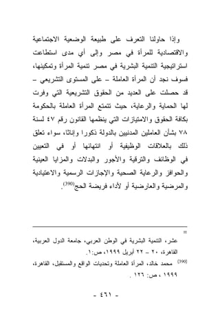 ‫ﻭﺇﺫﺍ ﺤﺎﻭﻟﻨﺎ ﺍﻟﺘﻌﺭﻑ ﻋﻠﻰ ﻁﺒﻴﻌﺔ ﺍﻟﻭﻀﻌﻴﺔ ﺍﻻﺠﺘﻤﺎﻋﻴﺔ‬
‫ﻭﺍﻻﻗﺘﺼﺎﺩﻴﺔ ﻟﻠﻤﺭﺃﺓ ﻓﻲ ﻤﺼﺭ ﻭﺇﻟﻰ ﺃﻱ ﻤﺩﻯ ﺍﺴﺘﻁﺎﻋﺕ‬
‫ﺍﺴﺘﺭﺍﺘﻴﺠﻴﺔ ﺍﻟﺘﻨﻤﻴﺔ ﺍﻟﺒﺸﺭﻴﺔ ﻓﻲ ﻤﺼﺭ ﺘﻨﻤﻴﺔ ﺍﻟﻤﺭﺃﺓ ﻭﺘﻤﻜﻴﻨﻬﺎ،‬
‫ﻓﺴﻭﻑ ﻨﺠﺩ ﺃﻥ ﺍﻟﻤﺭﺃﺓ ﺍﻟﻌﺎﻤﻠﺔ – ﻋﻠﻰ ﺍﻟﻤﺴﺘﻭﻯ ﺍﻟﺘﺸﺭﻴﻌﻲ –‬
‫ﻗﺩ ﺤﺼﻠﺕ ﻋﻠﻰ ﺍﻟﻌﺩﻴﺩ ﻤﻥ ﺍﻟﺤﻘﻭﻕ ﺍﻟﺘﺸﺭﻴﻌﻴﺔ ﺍﻟﺘﻲ ﻭﻓﺭﺕ‬
‫ﻟﻬﺎ ﺍﻟﺤﻤﺎﻴﺔ ﻭﺍﻟﺭﻋﺎﻴﺔ، ﺤﻴﺙ ﺘﺘﻤﺘﻊ ﺍﻟﻤﺭﺃﺓ ﺍﻟﻌﺎﻤﻠﺔ ﺒﺎﻟﺤﻜﻭﻤﺔ‬
‫ﺒﻜﺎﻓﺔ ﺍﻟﺤﻘﻭﻕ ﻭﺍﻻﻤﺘﻴﺎﺯﺍﺕ ﺍﻟﺘﻲ ﻴﻨﻅﻤﻬﺎ ﺍﻟﻘﺎﻨﻭﻥ ﺭﻗﻡ ٧٤ ﻟﺴﻨﺔ‬
‫٨٧ ﺒﺸﺄﻥ ﺍﻟﻌﺎﻤﻠﻴﻥ ﺍﻟﻤﺩﻨﻴﻴﻥ ﺒﺎﻟﺩﻭﻟﺔ ﺫﻜﻭﺭﺍ ﻭﺇﻨﺎﺜﺎ، ﺴﻭﺍﺀ ﺘﻌﻠﻕ‬
            ‫ﹰ‬      ‫‪‬‬
‫ﺫﻟﻙ ﺒﺎﻟﻌﻼﻗﺎﺕ ﺍﻟﻭﻅﻴﻔﻴﺔ ﺃﻭ ﺍﻨﺘﻬﺎﺌﻬﺎ ﺃﻭ ﻓﻲ ﺍﻟﺘﻌﻴﻴﻥ‬
‫ﻓﻲ ﺍﻟﻭﻅﺎﺌﻑ ﻭﺍﻟﺘﺭﻗﻴﺔ ﻭﺍﻷﺠﻭﺭ ﻭﺍﻟﺒﺩﻻﺕ ﻭﺍﻟﻤﺯﺍﻴﺎ ﺍﻟﻌﻴﻨﻴﺔ‬
‫ﻭﺍﻟﺤﻭﺍﻓﺯ ﻭﺍﻟﺭﻋﺎﻴﺔ ﺍﻟﺼﺤﻴﺔ ﻭﺍﻹﺠﺎﺯﺍﺕ ﺍﻟﺭﺴﻤﻴﺔ ﻭﺍﻻﻋﺘﻴﺎﺩﻴﺔ‬
            ‫ﻭﺍﻟﻤﺭﻀﻴﺔ ﻭﺍﻟﻌﺎﺭﻀﻴﺔ ﺃﻭ ﻷﺩﺍﺀ ﻓﺭﻴﻀﺔ ﺍﻟﺤﺞ)093(.‬




                                                                 ‫=‬
‫ﻋﺸﺭ، ﺍﻟﺘﻨﻤﻴﺔ ﺍﻟﺒﺸﺭﻴﺔ ﻓﻲ ﺍﻟﻭﻁﻥ ﺍﻟﻌﺭﺒﻲ، ﺠﺎﻤﻌﺔ ﺍﻟﺩﻭل ﺍﻟﻌﺭﺒﻴﺔ،‬
                      ‫ﺍﻟﻘﺎﻫﺭﺓ، ٠٢ – ٢٢ ﺃﺒﺭﻴل ٩٩٩١، ﺹ:١.‬
                                                               ‫)093(‬
‫ﻤﺤﻤﺩ ﺨﺎﻟﺩ، ﺍﻟﻤﺭﺃﺓ ﺍﻟﻌﺎﻤﻠﺔ ﻭﺘﺤﺩﻴﺎﺕ ﺍﻟﻭﺍﻗﻊ ﻭﺍﻟﻤﺴﺘﻘﺒل، ﺍﻟﻘﺎﻫﺭﺓ،‬
                                         ‫٩٩٩١ ، ﺹ: ٦٢١ .‬

                         ‫- ١٦٤ -‬
 