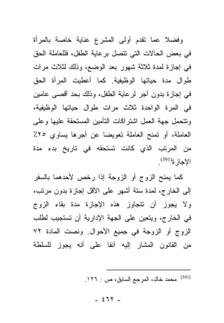 ‫ﻭﻓﻀﻼ ﻋﻤﺎ ﺘﻘﺩﻡ ﺃﻭﻟﻰ ﺍﻟﻤﺸﺭﻉ ﻋﻨﺎﻴﺔ ﺨﺎﺼﺔ ﺒﺎﻟﻤﺭﺃﺓ‬
                                        ‫ﹰ‬
‫ﻓﻲ ﺒﻌﺽ ﺍﻟﺤﺎﻻﺕ ﺍﻟﺘﻲ ﺘﺘﺼل ﺒﺭﻋﺎﻴﺔ ﺍﻟﻁﻔل، ﻓﻠﻠﻌﺎﻤﻠﺔ ﺍﻟﺤﻕ‬
‫ﻓﻲ ﺇﺠﺎﺯﺓ ﻟﻤﺩﺓ ﺜﻼﺜﺔ ﺸﻬﻭﺭ ﺒﻌﺩ ﺍﻟﻭﻀﻊ، ﻭﺫﻟﻙ ﻟﺜﻼﺙ ﻤﺭﺍﺕ‬
‫ﻁﻭﺍل ﻤﺩﺓ ﺤﻴﺎﺘﻬﺎ ﺍﻟﻭﻅﻴﻔﻴﺔ. ﻜﻤﺎ ﺃﻋﻁﻴﺕ ﺍﻟﻤﺭﺃﺓ ﺍﻟﺤﻕ‬
‫ﻓﻲ ﺇﺠﺎﺯﺓ ﺒﺩﻭﻥ ﺃﺠﺭ ﻟﺭﻋﺎﻴﺔ ﺍﻟﻁﻔل، ﻭﺫﻟﻙ ﺒﺤﺩ ﺃﻗﺼﻰ ﻋﺎﻤﻴﻥ‬
‫ﻓﻲ ﺍﻟﻤﺭﺓ ﺍﻟﻭﺍﺤﺩﺓ ﺜﻼﺙ ﻤﺭﺍﺕ ﻁﻭﺍل ﺤﻴﺎﺘﻬﺎ ﺍﻟﻭﻅﻴﻔﻴﺔ،‬
‫ﻭﺘﺘﺤﻤل ﺠﻬﺔ ﺍﻟﻌﻤل ﺍﺸﺘﺭﺍﻜﺎﺕ ﺍﻟﺘﺄﻤﻴﻥ ﺍﻟﻤﺴﺘﺤﻘﺔ ﻋﻠﻴﻬﺎ ﻭﻋﻠﻰ‬
‫ﺍﻟﻌﺎﻤﻠﺔ، ﺃﻭ ﺘﻤﻨﺢ ﺍﻟﻌﺎﻤﻠﺔ ﺘﻌﻭﻴﻀﺎ ﻋﻥ ﺃﺠﺭﻫﺎ ﻴﺴﺎﻭﻱ ٥٢٪‬
                    ‫‪‬‬
‫ﻤﻥ ﺍﻟﻤﺭﺘﺏ ﺍﻟﺫﻱ ﻜﺎﻨﺕ ﺘﺴﺘﺤﻘﻪ ﻓﻲ ﺘﺎﺭﻴﺦ ﺒﺩﺀ ﻤﺩﺓ‬
                                            ‫ﺍﻹﺠﺎﺯﺓ)193(.‬
‫ﻜﻤﺎ ﻴﻤﻨﺢ ﺍﻟﺯﻭﺝ ﺃﻭ ﺍﻟﺯﻭﺠﺔ ﺇﺫﺍ ﺭﺨﺹ ﻷﺤﺩﻫﻤﺎ ﺒﺎﻟﺴﻔﺭ‬
‫ﺇﻟﻰ ﺍﻟﺨﺎﺭﺝ، ﻟﻤﺩﺓ ﺴﺘﺔ ﺃﺸﻬﺭ ﻋﻠﻰ ﺍﻷﻗل ﺇﺠﺎﺯﺓ ﺒﺩﻭﻥ ﻤﺭﺘﺏ،‬
‫ﻭﻻ ﻴﺠﻭﺯ ﺃﻥ ﺘﺘﺠﺎﻭﺯ ﻫﺫﻩ ﺍﻹﺠﺎﺯﺓ ﻤﺩﺓ ﺒﻘﺎﺀ ﺍﻟﺯﻭﺝ‬
‫ﻓﻲ ﺍﻟﺨﺎﺭﺝ، ﻭﻴﺘﻌﻴﻥ ﻋﻠﻰ ﺍﻟﺠﻬﺔ ﺍﻹﺩﺍﺭﻴﺔ ﺃﻥ ﺘﺴﺘﺠﻴﺏ ﻟﻁﻠﺏ‬
‫ﺍﻟﺯﻭﺝ ﺃﻭ ﺍﻟﺯﻭﺠﺔ ﻓﻲ ﺠﻤﻴﻊ ﺍﻷﺤﻭﺍل. ﻭﻨﺼﺕ ﺍﻟﻤﺎﺩﺓ ٢٧‬
‫ﻤﻥ ﺍﻟﻘﺎﻨﻭﻥ ﺍﻟﻤﺸﺎﺭ ﺇﻟﻴﻪ ﺁﻨﻔﺎ ﻋﻠﻰ ﺃﻨﻪ ﻴﺠﻭﺯ ﻟﻠﺴﻠﻁﺔ‬
                     ‫ﹰ‬


                                                      ‫)193(‬
                 ‫ﻤﺤﻤﺩ ﺨﺎﻟﺩ، ﺍﻟﻤﺭﺠﻊ ﺍﻟﺴﺎﺒﻕ، ﺹ : ٦٢١.‬

                    ‫- ٢٦٤ -‬
 