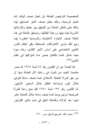 ‫ﺍﻟﻤﺨﺼﺼﺔ ﺍﻟﺘﺭﺨﻴﺹ ﻟﻠﻌﺎﻤﻠﺔ ﺒﺄﻥ ﺘﻌﻤل ﻨﺼﻑ ﺍﻟﻭﻗﺕ ﺃﻴﺎﻡ‬
‫ﺍﻟﻌﻤل ﺍﻟﺭﺴﻤﻴﺔ، ﻭﺫﻟﻙ ﻤﻘﺎﺒل ﻨﺼﻑ ﺍﻷﺠﺭ ﺍﻟﻤﺴﺘﺤﻕ ﻟﻬﺎ؛‬
‫ﻭﺫﻟﻙ ﺤﺘﻰ ﺘﺘﻤﻜﻥ ﺍﻟﻌﺎﻤﻠﺔ ﻤﻥ ﺍﻟﺘﻭﻓﻴﻕ ﺒﻴﻥ ﻋﻤﻠﻬﺎ ﻭﺍﻟﺘﺯﺍﻤﺎﺘﻬﺎ‬
‫ﺍﻷﺴﺭﻴﺔ ﺘﺠﺎﻩ ﺒﻴﺘﻬﺎ ﻭﺭﻋﺎﻴﺔ ﺃﻁﻔﺎﻟﻬﺎ، ﻭﺘﺴﺘﺤﻕ ﺍﻟﻌﺎﻤﻠﺔ ﻓﻲ ﻫﺫﻩ‬
‫ﺍﻟﺤﺎﻟﺔ ﻨﺼﻑ ﺍﻹﺠﺎﺯﺓ ﺍﻻﻋﺘﻴﺎﺩﻴﺔ ﻭﺍﻟﻤﺭﻀﻴﺔ ﺍﻟﻤﻘﺭﺭﺓ ﻟﻬﺎ،‬
‫ﻭﻤﻊ ﺫﻟﻙ ﺘﺅﺩﻱ ﺍﻻﺸﺘﺭﺍﻜﺎﺕ ﺍﻟﻤﺴﺘﺤﻘﺔ ﻭﻓﻕ ﺃﺤﻜﺎﻡ ﻗﺎﻨﻭﻥ‬
‫ﺍﻟﺘﺄﻤﻴﻥ ﺍﻻﺠﺘﻤﺎﻋﻲ ﻋﻠﻰ ﺃﺴﺎﺱ ﺍﻷﺠﺭ ﺍﻟﻜﺎﻤل، ﻭﻫﺫﻩ ﻤﻴﺯﺓ‬
‫ﺤﻴﺙ ﺘﺩﺨل ﺍﻟﻤﺩﺓ ﺒﺎﻟﻜﺎﻤل ﻀﻤﻥ ﻤﺩﺓ ﺍﺸﺘﺭﺍﻜﻬﺎ ﻓﻲ ﻨﻅﺎﻡ‬
                                            ‫ﺍﻟﺘﺄﻤﻴﻥ)293(.‬
‫ﻫﺫﺍ ﻓﻀﻼ ﻋﻥ ﺃﻥ ﺍﻟﻘﺎﻨﻭﻥ ﺭﻗﻡ ٧٤ ﻟﺴﻨﺔ ٨٧٩١ ﻗﺩ ﺼﺩﺭ‬
                                      ‫ﹰ‬
‫ﻤﺘﻀﻤﻨﺎ ﺍﻟﻌﺩﻴﺩ ﻤﻥ ﺍﻟﻤﻭﺍﺩ ﻓﻲ ﺭﻋﺎﻴﺔ ﺍﻷﻡ ﺍﻟﻌﺎﻤﻠﺔ ﻤﻨﻬﺎ ﺃﻥ‬
                                               ‫ﹰ‬
‫ﻤﻥ ﺤﻕ ﺍﻟﻤﺭﺃﺓ ﺍﻟﻌﺎﻤﻠﺔ ﺍﻻﺴﺘﺌﺫﺍﻥ ﻟﻤﺩﺓ ﻨﺼﻑ ﺴﺎﻋﺔ ﻓﺘﺭﺘﻴﻥ‬
‫ﺨﻼل ﺍﻟﻴﻭﻡ ﻟﺭﻀﺎﻋﺔ ﺍﻟﻁﻔل ﺨﻼل ﺍﻟﺴﻨﺘﻴﻥ ﺍﻷﻭﻟﻴﻴﻥ.‬
‫ﺃﻤﺎ ﺍﻟﻘﺎﻨﻭﻥ ﺭﻗﻡ ٧٣١ ﻟﺴﻨﺔ ١٨٩١ ﻓﻘﺩ ﻤﻨﺢ ﺭﺍﺤﺔ ﻟﻠﻤﺭﺃﺓ‬
                                               ‫‪‬‬
‫ﺍﻟﻤﺭﻀﻌﺔ ﻤﺭﺘﻴﻥ ﻴﻭﻤﻴﺎ ﻟﻤﺩﺓ ﻨﺼﻑ ﺴﺎﻋﺔ ﺨﻼل ﺍﻟﺜﻤﺎﻨﻴﺔ ﻋﺸﺭ‬
                                ‫‪‬‬
‫ﺸﻬﺭﺍ ﺒﻌﺩ ﺍﻟﻭﻻﺩﺓ ﻭﻟﻠﻌﺎﻤﻠﺔ ﺍﻟﺤﻕ ﻓﻲ ﻀﻡ ﻫﺎﺘﻴﻥ ﺍﻟﻔﺘﺭﺘﻴﻥ.‬
                                                ‫‪‬‬


                                                      ‫)293(‬
                 ‫ﻤﺤﻤﺩ ﺨﺎﻟﺩ، ﺍﻟﻤﺭﺠﻊ ﺍﻟﺴﺎﺒﻕ، ﺹ : ٧٢١.‬

                     ‫- ٣٦٤ -‬
 