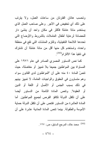 ‫ﻭﺘﺤﺴﺏ ﻫﺎﺘﺎﻥ ﺍﻟﻔﺘﺭﺘﺎﻥ ﻤﻥ ﺴﺎﻋﺎﺕ ﺍﻟﻌﻤل، ﻭﻻ ﻴﺘﺭﺘﺏ‬
‫ﻋﻠﻰ ﺫﻟﻙ ﺃﻱ ﺘﺨﻔﻴﺽ ﻓﻲ ﺍﻷﺠﺭ. ﻭﻋﻠﻰ ﺼﺎﺤﺏ ﺍﻟﻌﻤل ﺍﻟﺫﻱ‬
‫ﻴﺴﺘﺨﺩﻡ ﻤﺎﺌﺔ ﻋﺎﻤﻠﺔ ﻓﺄﻜﺜﺭ ﻓﻲ ﻤﻜﺎﻥ ﻭﺍﺤﺩ ﺃﻥ ﻴﻨﺸﺊ ﺩﺍﺭ‬
‫ﻟﻠﺤﻀﺎﻨﺔ ﻟﺭﻋﺎﻴﺔ ﺃﻁﻔﺎل ﺍﻟﻌﺎﻤﻼﺕ ﺒﺎﻟﺸﺭﻭﻁ ﻭﺍﻷﻭﻀﺎﻉ ﺍﻟﺘﻲ‬
‫ﺘﺤﺩﺩﻫﺎ ﺍﻟﻼﺌﺤﺔ ﺍﻟﺘﻨﻔﻴﺫﻴﺔ، ﻭﺘﻠﺘﺯﻡ ﺍﻟﻤﻨﺸﺂﺕ ﺍﻟﺘﻲ ﺘﻘﻊ ﻓﻲ ﻤﻨﻁﻘﺔ‬
‫ﻭﺍﺤﺩﺓ، ﻭﺘﺴﺘﺨﺩﻡ ﻜل ﻤﻨﻬﺎ ﺃﻗل ﻤﻥ ﻤﺎﺌﺔ ﻋﺎﻤﻠﺔ ﺃﻥ ﺘﺸﺘﺭﻙ‬
                                 ‫ﻓﻲ ﺘﻨﻔﻴﺫ ﻫﺫﺍ ﺍﻻﻟﺘﺯﺍﻡ)393(.‬
‫ﻜﻤﺎ ﻨﺹ ﺍﻟﺩﺴﺘﻭﺭ ﺍﻟﻤﺼﺭﻱ ﺍﻟﺼﺎﺩﺭ ﻓﻲ ﻋﺎﻡ ١٧٩١ ﻋﻠﻰ‬
                                      ‫‪‬‬
‫ﺍﻟﻤﺴﺎﻭﺍﺓ ﺒﻴﻥ ﺍﻟﻤﻭﺍﻁﻨﻴﻥ ﺠﻤﻴﻌﺎ ﺒﻼ ﺘﻤﻴﻴﺯ ﺃﻭ ﻤﻔﺎﻀﻠﺔ، ﺤﻴﺙ‬
                         ‫‪‬‬
‫ﺘﻨﺹ ﺍﻟﻤﺎﺩﺓ ٠٤ ﻤﻨﻪ ﻋﻠﻰ ﺃﻥ "ﺍﻟﻤﻭﺍﻁﻨﻭﻥ ﻟﺩﻯ ﺍﻟﻘﺎﻨﻭﻥ ﺴﻭﺍﺀ‬
                                                 ‫ُ‬
                                                 ‫‪‬‬
‫ﻭﻫﻡ ﻤﺘﺴﺎﻭﻭﻥ ﻓﻲ ﺍﻟﺤﻘﻭﻕ ﻭﺍﻟﻭﺍﺠﺒﺎﺕ ﺍﻟﻌﺎﻤﺔ، ﻻ ﺘﻤﻴﻴﺯ ﺒﻴﻨﻬﻡ‬
‫ﻓﻲ ﺫﻟﻙ ﺒﺴﺒﺏ ﺍﻟﺠﻨﺱ ﺃﻭ ﺍﻷﺼل ﺃﻭ ﺍﻟﻠﻐﺔ ﺃﻭ ﺍﻟﺩﻴﻥ‬
‫ﺃﻭ ﺍﻟﻌﻘﻴﺩﺓ". ﻭﺘﻨﺹ ﺍﻟﻤﺎﺩﺓ ﺍﻟﺜﺎﻤﻨﺔ ﻤﻥ ﺍﻟﺩﺴﺘﻭﺭ ﺃﻴﻀﺎ‬
 ‫‪‬‬
‫ﻋﻠﻰ ﺃﻥ ﺘﻜﻔل ﺍﻟﺩﻭﻟﺔ ﺘﻜﺎﻓﺅ ﺍﻟﻔﺭﺹ ﻟﺠﻤﻴﻊ ﺍﻟﻤﻭﺍﻁﻨﻴﻥ. ﺃﻤﺎ‬
 ‫‪‬‬
‫ﺍﻟﻤﺎﺩﺓ ﺍﻟﻌﺎﺸﺭﺓ ﻤﻥ ﺍﻟﺩﺴﺘﻭﺭ ﻓﺘﻨﺹ ﻋﻠﻰ ﺃﻥ ﺘﻜﻔل ﺍﻟﺩﻭﻟﺔ ﺤﻤﺎﻴﺔ‬
‫ﺍﻷﻤﻭﻤﺔ ﻭﺍﻟﻁﻔﻭﻟﺔ. ﺒﻴﻨﻤﺎ ﺘﻨﺹ ﺍﻟﻤﺎﺩﺓ ﺍﻟﺤﺎﺩﻴﺔ ﻋﺸﺭﺓ ﻋﻠﻰ ﺃﻥ‬


                                                       ‫)393(‬
                   ‫ﻤﺤﻤﺩ ﺨﺎﻟﺩ، ﺍﻟﻤﺭﺠﻊ ﺍﻟﺴﺎﺒﻕ، ﺹ: ٧٢١.‬

                      ‫- ٤٦٤ -‬
 