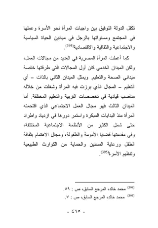 ‫ﺘﻜﻔل ﺍﻟﺩﻭﻟﺔ ﺍﻟﺘﻭﻓﻴﻕ ﺒﻴﻥ ﻭﺍﺠﺒﺎﺕ ﺍﻟﻤﺭﺃﺓ ﻨﺤﻭ ﺍﻷﺴﺭﺓ ﻭﻋﻤﻠﻬﺎ‬
‫ﻓﻲ ﺍﻟﻤﺠﺘﻤﻊ ﻭﻤﺴﺎﻭﺍﺘﻬﺎ ﺒﺎﻟﺭﺠل ﻓﻲ ﻤﻴﺎﺩﻴﻥ ﺍﻟﺤﻴﺎﺓ ﺍﻟﺴﻴﺎﺴﻴﺔ‬
                    ‫ﻭﺍﻻﺠﺘﻤﺎﻋﻴﺔ ﻭﺍﻟﺜﻘﺎﻓﻴﺔ ﻭﺍﻻﻗﺘﺼﺎﺩﻴﺔ)493(.‬
‫ﻜﻤﺎ ﺃﻋﻁﺕ ﺍﻟﻤﺭﺃﺓ ﺍﻟﻤﺼﺭﻴﺔ ﻓﻲ ﺍﻟﻌﺩﻴﺩ ﻤﻥ ﻤﺠﺎﻻﺕ ﺍﻟﻌﻤل،‬
‫ﻭﻟﻜﻥ ﺍﻟﻤﻴﺩﺍﻥ ﺍﻟﺨﺩﻤﻲ ﻜﺎﻥ ﺃﻭل ﺍﻟﻤﺠﺎﻻﺕ ﺍﻟﺘﻲ ﻁﺭﻗﺘﻬﺎ ﺨﺎﺼﺔ‬
‫ﻤﻴﺩﺍﻨﻲ ﺍﻟﺼﺤﺔ ﻭﺍﻟﺘﻌﻠﻴﻡ. ﻭﻴﻤﺜل ﺍﻟﻤﻴﺩﺍﻥ ﺍﻟﺜﺎﻨﻲ ﺒﺎﻟﺫﺍﺕ – ﺃﻱ‬
‫ﺍﻟﺘﻌﻠﻴﻡ – ﺍﻟﻤﺠﺎل ﺍﻟﺫﻱ ﺒﺭﺯﺕ ﻓﻴﻪ ﺍﻟﻤﺭﺃﺓ ﻭﺸﻐﻠﺕ ﻤﻥ ﺨﻼﻟﻪ‬
‫ﻤﻨﺎﺼﺏ ﻗﻴﺎﺩﻴﺔ ﻓﻲ ﺘﺨﺼﺼﺎﺕ ﺍﻟﺘﺭﺒﻴﺔ ﻭﺍﻟﺘﻌﻠﻴﻡ ﺍﻟﻤﺨﺘﻠﻔﺔ. ﺃﻤﺎ‬
 ‫‪‬‬
‫ﺍﻟﻤﻴﺩﺍﻥ ﺍﻟﺜﺎﻟﺙ ﻓﻬﻭ ﻤﺠﺎل ﺍﻟﻌﻤل ﺍﻻﺠﺘﻤﺎﻋﻲ ﺍﻟﺫﻱ ﺍﻗﺘﺤﻤﺘﻪ‬
‫ﺍﻟﻤﺭﺃﺓ ﻤﻨﺫ ﺍﻟﺒﺩﺍﻴﺎﺕ ﺍﻟﻤﺒﻜﺭﺓ ﻭﺍﺴﺘﻤﺭ ﺩﻭﺭﻫﺎ ﻓﻲ ﺍﺯﺩﻴﺎﺩ ﻭﺍﻁﺭﺍﺩ‬
‫ﺤﺘﻰ ﺸﻤل ﺍﻟﻜﺜﻴﺭ ﻤﻥ ﺍﻷﻨﻅﻤﺔ ﺍﻻﺠﺘﻤﺎﻋﻴﺔ ﺍﻟﻤﺨﺘﻠﻔﺔ،‬
‫ﻭﻓﻲ ﻤﻘﺩﻤﺘﻬﺎ ﻗﻀﺎﻴﺎ ﺍﻷﻤﻭﻤﺔ ﻭﺍﻟﻁﻔﻭﻟﺔ، ﻭﻤﺠﺎل ﺍﻻﻫﺘﻤﺎﻡ ﺒﺜﻘﺎﻓﺔ‬
‫ﺍﻟﻁﻔل ﻭﺭﻋﺎﻴﺔ ﺍﻟﻤﺴﻨﻴﻥ ﻭﺍﻟﺤﻤﺎﻴﺔ ﻤﻥ ﺍﻟﻜﻭﺍﺭﺙ ﺍﻟﻁﺒﻴﻌﻴﺔ‬
                                       ‫ﻭﺘﻨﻅﻴﻡ ﺍﻷﺴﺭﺓ)593(.‬




                                                        ‫)493(‬
                    ‫ﻤﺤﻤﺩ ﺨﺎﻟﺩ، ﺍﻟﻤﺭﺠﻊ ﺍﻟﺴﺎﺒﻕ، ﺹ : ٩٥.‬
                                                        ‫)593(‬
                     ‫ﻤﺤﻤﺩ ﺨﺎﻟﺩ، ﺍﻟﻤﺭﺠﻊ ﺍﻟﺴﺎﺒﻕ، ﺹ : ٧.‬

                      ‫- ٥٦٤ -‬
 