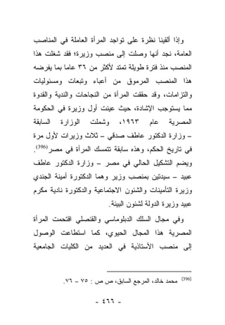 ‫ﻭﺇﺫﺍ ﺃﻟﻘﻴﻨﺎ ﻨﻅﺭﺓ ﻋﻠﻰ ﺘﻭﺍﺠﺩ ﺍﻟﻤﺭﺃﺓ ﺍﻟﻌﺎﻤﻠﺔ ﻓﻲ ﺍﻟﻤﻨﺎﺼﺏ‬
‫ﺍﻟﻌﺎﻤﺔ، ﻨﺠﺩ ﺃﻨﻬﺎ ﻭﺼﻠﺕ ﺇﻟﻰ ﻤﻨﺼﺏ ﻭﺯﻴﺭﺓ؛ ﻓﻘﺩ ﺸﻐﻠﺕ ﻫﺫﺍ‬
‫ﺍﻟﻤﻨﺼﺏ ﻤﻨﺫ ﻓﺘﺭﺓ ﻁﻭﻴﻠﺔ ﺘﻤﺘﺩ ﻷﻜﺜﺭ ﻤﻥ ٦٣ ﻋﺎﻤﺎ ﺒﻤﺎ ﻴﻔﺭﻀﻪ‬
           ‫‪‬‬
‫ﻫﺫﺍ ﺍﻟﻤﻨﺼﺏ ﺍﻟﻤﺭﻤﻭﻕ ﻤﻥ ﺃﻋﺒﺎﺀ ﻭﺘﺒﻌﺎﺕ ﻭﻤﺴﺌﻭﻟﻴﺎﺕ‬
‫ﻭﺍﻟﺘﺯﺍﻤﺎﺕ، ﻭﻗﺩ ﺤﻘﻘﺕ ﺍﻟﻤﺭﺃﺓ ﻤﻥ ﺍﻟﻨﺠﺎﺤﺎﺕ ﻭﺍﻟﻨﺩﻴﺔ ﻭﺍﻟﻘﺩﻭﺓ‬
‫ﻤﻤﺎ ﻴﺴﺘﻭﺠﺏ ﺍﻹﺸﺎﺩﺓ، ﺤﻴﺙ ﻋﻴﻨﺕ ﺃﻭل ﻭﺯﻴﺭﺓ ﻓﻲ ﺍﻟﺤﻜﻭﻤﺔ‬
‫ﺍﻟﺴﺎﺒﻘﺔ‬   ‫ﺍﻟﻭﺯﺍﺭﺓ‬   ‫ﻭﺸﻤﻠﺕ‬    ‫٣٦٩١،‬       ‫ﻋﺎﻡ‬    ‫ﺍﻟﻤﺼﺭﻴﺔ‬
‫– ﻭﺯﺍﺭﺓ ﺍﻟﺩﻜﺘﻭﺭ ﻋﺎﻁﻑ ﺼﺩﻗﻲ – ﺜﻼﺙ ﻭﺯﻴﺭﺍﺕ ﻷﻭل ﻤﺭﺓ‬
‫ﻓﻲ ﺘﺎﺭﻴﺦ ﺍﻟﺤﻜﻡ، ﻭﻫﺫﻩ ﺴﺎﺒﻘﺔ ﺘﺘﻤﺴﻙ ﺍﻟﻤﺭﺃﺓ ﻓﻲ ﻤﺼﺭ)693(.‬
‫ﻭﻴﻀﻡ ﺍﻟﺘﺸﻜﻴل ﺍﻟﺤﺎﻟﻲ ﻓﻲ ﻤﺼﺭ – ﻭﺯﺍﺭﺓ ﺍﻟﺩﻜﺘﻭﺭ ﻋﺎﻁﻑ‬
‫ﻋﺒﻴﺩ – ﺴﻴﺩﺘﻴﻥ ﺒﻤﻨﺼﺏ ﻭﺯﻴﺭ ﻭﻫﻤﺎ ﺍﻟﺩﻜﺘﻭﺭﺓ ﺃﻤﻴﻨﺔ ﺍﻟﺠﻨﺩﻱ‬
‫ﻭﺯﻴﺭﺓ ﺍﻟﺘﺄﻤﻴﻨﺎﺕ ﻭﺍﻟﺸﺌﻭﻥ ﺍﻻﺠﺘﻤﺎﻋﻴﺔ ﻭﺍﻟﺩﻜﺘﻭﺭﺓ ﻨﺎﺩﻴﺔ ﻤﻜﺭﻡ‬
                          ‫ﻋﺒﻴﺩ ﻭﺯﻴﺭﺓ ﺍﻟﺩﻭﻟﺔ ﻟﺸﺌﻭﻥ ﺍﻟﺒﻴﺌﺔ.‬
‫ﻭﻓﻲ ﻤﺠﺎل ﺍﻟﺴﻠﻙ ﺍﻟﺩﺒﻠﻭﻤﺎﺴﻲ ﻭﺍﻟﻘﻨﺼﻠﻲ ﺍﻗﺘﺤﻤﺕ ﺍﻟﻤﺭﺃﺓ‬
‫ﺍﻟﻤﺼﺭﻴﺔ ﻫﺫﺍ ﺍﻟﻤﺠﺎل ﺍﻟﺤﻴﻭﻱ، ﻜﻤﺎ ﺍﺴﺘﻁﺎﻋﺕ ﺍﻟﻭﺼﻭل‬
‫ﺇﻟﻰ ﻤﻨﺼﺏ ﺍﻷﺴﺘﺎﺫﻴﺔ ﻓﻲ ﺍﻟﻌﺩﻴﺩ ﻤﻥ ﺍﻟﻜﻠﻴﺎﺕ ﺍﻟﺠﺎﻤﻌﻴﺔ‬


                                                     ‫)693(‬
          ‫ﻤﺤﻤﺩ ﺨﺎﻟﺩ، ﺍﻟﻤﺭﺠﻊ ﺍﻟﺴﺎﺒﻕ، ﺹ ﺹ : ٥٧ – ٦٧.‬

                     ‫- ٦٦٤ -‬
 