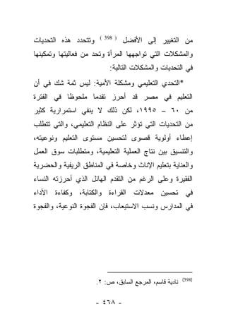 ‫ﻭﺘﺘﺤﺩﺩ ﻫﺫﻩ ﺍﻟﺘﺤﺩﻴﺎﺕ‬    ‫) 893 (‬
                                 ‫ﻤﻥ ﺍﻟﺘﻐﻴﻴﺭ ﺇﻟﻰ ﺍﻷﻓﻀل‬
‫ﻭﺍﻟﻤﺸﻜﻼﺕ ﺍﻟﺘﻲ ﺘﻭﺍﺠﻬﻬﺎ ﺍﻟﻤﺭﺃﺓ ﻭﺘﺤﺩ ﻤﻥ ﻓﻌﺎﻟﻴﺘﻬﺎ ﻭﺘﻤﻜﻴﻨﻬﺎ‬
                           ‫ﻓﻲ ﺍﻟﺘﺤﺩﻴﺎﺕ ﻭﺍﻟﻤﺸﻜﻼﺕ ﺍﻟﺘﺎﻟﻴﺔ:‬
‫٭ﺍﻟﺘﺤﺩﻱ ﺍﻟﺘﻌﻠﻴﻤﻲ ﻭﻤﺸﻜﻠﺔ ﺍﻷﻤﻴﺔ: ﻟﻴﺱ ﺜﻤﺔ ﺸﻙ ﻓﻲ ﺃﻥ‬
‫ﺍﻟﺘﻌﻠﻴﻡ ﻓﻲ ﻤﺼﺭ ﻗﺩ ﺃﺤﺭﺯ ﺘﻘﺩﻤﺎ ﻤﻠﺤﻭﻅﺎ ﻓﻲ ﺍﻟﻔﺘﺭﺓ‬
           ‫ﹰ‬      ‫‪‬‬
‫ﻤﻥ ٠٦ – ٥٩٩١، ﻟﻜﻥ ﺫﻟﻙ ﻻ ﻴﻨﻔﻲ ﺍﺴﺘﻤﺭﺍﺭﻴﺔ ﻜﺜﻴﺭ‬
‫ﻤﻥ ﺍﻟﺘﺤﺩﻴﺎﺕ ﺍﻟﺘﻲ ﺘﺅﺜﺭ ﻋﻠﻰ ﺍﻟﻨﻅﺎﻡ ﺍﻟﺘﻌﻠﻴﻤﻲ، ﻭﺍﻟﺘﻲ ﺘﺘﻁﻠﺏ‬
‫ﺇﻋﻁﺎﺀ ﺃﻭﻟﻭﻴﺔ ﻗﺼﻭﻯ ﻟﺘﺤﺴﻴﻥ ﻤﺴﺘﻭﻯ ﺍﻟﺘﻌﻠﻴﻡ ﻭﻨﻭﻋﻴﺘﻪ،‬
‫ﻭﺍﻟﺘﻨﺴﻴﻕ ﺒﻴﻥ ﻨﺘﺎﺝ ﺍﻟﻌﻤﻠﻴﺔ ﺍﻟﺘﻌﻠﻴﻤﻴﺔ، ﻭﻤﺘﻁﻠﺒﺎﺕ ﺴﻭﻕ ﺍﻟﻌﻤل‬
‫ﻭﺍﻟﻌﻨﺎﻴﺔ ﺒﺘﻌﻠﻴﻡ ﺍﻹﻨﺎﺙ ﻭﺨﺎﺼﺔ ﻓﻲ ﺍﻟﻤﻨﺎﻁﻕ ﺍﻟﺭﻴﻔﻴﺔ ﻭﺍﻟﺤﻀﺭﻴﺔ‬
‫ﺍﻟﻔﻘﻴﺭﺓ ﻭﻋﻠﻰ ﺍﻟﺭﻏﻡ ﻤﻥ ﺍﻟﺘﻘﺩﻡ ﺍﻟﻬﺎﺌل ﺍﻟﺫﻱ ﺃﺤﺭﺯﺘﻪ ﺍﻟﻨﺴﺎﺀ‬
‫ﻓﻲ ﺘﺤﺴﻴﻥ ﻤﻌﺩﻻﺕ ﺍﻟﻘﺭﺍﺀﺓ ﻭﺍﻟﻜﺘﺎﺒﺔ، ﻭﻜﻔﺎﺀﺓ ﺍﻷﺩﺍﺀ‬
‫ﻓﻲ ﺍﻟﻤﺩﺍﺭﺱ ﻭﻨﺴﺏ ﺍﻻﺴﺘﻴﻌﺎﺏ، ﻓﺈﻥ ﺍﻟﻔﺠﻭﺓ ﺍﻟﻨﻭﻋﻴﺔ، ﻭﺍﻟﻔﺠﻭﺓ‬




                                                         ‫)893(‬
                      ‫ﻨﺎﺩﻴﺔ ﻗﺎﺴﻡ، ﺍﻟﻤﺭﺠﻊ ﺍﻟﺴﺎﺒﻕ، ﺹ: ٢.‬

                      ‫- ٨٦٤ -‬
 