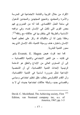 ‫ﺍﻷﻓﺭﺍﺩ ﻤﻥ ﺨﻼل ﺍﻟﺘﺭﺒﻴﺔ ﻭﺍﻟﺘﻨﺸﺌﺔ ﺍﻻﺠﺘﻤﺎﻋﻴﺔ ﻓﻲ ﺍﻟﻤﺩﺭﺴﺔ‬
‫ﻭﺍﻷﺴﺭﺓ ﻭﺍﻟﻤﺠﺘﻤﻊ، ﻭﺘﺸﺠﻴﻊ ﺍﻟﻤﺠﺘﻬﺩﻴﻥ ﻭﺍﻟﻤﺠﺩﺩﻴﻥ ﻟﻠﺩﺨﻭل‬
‫ﻓﻲ ﺴﺎﺤﺔ ﺍﻟﻌﻤل ﺍﻻﻗﺘﺼﺎﺩﻱ. ﻜﻤﺎ ﺃﻨﻪ ﻤﻥ ﺍﻟﻀﺭﻭﺭﻱ ﻓﻬﻡ‬
‫ﺒﻌﺽ ﺍﻟﻘﻭﻯ ﺍﻟﺘﻲ ﺘﻜﻤل ﻓﻲ ﺍﻹﻨﺴﺎﻥ ﻨﻔﺴﻪ، ﻭﻓﻲ ﺩﻭﺍﻓﻌﻪ‬
‫ﺍﻷﺴﺎﺴﻴﺔ ﻭﺍﻟﻁﺭﻴﻘﺔ ﺍﻟﺘﻲ ﻴﻨﺘﻅﻡ ﺒﻬﺎ ﻓﻲ ﻋﻼﻗﺎﺘﻪ ﻤﻊ ﺭﻓﺎﻗﻪ)72(.‬
‫ﻭﻫﻜﺫﺍ ﻴﺘﺒﻴﻥ ﻟﻨﺎ ﺃﻥ ﻤﺎﻜﻠﻴﻼﻨﺩ ﻗﺩ ﺭﻜﺯ ﻋﻠﻰ ﺘﻌﻅﻴﻡ ﺃﻫﻤﻴﺔ‬
‫ﺍﻹﻨﺴﺎﻥ ﺒﺎﻋﺘﺒﺎﺭﻩ ﻫﺩﻑ ﻭﻭﺴﻴﻠﺔ ﺍﻟﺘﻨﻤﻴﺔ، ﺫﻟﻙ ﺍﻹﻨﺴﺎﻥ ﺍﻟﺫﻱ ﻴﻌﺩ‬
                                  ‫ﻤﺤﻭﺭ ﺍﻟﺘﻨﻤﻴﺔ ﺍﻟﺒﺸﺭﻴﺔ.‬
‫ﻜﻤﺎ ﻨﺠﺩ ﺇﻓﺭﺕ ﻫﻴﺠﻥ ‪ Everett. E. Hagen‬ﻴﺸﻴﺭ‬
‫ﻓﻲ ﻜﺘﺎﺒﻪ – ﻋﻥ ﺍﻟﺘﻐﻴﺭ ﺍﻻﺠﺘﻤﺎﻋﻲ ﻭﺍﻟﺘﻨﻤﻴﺔ ﺍﻻﻗﺘﺼﺎﺩﻴﺔ –‬
‫ﺇﻟﻰ ﺃﻥ ﺍﻟﻤﺴﺘﻭﻯ ﺍﻟﻌﺎﻟﻲ ﻤﻥ ﺍﻹﺒﺩﺍﻉ ﻭﺍﻟﺨﻠﻕ ﻫﻭ ﺍﻟﺩﻋﺎﻤﺔ‬
‫ﺍﻟﺭﺌﻴﺴﻴﺔ ﻹﺤﺩﺍﺙ ﺍﻟﺘﻨﻤﻴﺔ ﺍﻻﻗﺘﺼﺎﺩﻴﺔ، ﺃﻱ ﺃﻥ ﺍﻟﺸﺨﺼﻴﺔ‬
‫ﺍﻹﺒﺩﺍﻋﻴﺔ ﺘﻤﺜل ﻀﺭﻭﺭﺓ ﺃﺴﺎﺴﻴﺔ ﻓﻲ ﺍﻟﺘﻨﻤﻴﺔ ﺍﻻﻗﺘﺼﺎﺩﻴﺔ،‬
‫ﻭﺃﻥ ﺍﻟﺘﻘﺩﻡ ﺍﻟﺘﻜﻨﻭﻟﻭﺠﻲ ﻴﺘﻁﻠﺏ ﺨﻠﻕ ﺘﻨﻅﻴﻡ ﺍﺠﺘﻤﺎﻋﻲ ﻭﺴﻴﺎﺴﻲ‬
‫ﻭﺍﻗﺘﺼﺎﺩﻱ ﺠﺩﻴﺩ، ﻭﺸﺒﻜﺔ ﻋﻼﻗﺎﺕ ﺍﺠﺘﻤﺎﻋﻴﺔ ﺠﺩﻴﺩﺓ، ﺃﻱ ﻻ ﺒﺩ‬


                                                     ‫)72(‬
‫‪David. C. Mcclelland, The Achieving society, First‬‬
‫‪Edition, van Nostrand company inc, u.s. of‬‬
                           ‫3-1 .‪America, 1967, pp‬‬

                      ‫- ٦٤ -‬
 