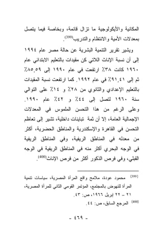 ‫ﺍﻟﻤﻜﺎﻨﻴﺔ ﻭﺍﻷﻴﻜﻭﻟﻭﺠﻴﺔ ﻤﺎ ﺘﺯﺍل ﻗﺎﺌﻤﺔ، ﻭﺒﺨﺎﺼﺔ ﻓﻴﻤﺎ ﻴﺘﺼل‬
                     ‫ﺒﻤﻌﺩﻻﺕ ﺍﻷﻤﻴﺔ ﻭﺍﻻﻨﺘﻅﺎﻡ ﻭﺍﻟﺘﺩﺭﻴﺏ)993(.‬
‫ﻭﻴﺸﻴﺭ ﺘﻘﺭﻴﺭ ﺍﻟﺘﻨﻤﻴﺔ ﺍﻟﺒﺸﺭﻴﺔ ﻋﻥ ﺤﺎﻟﺔ ﻤﺼﺭ ﻋﺎﻡ ٤٩٩١‬
‫ﺇﻟﻰ ﺃﻥ ﻨﺴﺒﺔ ﺍﻹﻨﺎﺙ ﺍﻟﻼﺘﻲ ﻜﻥ ﻤﻘﻴﺩﺍﺕ ﺒﺎﻟﺘﻌﻠﻴﻡ ﺍﻻﺒﺘﺩﺍﺌﻲ ﻋﺎﻡ‬
‫٠٦٩١ ﻜﺎﻨﺕ ٨٣٪ ﺍﺭﺘﻔﻌﺕ ﻓﻲ ﻋﺎﻡ ٠٩٩١ ﺇﻟﻰ ٩٥,٥٨٪‬
‫ﺜﻡ ﺇﻟﻰ ١٤,١٩٪ ﻓﻲ ﻋﺎﻡ ٢٩٩١. ﻜﻤﺎ ﺍﺭﺘﻔﻌﺕ ﻨﺴﺒﺔ ﺍﻟﻤﻘﻴﺩﺍﺕ‬
‫ﺒﺎﻟﺘﻌﻠﻴﻡ ﺍﻹﻋﺩﺍﺩﻱ ﻭﺍﻟﺜﺎﻨﻭﻱ ﻤﻥ ٨٢٪ ﻭ ٤١٪ ﻋﻠﻰ ﺍﻟﺘﻭﺍﻟﻲ‬
‫ﺴﻨﺔ ٠٦٩١ ﻟﺘﺼل ﺇﻟﻰ ٤٤٪ ﻭ ٢٤٪ ﻋﺎﻡ ٠٩٩١.‬
‫ﻭﻋﻠﻰ ﺍﻟﺭﻏﻡ ﻤﻥ ﻫﺫﺍ ﺍﻟﺘﺤﺴﻥ ﺍﻟﻤﻠﻤﻭﺱ ﻓﻲ ﺍﻟﻤﻌﺩﻻﺕ‬
‫ﺍﻹﺠﻤﺎﻟﻴﺔ ﺍﻟﻌﺎﻤﺔ، ﺇﻻ ﺃﻥ ﺜﻤﺔ ﺘﺒﺎﻴﻨﺎﺕ ﺩﺍﺨﻠﻴﺔ، ﺘﺸﻴﺭ ﺇﻟﻰ ﺘﻌﺎﻅﻡ‬
‫ﺍﻟﺘﺤﺴﻥ ﻓﻲ ﺍﻟﻘﺎﻫﺭﺓ ﻭﺍﻹﺴﻜﻨﺩﺭﻴﺔ ﻭﺍﻟﻤﻨﺎﻁﻕ ﺍﻟﺤﻀﺭﻴﺔ، ﺃﻜﺜﺭ‬
‫ﻤﻥ ﻤﻌﺩﻟﻪ ﻓﻲ ﺍﻟﻤﻨﺎﻁﻕ ﺍﻟﺭﻴﻔﻴﺔ، ﻭﻓﻲ ﺍﻟﻤﻨﺎﻁﻕ ﺍﻟﺭﻴﻔﻴﺔ‬
‫ﻓﻲ ﺍﻟﻭﺠﻪ ﺍﻟﺒﺤﺭﻱ ﺃﻜﺜﺭ ﻤﻨﻪ ﻓﻲ ﺍﻟﻤﻨﺎﻁﻕ ﺍﻟﺭﻴﻔﻴﺔ ﻓﻲ ﺍﻟﻭﺠﻪ‬
      ‫ﺍﻟﻘﺒﻠﻲ، ﻭﻓﻲ ﻓﺭﺹ ﺍﻟﺫﻜﻭﺭ ﺃﻜﺜﺭ ﻤﻥ ﻓﺭﺹ ﺍﻹﻨﺎﺙ)004(.‬

                                                            ‫) 993(‬
‫ﻤﺤﻤﻭﺩ ﻋﻭﺩﺓ، ﻤﻼﻤﺢ ﻭﺍﻗﻊ ﺍﻟﻤﺭﺃﺓ ﺍﻟﻤﺼﺭﻴﺔ، ﺴﻴﺎﺴﺎﺕ ﺘﻨﻤﻴﺔ‬
‫ﺍﻟﻤﺭﺃﺓ ﻟﻠﻨﻬﻭﺽ ﺒﺎﻟﻤﺠﺘﻤﻊ، ﺍﻟﻤﺅﺘﻤﺭ ﺍﻟﻘﻭﻤﻲ ﺍﻟﺜﺎﻨﻲ ﻟﻠﻤﺭﺃﺓ ﺍﻟﻤﺼﺭﻴﺔ،‬
                           ‫١٢ – ٢٢ ﺇﺒﺭﻴل ٦٦٩١، ﺹ: ٣٤.‬
                                                            ‫)004(‬
                                  ‫ﺍﻟﻤﺭﺠﻊ ﺍﻟﺴﺎﺒﻕ، ﺹ: ٤٤.‬

                         ‫- ٩٦٤ -‬
 