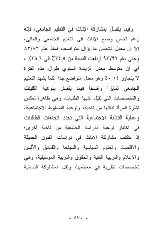 ‫ﻭﻓﻴﻤﺎ ﻴﺘﺼل ﺒﻤﺸﺎﺭﻜﺔ ﺍﻹﻨﺎﺙ ﻓﻲ ﺍﻟﺘﻌﻠﻴﻡ ﺍﻟﺠﺎﻤﻌﻲ، ﻓﺈﻨﻪ‬
‫ﺭﻏﻡ ﺘﺤﺴﻥ ﻭﻀﻊ ﺍﻹﻨﺎﺙ ﻓﻲ ﺍﻟﺘﻌﻠﻴﻡ ﺍﻟﺠﺎﻤﻌﻲ ﻭﺍﻟﻌﺎﻟﻲ،‬
‫ﺇﻻ ﺃﻥ ﻤﻌﺩل ﺍﻟﺘﺤﺴﻥ ﻤﺎ ﻴﺯﺍل ﻤﺘﻭﺍﻀﻌﺎ، ﻓﻤﻨﺫ ﻋﺎﻡ ٢٨/٣٨‬
                 ‫‪‬‬
‫ﻭﺤﺘﻰ ﻋﺎﻡ ٢٩/٣٩ ﺍﺭﺘﻔﻌﺕ ﺍﻟﻨﺴﺒﺔ ﻤﻥ ٥,٤٣٪ ﺇﻟﻰ ٦,٨٣٪ ،‬
‫ﺃﻱ ﺃﻥ ﻤﺘﻭﺴﻁ ﻤﻌﺩل ﺍﻟﺯﻴﺎﺩﺓ ﺍﻟﺴﻨﻭﻱ ﻁﻭﺍل ﻫﺫﻩ ﺍﻟﻔﺘﺭﺓ‬
‫ﻻ ﻴﺘﺠﺎﻭﺯ ٤١,٠٪ ﻭﻫﻭ ﻤﻌﺩل ﻤﺘﻭﺍﻀﻊ ﺠﺩﺍ. ﻜﻤﺎ ﻴﺸﻬﺩ ﺍﻟﺘﻌﻠﻴﻡ‬
                   ‫‪‬‬
‫ﺍﻟﺠﺎﻤﻌﻲ ﺘﻤﺎﻴﺯﺍ ﻭﺍﻀﺤﺎ ﻓﻴﻤﺎ ﻴﺘﺼل ﺒﻨﻭﻋﻴﺔ ﺍﻟﻜﻠﻴﺎﺕ‬
                          ‫‪‬‬
‫ﻭﺍﻟﺘﺨﺼﺼﺎﺕ ﺍﻟﺘﻲ ﺘﻘﺒل ﻋﻠﻴﻬﺎ ﺍﻟﻁﻠﺒﺎﺕ، ﻭﻫﻲ ﻅﺎﻫﺭﺓ ﺘﻌﻜﺱ‬
‫ﻨﻅﺭﺓ ﺍﻟﻤﺭﺃﺓ ﻟﺫﺍﺘﻬﺎ ﻤﻥ ﻨﺎﺤﻴﺔ، ﻭﻨﻭﻋﻴﺔ ﺍﻟﻀﻐﻭﻁ ﺍﻻﺠﺘﻤﺎﻋﻴﺔ،‬
‫ﻭﻋﻤﻠﻴﺔ ﺍﻟﺘﻨﺸﺌﺔ ﺍﻻﺠﺘﻤﺎﻋﻴﺔ ﺍﻟﺘﻲ ﺘﺤﺩﺩ ﺍﺘﺠﺎﻫﺎﺕ ﺍﻟﻁﺎﻟﺒﺎﺕ‬
‫ﻓﻲ ﺍﺨﺘﻴﺎﺭ ﻨﻭﻋﻴﺔ ﺍﻟﺩﺭﺍﺴﺔ ﺍﻟﺠﺎﻤﻌﻴﺔ ﻤﻥ ﻨﺎﺤﻴﺔ ﺃﺨﺭﻯ؛‬
‫ﺇﺫ ﺘﺘﻜﺜﻑ ﻤﺸﺎﺭﻜﺔ ﺍﻹﻨﺎﺙ ﻓﻲ ﺩﺭﺍﺴﺎﺕ ﺍﻟﻔﻨﻭﻥ ﺍﻟﺠﻤﻴﻠﺔ‬
‫ﻭﺍﻻﻗﺘﺼﺎﺩ ﻭﺍﻟﻌﻠﻭﻡ ﺍﻟﺴﻴﺎﺴﻴﺔ ﻭﺍﻟﺴﻴﺎﺤﺔ ﻭﺍﻟﻔﻨﺎﺩﻕ ﻭﺍﻷﻟﺴﻥ‬
‫ﻭﺍﻹﻋﻼﻡ ﻭﺍﻟﺘﺭﺒﻴﺔ ﺍﻟﻔﻨﻴﺔ ﻭﺍﻟﺤﻘﻭﻕ ﻭﺍﻟﺘﺭﺒﻴﺔ ﺍﻟﻤﻭﺴﻴﻘﻴﺔ، ﻭﻫﻲ‬
‫ﺘﺨﺼﺼﺎﺕ ﻨﻅﺭﻴﺔ ﻓﻲ ﻤﻌﻅﻤﻬﺎ، ﻭﺘﻘل ﺍﻟﻤﺸﺎﺭﻜﺔ ﺍﻟﻨﺴﺎﺌﻴﺔ‬




                    ‫- ٠٧٤ -‬
 